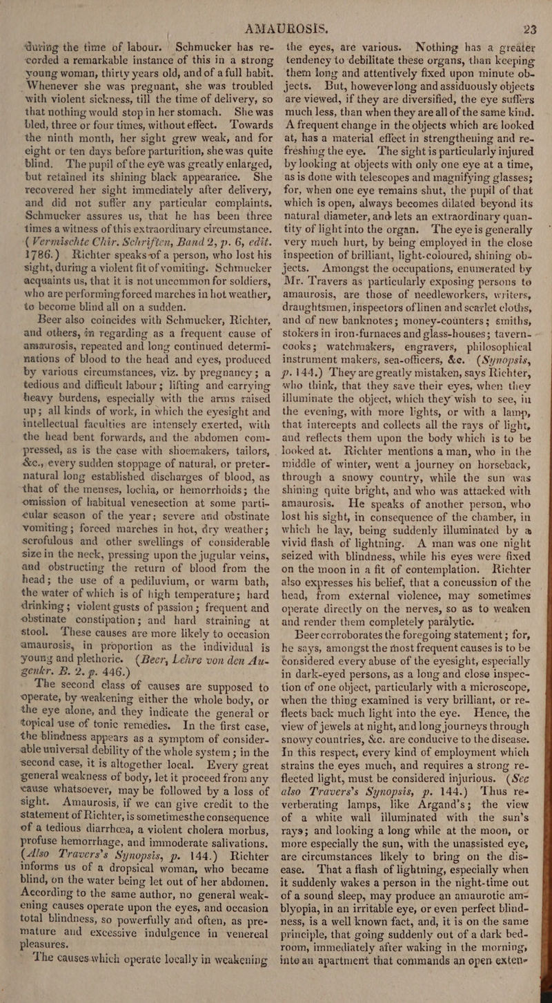 ‘during the time of labour. | Schmucker has re- worded a remarkable instance of this in a strong young woman, thirty years old, and of a full habit. Whenever she was pregnant, she was troubled with violent sickness, till the time of delivery, so that nothing would stop in her stomach. She was bled, three or four times, without effect. ‘Towards the ninth month, her sight grew weak, and for eight or ten days before parturition, she was quite blind. The pupil of the eye was greatly enlarged, but retained its shining black appearance. She recovered her sight immediately after delivery, and did not suffer any particular complaints, Schmucker assures us, that he has been three times a witness of this extraordinary circumstance. { Vermischte Chir. Schriften, Band 2, p. 6, edit. 1786.) . Richter speaks-of a person, who lost his sight, during a violent fit of vomiting. Schmucker acquaints us, that it is not uncommon for soldiers, who are performing forced marches in hot weather, to become blind all on a sudden. Beer also coincides with Schmucker, Richter, and others, in regarding as a frequent cause of amaurosis, repeated and long continued determi- nations of blood to the head and eyes, produced by various circumstances, viz. by pregnancy; a tedious and difficult labour; lifting and carrying heavy burdens, especially with the arms raised up; all kinds of work, in which the eyesight and intellectual faculties are intensely exerted, with the head bent forwards, and the abdomen com- pressed, as is the case with shoemakers, tailors, &amp;e., every sudden stoppage of natural, or preter- natural long established discharges of blood, as that of the menses, lochia, or hemorrhoids; the omission of habitual venesection at some parti- cular season of the year; severe and obstinate vomiting ; forced marches in hot, dry weather; scrofulous and other swellings of considerable size in the neck, pressing upon the jugular veins, and obstructing the return of blood from the head; the use of a pediluvium, or warm bath, the water of which is of high temperature; hard drinking ; violent gusts of passion; frequent and obstinate constipation; and hard straining at stool. These causes are more likely to occasion amaurosis, in proportion as the individual is young and plethoric. (Beer, Leiire von den Au- genkr. B. 2. p. 446.) The second class of causes are supposed to Operate, by weakening either the whole body, or the eye alone, and they indicate the general or topical use of tonic remedies. In the first case, the blindness appears as a symptom of consider- able universal debility of the whole system ; in the second case, it is altogether local. Every great general weakness of body, let it proceed from any cause whatsoever, may be followed by a loss of sight. Amaurosis, if we can give credit to the statement of Richter, is sometimesthe consequence of a tedious diarrhcea, a violent cholera morbus, profuse hemorrhage, and immoderate salivations. (Also Travers’s Synopsis, p. 144.) Richter informs us of a dropsical woman, who became blind, on the water being let out of her abdomen. According to the same author, no general weak- ening causes operate upon the eyes, and occasion total blindness, so powerfully and often, as pre- mature aud excessive indulgence in venereal pleasures. The causes which operate locally in weakening 23 the eyes, are various. Nothing has a greater tendency to debilitate these organs, than keeping them long and attentively fixed upon minute ob- jects. But, howeverlong and assiduously objects are viewed, if they are diversified, the eye suffers much less, than when they are all of the same kind. A frequent change in the objects which are looked at, has a material effect in strengthening and re- freshing the eye. The sight is particularly injured by looking at objects with only one eye at a time, as is done with telescopes and magnifying glasses; for, when one eye remains shut, the pupil of that which is open, always becomes dilated beyond its natural diameter, and lets an extraordinary quan- tity of light into the organ. The eye is generally very much hurt, by being employed in the close inspection of brilliant, light-coloured, shining ob- jects. Amongst the occupations, enumerated by Mr. Travers as particularly exposing persons to amaurosis, are those of needleworkers, writers, draughtsmen, inspectors of linen and scarlet cloths, and of new banknotes; money-counters; smiths, stokers in iron-furnaces and glass-houses; tavern- cooks; watchmakers, engravers, philosophical instrument makers, sea-officers, &amp;e. (Synopsis, p. 144.) They are greatly mistaken, says Richter, who think, that they save their eyes, when they illuminate the object, which they wish to see, in the evening, with more lights, or with a lamp, that intercepts and collects all the rays of light, and reflects them upon the body which is to be looked at. Richter mentions a man, who in the middle of winter, went a journey on horseback, through a snowy country, while the sun was shining quite bright, and who was attacked with amaurosis. He speaks of another person, who lost his sight, in consequence of the chamber, in which he lay, being suddenly illuminated by a vivid flash of lightning. A man was one night seized with blindness, while his eyes were fixed on the moon in a fit of contemplation. Richter also expresses his belief, that a concussicn of the head, from external violence, may sometimes operate directly on the nerves, so as to weaken and render them completely paralytic. Beer corroborates the foregoing statement ; for, he says, amongst the rhost frequent causes is to be considered every abuse of the eyesight, especially in dark-eyed persons, as a long and close inspec- tion of one object, particularly with a microscope, when the thing examined is very brilliant, or re- flects back much light into the eye. Hence, the view of jewels at night, and long journeys through snowy countries, &amp;c. are conducive to the disease. In this respect, every kind of employment which strains the eyes much, and requires a strong re- flected light, must be considered injurious. (See also Travers’s Synopsis, p. 144.) ‘Thus re- verberating lamps, like Argand’s; the view of a white wall illuminated with the sun’s rays; and looking a long while at the moon, or more especially the sun, with the unassisted eye, are circumstances likely to bring on the dis- ease. That a flash of lightning, especially when it suddenly wakes a person in the night-time out of a sound sleep, may produce an amaurotic am- blyopia, in an irritable eye, or even perfect blind- ness, is a well known fact, and, it is on the same principle, that going suddenly out of a dark bed- room, immediately after waking in the morning, inte an apartment that commands an open exten