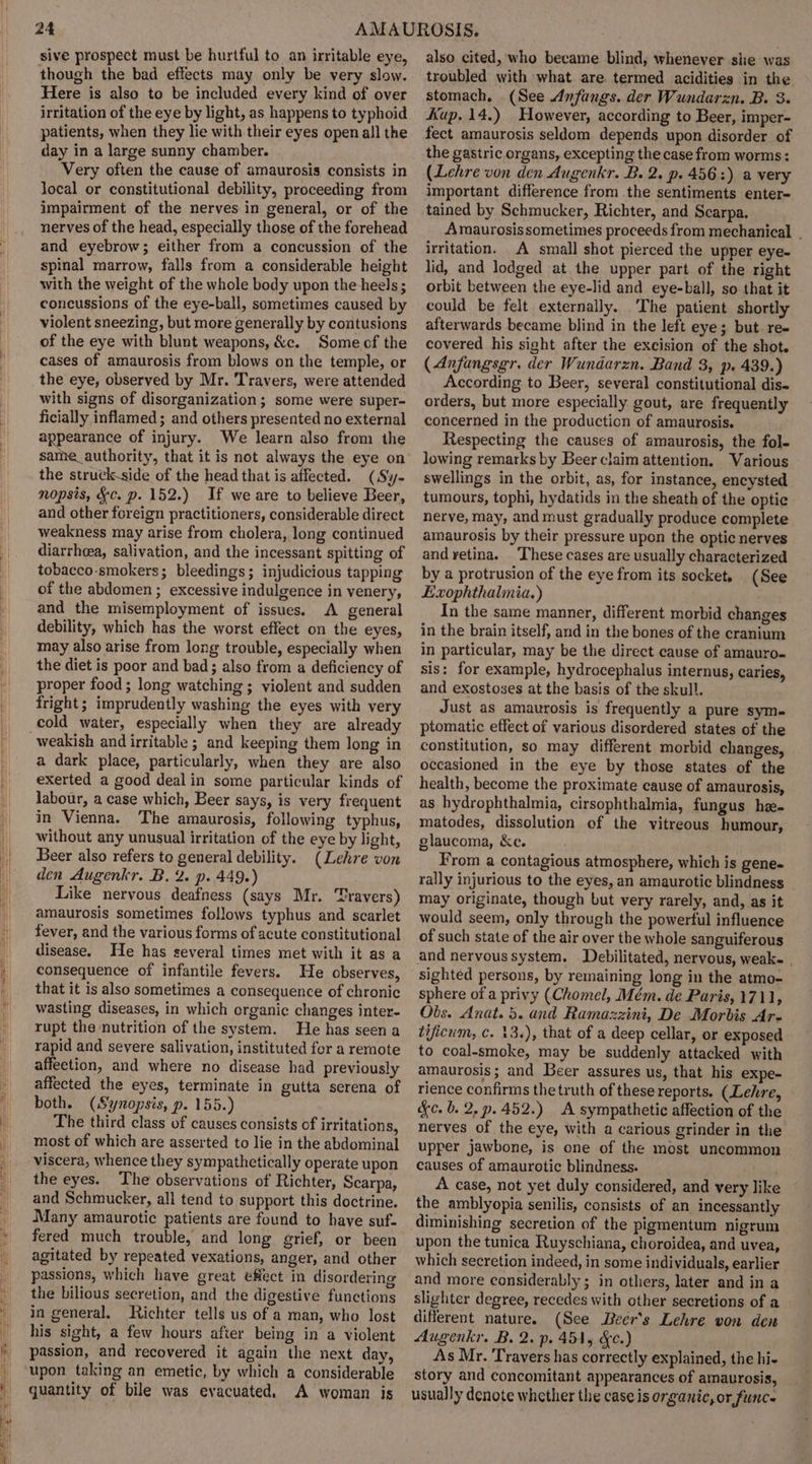 24 sive prospect must be hurtful to an irritable eye, though the bad effects may only be very slow. Here is also to be included every kind of over irritation of the eye by light, as happens to typhoid patients, when they lie with their eyes open all the day in a large sunny chamber. Very often the cause of amaurosis consists in local or constitutional debility, proceeding from impairment of the nerves in general, or of the nerves of the head, especially those of the forehead and eyebrow; either from a concussion of the spinal marrow, falls from a considerable height with the weight of the whole body upon the heels; concussions of the eye-ball, sometimes caused by violent sneezing, but more generally by contusions of the eye with blunt weapons, &amp;c. Some cf the cases of amaurosis from blows on the temple, or the eye, observed by Mr. Travers, were attended with signs of disorganization; some were super- ficially inflamed ; and others presented no external appearance of injury. We learn also from the same_authority, that it is not always the eye on the struck-side of the head that is affected. (Sy- nopsis, &amp;c. p. 152.) If we are to believe Beer, and other foreign practitioners, considerable direct weakness may arise from cholera, long continued diarrheea, salivation, and the incessant spitting of tobacco-smokers; bleedings; injudicious tapping of the abdomen ; excessive indulgence in venery, and the misemployment of issues. A general debility, which has the worst effect on the eyes, may also arise from long trouble, especially when the diet is poor and bad; also from a deficiency of proper food ; long watching; violent and sudden fright; imprudently washing the eyes with very cold water, especially when they are already weakish and irritable ; and keeping them long in a dark place, particularly, when they are also exerted a good dealin some particular kinds of labour, a case which, Beer says, is very frequent in Vienna. The amaurosis, following typhus, without any unusual irritation of the eye by light, Beer also refers to general debility. (Lehre von den Augenkr. B. 2. p. 449.) Like nervous deafness (says Mr. ‘Pravers) amaurosis sometimes follows typhus and scarlet fever, and the various forms of acute constitutional disease. He has several times met with it as a consequence of infantile fevers. He observes, that it is also sometimes a consequence of chronic wasting diseases, in which organic changes inter- rupt the nutrition of the system. He has seen a rapid and severe salivation, instituted for a remote affection, and where no disease had previously affected the eyes, terminate in gutta serena of both. (Synopsis, p. 155.) The third class of causes consists of irritations, most of which are asserted to lie in the abdominal viscera, whence they sympathetically operate upon the eyes. The observations of Richter, Scarpa, and Schmucker, all tend to support this doctrine. Many amaurotic patients are found to have suf- fered much trouble, and long grief, or been agitated by repeated vexations, anger, and other passions, which have great effect in disordering the bilious secretion, and the digestive functions in general. Richter tells us of a man, who lost his sight, a few hours after being in a violent passion, and recovered it again the next day, upon taking an emetic, by which a considerable quantity of bile was evacuated. A woman is also cited, who became blind, whenever she was troubled with what are termed acidities in the stomach, (See Anfangs. der Wundarzn. B. 3. Kup. 14.) However, according to Beer, imper- fect amaurosis seldom depends upon disorder of the gastric organs, excepting the case from worms: (Lehre von den Augenkr. B. 2. p. 4563) a very important difference from the sentiments enter- tained by Schmucker, Richter, and Scarpa. Amaurosis sometimes proceeds from mechanical . irritation. A small shot pierced the upper eye- lid, and lodged at the upper part of the right orbit between the eye-lid and eye-ball, so that it could be felt externally. The patient shortly afterwards became blind in the left eye; but. re- covered his sight after the excision of the shot. (Anfangsgr. der Wundarzn. Band 3, p. 439.) According to Beer, several constitutional dis- orders, but more especially gout, are frequently concerned in the production of amaurosis. Respecting the causes of amaurosis, the fol- lowing remarks by Beer claim attention. Various swellings in the orbit, as, for instance, encysted tumours, tophi, hydatids in the sheath of the optic nerve, may, and must gradually produce complete amaurosis by their pressure upon the optic nerves and yetina. These cases are usually characterized by a protrusion of the eye from its socket, (See Exophthalmia.) In the same manner, different morbid changes in the brain itself, and in the bones of the cranium in particular, may be the direct cause of amauro- sis: for example, hydrocephalus internus, caries, and exostoses at the basis of the skull. Just as amaurosis is frequently a pure sym- ptomatic effect of various disordered states of the constitution, so may different morbid changes, occasioned in the eye by those states of the health, become the proximate cause of amaurosis, as hydrophthalmia, cirsophthalmia, fungus he matodes, dissolution of the vitreous humour, glaucoma, &amp;e. From a contagious atmosphere, which is gene- rally injurious to the eyes, an amaurotic blindness may originate, though but very rarely, and, as it would seem, only through the powerful influence of such state of the air over the whole sanguiferous and nervous system. Debilitated, nervous, weak- | sighted persons, by remaining long in the atmo- sphere of a privy (Chomel, Mém. de Paris, 1711, Obs. Anat. 5. and Ramazzini, De Morbis Ar- tificum, c. 13.), that of a deep cellar, or exposed to coal-smoke, may be suddenly attacked with amaurosis; and Beer assures us, that his expe- rience confirms the truth of these reports. (Lehre, &amp;c.b. 2,p.452.) A sympathetic affection of the nerves of the eye, with a carious grinder in the upper jawbone, is one of the most uncommon causes of amaurotic blindness. A case, not yet duly considered, and very like the amblyopia senilis, consists of an incessantly diminishing secretion of the pigmentum nigrum upon the tunica Ruyschiana, choroidea, and uvea, which secretion indeed, in some individuals, earlier and more considerably ; in others, later and in a slighter degree, recedes with other secretions of a different nature. (See Deer's Lehre von den Augenkr. B. 2. p. 451, &amp;c.) As Mr. Travers has correctly explained, the hi- story and concomitant appearances of amaurosis, usually denote whether the case is organic, or funce