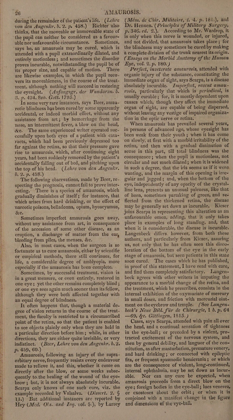 during the remainder of the patient’s life. (Lehre thinks, that the moveable or immoveable state of the pupil can neither be considered as a favour- able nor unfavourable circumstance. Sometimes, ‘says he, an amaurosis may be cured, which is attended with a pupil extraordinarily dilated, and entirely motionless ;, and sometimes the disorder proves incurable, notwithstanding the pupil be of its proper size, and capable of motion. There are likewise examples, in which the pupil reco- vers its moveableness, in the course of the treat- ment, although nothing will succeed in restoring the eyesight. (Anfangsgr. der Wundaran. b. 3. p. 424, 8v0. Gott. 1795.) ; : In some very rare instances, says Beer, amau- rotic blindness has been cured by some apparently accidental, or indeed morbid effect, without any assistance from art; by hemorrhage from the nose, an intermittent fever, a blow on the head, &amp;c. The same experienced writer operated suc- cessfully upon both eyes of a patient with cata- racts, which had been previously depressed too far against the retina, so that their pressure gave rise to amaurosis, which, after continuing eight years, had been suddenly removed by the patient’s accidentally falling out of bed, and pitching upon the top of his head. (Lehre von den Augenkr. 6. 2. p. 458.) The following observations, made by Beer, re- specting the prognosis, cannot fail to prove inter- esting. There is a species of amaurosis, which gradually diminishes of itself; for instance, that which arises from hard drinking, or the effect of narcotic poisons, belladonna, opium, hyoscyamus, &amp;e. Sometimes imperfect amaurosis goes away, without any assistance from art, im consequence of the accession of some other disease, as an eruption, a discharge of matter from the ear, bleeding from piles, the menses, &amp;c. Also, in most cases, when the surgeon is so fortunate as to cure amaurosis, either by scientific or empirical methods, there still continues, for life, a considerable degree of amblyopia, more especially if the amaurosis has been complete. Sometimes, by successful treatment, vision is in a great measure, or even entirely, restored in one eye; yet the other remains completely biind ; or one eye sees again much sooner than its fellow, although they were both affected together with an equal degree of blindness. It often happens that, though a material de- gree of vision returns in the course of the treat- ment, the faculty is restricted to a circumscribed point of the retina, so that the patient is enabled to see objects plainly only when they are held in a particular direction before him; while, in other directions, they are either quite invisible, or very indistinct. (Beer, Lehre von den Augenkr. b.2. p- 459, 60.) Amaurosis, following an injury of the supra- orbitary nerve, frequently resists every endeavour made to relieve it, and this, whether it come on directly after the blow, or some weeks subse- quently to.the healing of the wound of the eye- brow ; but, it is not always absolutely incurable. Scarpa only knows of one such cure, viz. the example recorded by Valsalva. (Dissert. 2. § 1].) But additional instances are reported by Hey (Med. Ols. and Ing. vol, 5-), by Larrey (Mém. de Chir. Militaire, *t. 4. p.181.), and Dr. Hennen. (Principles of Military Surgery, p. 346. ed. 2.). According to Mr. Wardrop, it is only when this nerve is wounded, or injured, and not divided, that amaurosis takes place ; for the blindness may sometimes be cured by makmg a complete division of the trunk nearest its origin. ( Essays on the Morbid Anatomy of the Human Eye, vol. 2. p. 180.) ; Perfect, inveterate amaurosis, attended with organic injury of the substance, constituting the immediate organ of sight, says Scarpa, is a disease absolutely incurable. Jnwperfect, recent amau- rosis, particularly that which is periodical, is usually curable; for, it is mostly dependent upon causes which, though they affect the immediate organ of sight, are capable of being dispersed, without leaving any vestige of impaired organiza- tion in the optic nerve or retina. When amaurosis has prevailed several years, in persons of advanced age, whose eyesight has been weak from their youth ; when it has come on slowly, at first with a morbid irritability of the retina, and then with a gradual diminution of sense in this part, till total blindness was the consequence; when the pupil is motionless, not circular and not much dilated; when it is widened in such a degree, that the iris seems as if it were. wanting, and the margin of this opening is irre- gular and jagged; and, when the bottom of the eye, independently of any opacity of the crystal- line lens, presents an unusual paleness, like that of horn, sometimes partaking of green, and res flected from the thickened retina, the disease may be generally set down as incurable. Kieser joins Scarpa in representing this alteration as an unfavourable omen, adding, that it only takes place in examples of long standing, and, that when it is considerable, the disease is incurable. Langenbeck differs, however, from both these authors, and particularly from Kieser, assuring us, not only that he has often seen this disco- loration of the bottom of the eye in the early stage of amaurosis, but seen patients in this state soon cured. The cases which he has published, in proof of this statement, I have read with care, and find them completely satisfactory. Langen- beck agrees with other writers in imputing the appearance to a morbid change of the retina, and the treatment, which he prescribes, consists in the internal exhibition of the oxymuriate of mercury in small doses, and friction with mercurial oint- ment on theeyebrow andtemple. (See Langen- beck’s Neue Bibl. fiir de Chirurgie, 1 b. p. 64 —69, Kc. Gittingen, 1815.) 2 Cases, says Scarpa, attended with pain all over the head, and a continual sensation of tightness in the eye-ball; or preceded by a violent, pro- tracted excitement of the nervous system, and then by general debility, and languor of the con- stitution, as after masturbation, premature venery, and hard drinking; or connected with epileptic fits, or frequent spasmodic hemicrania; or which are the consequence of violent, long-continued, internal ophthalmia, may be set down as incur- able. Nor can any cure be expected, when amaurosis proceeds from a direct blow on the eye; foreign bodies in the eye-ball; lues venerea, or exostoses about the orbit; or when it Is conjoined with a manifest change in the figure and dimensions of the'eye-ball, 2 %