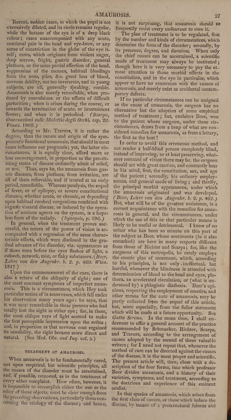 Recent, sudden cases, in which the pupil is not excessively dilated, and its circle remains regular, while the bottom of the eye is of a deep black colour; cases unaccompanied with any acute, continual pain in the head and eye-brow, or any ‘sense of constriction in the globe of the eye it- deep sorrow, fright, gastric disorder, general plethora, or the same partial affection of the head, suppression of the menses, habitual . bleedings from the nose, piles, &amp;c. great loss of blood, nervous debility, not too inveterate, and in young subjects, are all, generally speaking, curable. Amaurosis is also mostly remediable, when pro- duced by convulsions, or the efforts of difficult parturition ; when it arises during the course, or towards the termination of acute, or intermittent fevers; and when it is periodical. (Scarpa, Venez. 1802.) According to Mr. Travers, it is rather the degree, than the nature and origin of the sym- ptomatic functional amaurosis, that should in most vases influence our prognosis; yet, the latter cir- cumstances, it is equally clear, afford more or Jess encouragement, in proportion as the pre-ex- isting states of disease ordinarily admit of relief, or not. ‘Thus, says he, the amaurosis from gas- tric diseases, from plethora, from irritation, are all of them relievable, and if treated at an carly period, remediable. Whereas paralysis, the sequel of fever, or of epilepsy, or severe constitutional diseases, whether acute, or chronic, or depending upon habitual cerebral congestions combined with orgarfic visceral disease, or induced by the opera- tion of noxious agents on the system, is a hope- fess form of the malady. (Synopsis, p. 296. ) In general, when the treatment proves suc- cessful, the return of the power of vision is ac- companied with a regression of the same charac- teristic effects, which were disclosed in the gra- dual advance of the disorder, viz. appearances as if there were before the eyes flashes of light, a cobweb, network, mist, or flaky substances. ( Beer, Lehre von den Augenkr. b. 2. p. 460. Wien. 1817.) Upon the commencement of the cure, there is also a return of the obliquity of sight; one of the most constant symptoms of imperfect amau- rosis. This is a circumstance, which Hey took particular notice of in some cases, which fell under his observation many years ago: he says, that it was mos! remarkable in those persons who had the most oblique rays of light seemed to make the first perceptible impression upon the retina ; and, in proportion as that nervous coat regained its sensibility, the sight became more direct and natural. (See Med. Obs. and Inq. vol. 5.) TREATMENT OF AMAUROSIS, When amaurosis is to be fundamentally cured, not upon empirical, but scientific principles, all the causes of the disorder must be ascertained, and, if possible, removed, as in the treatment of every other complaint. How often, however, it is impossible to accomplish cither the one or the other of these objects, must be clear enough from the preceding observations, particularly those con- cerning the etiology of the disease; and hence, it is not surprising, that amaurosis should so frequently resist every endeavour to cure it. The plan of treatment is to be regulated, first by the number and kinds of circumstances, which determine the form of the disorder; secondly, by its presence, degree, and duration. When only the chief causes can be ascertained, a scientific mode of treatment may always be instituted ; though here it is very necessary to pay the ut- most attention to those morbid effects in the constitution, and in the eye in particular, which appear to have no connexion with the causes of amaurosis, and merely exist as accidental contem- porary defects, If no particular circumstances can be assigned as the cause of amaurosis, the surgeon has no alternative but the adoption of some empirical method of treatment; but, exclaims Beer, woe to the patient whose surgeon, under these cir- cumstances, draws from a heap of what are con. sidered remedies for amaurosis, as from a lottery, the first as the best! In order to avoid this erroneous method, and not render a half-blind person completely blind, instead of improving, or at least preserving, what- ever remnant of vision there may be, the surgeon should act with great caution, and constantly bear in his mind, first, the constitution, sex, and age of the patient; secondly, his ordinary employ- ments, and general mode-of living ; and thirdly, the principal morbid appearances, under which the amaurosis originated and was developed. (Beer, Lehre von den Augenkr. b. 2. p. 462.) But, what will be of the greatest assistance, is a correct acquaintance with the remedies for amau- rosis in general, and the circumstances, under which the use of this or that particular means is likely to be useful or detrimental. I know of no writer who has been so minute on this part of the subject as Beer, whose sentiments (be it also remarked) are here in many respects different from those of Richter and Scarpa; for, like the surgeons of this metropolis, he rarely employs the emetic plan of treatment, which, according to his principles, is not only y ineffectual, but hurtful, whenever the blindness is attended with determination of blood to the head and eyes, ple- thora, an accelerated circulation, or (what is un- derstood by) a phlogistic diathesis. Beer’s opi- nions, respecting the employment of emetics, and other means for the cure of amaurosis, may be partly collected from the sequel of this article, but, more especially, from the fuller statement which will be made at a future opportunity. Sce Gutta Serena. In the mean time, I shall en- deavour to offer a general account of the practice recommended by Schmucker, Richter, Scarpa; and Travers, according to the arrangement of causes adopted by the second of these valuable writers; for I need not repeat that, whenever the method of cure can be directed against the causes of the disease, it is the most proper and scientific. The present article will, then, close with a de- scription of the four forms, into which professor Beer divides amaurosis, and a history of their varieties, symptoms, and treatment, according to the doctrines and experience of this eminent oculist. In that species of amaurosis, which arises from the first class of causes, or those which induce the disease, by means of a preternatural fulness and