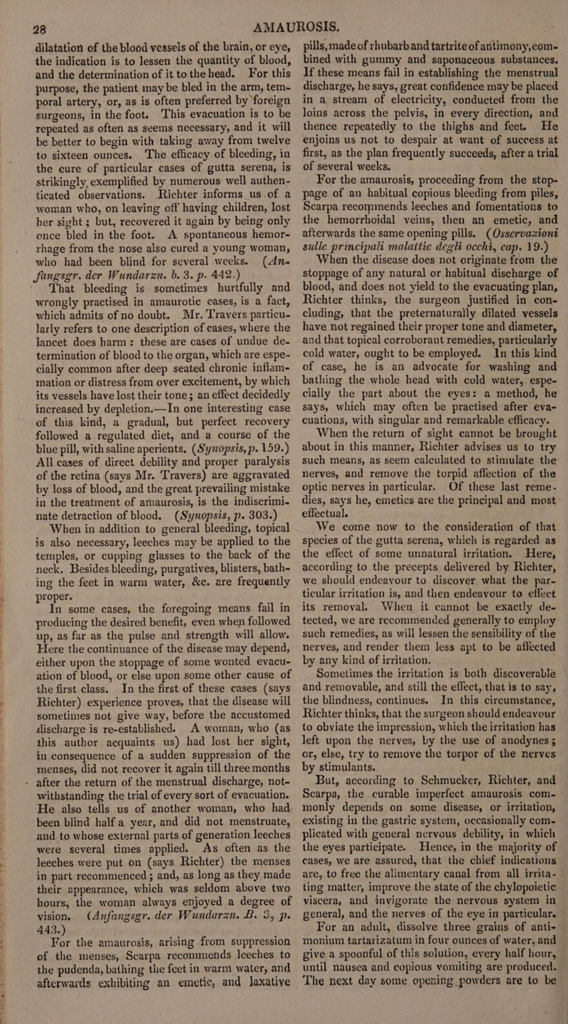 the indication is to lessen the quantity of blood, and the determination of it tothehead. For this purpose, the patient may be bled in the arm, tem- poral artery, or, as is often preferred by foreign surgeons, in the foot. This evacuation is to be repeated as often as seems necessary, and it will be better to begin with taking away from twelve to sixteen ounces. The efficacy of bleeding, in the cure of particular cases of gutta serena, is strikingly, exemplified by numerous: well authen- ticated observations. Richter informs us.of a woman who, on leaving off having children, lost her sight ; but, recovered it again by being only once bled in the foot. A spontaneous hemor- rhage from the nose also cured a young woman, who had been blind for several weeks. (An- That bleeding is sometimes hurtfully and wrongly practised in amaurotic cases, is a fact, which admits of no doubt. Mr. Travers particu- larly refers to one description of cases, where the lancet does harm: these are cases of undue de- termination of blood to the organ, which are espe- cially common after deep seated chronic inflam- mation or distress from over excitement, by which its vessels have lost their tone; an effect decidedly increased by depletion.—In one interesting case of this kind, a gradual, but perfect recovery followed a regulated diet, and a course of the blue pill, with saline aperients. (Synopsis, p. 159.) All cases of direct debility and proper paralysis of the retina (says Mr. Travers) are aggravated by loss of blood, and the great prevailing mistake in the treatment of amaurosis, is the indiscrimi- nate detraction of blood. (Synopsis, p. 303.) When in addition to general bleeding, topical is also necessary, leeches may be applied to the temples, or cupping glasses to the back of the neck. Besides bleeding, purgatives, blisters, bath- ing the feet in warm water, &amp;c. are frequently proper. In some cases, the foregoing means fail in producing the desired benefit, even when followed up, as far as the pulse and strength will allow. Here the continuance of the disease may depend, either upon the stoppage of some wonted evacu- ation of blood, or else upon some other cause of the first class. In the first of these cases (says Richter) experience proves, that the disease will sometimes not give way, before the accustomed discharge is re-established. A woman, who (as this author acquaints us) had lost her sight, in consequence of a sudden suppression of the menses, did not recover it again till three months withstanding the trial of every sort of evacuation. He also tells us of another woman, who had been blind half a year, and did not menstruate, and to whose external parts of generation leeches were several times applied. As often as the leeches were put on (says Richter) the menses in part recommenced ; and, as long as they made their appearance, which was seldom above two hours, the woman always enjoyed a degree of vision. (Anfangsgr. der Wundarzn. B. 3, p. 443.) For the amaurosis, arising from suppression of the menses, Scarpa recommends leeches to the pudenda, bathing the feet in warm water, and bined with gummy and saponaceous substances. If these means fail in establishing the menstrual discharge, he says, great confidence may be placed in a stream of electricity, conducted from the loins across the pelvis, in every direction, and thence repeatedly to the thighs and feet. He enjoins us not to despair at want of success at first, as the plan frequently succeeds, after a trial of several weeks. For the amaurosis, proceeding from the stop- page of an habitual copious bleeding from piles, Scarpa recommends leeches and fomentations to the hemorrhoidal veins, then an emetic, and afterwards the same opening pills. (Osservazione sulle principalt malaitie degli occhi, cap. 19.) When the disease does not originate from the stoppage of any natural or habitual discharge of blood, and does not yield to the evacuating plan, Richter thinks, the surgeon justified in con- cluding, that the preternaturally dilated vessels have not regained their proper tone and diameter, and that topical corroborant remedies, particularly cold water, ought to be employed. In this kind of case, he is an advocate for washing and bathing the whole head with cold water, espe- cially the part about the eyes: a method, he says, which may often be practised after eva- cuations, with singular and remarkable efficacy. When the return of sight cannot be brought about in this manner, Richter advises us to try such means, as seem calculated to stimulate the nerves, and remove the torpid affection of the optic nerves in particular. Of these last reme- dies, says he, emetics are the principal and most effectual. We come now to the consideration of that species of the gutta serena, which is regarded as the effect of some unnatural irritation. Here, according to the precepts delivered by Richter, we should endeavour to discover what the par- ticular irritation is, and then endeavour to eflect its removal. When it cannot be exactly de- tected, we are recommended generally to employ such remedies, as will lessen the sensibility of the nerves, and render them less apt to be affected by any kind of irritation. Sometimes the irritation is both discoverable and removable, and still the effect, that is to say, the blindness, continues. In this circumstance, Richter thinks, that the surgeon should endeavour to obviate the impression, which the irritation has left upon the nerves, by the use of anodynes ; or, else, try to remove the torpor of the nerves by stimulants. But, according to Schmucker, Richter, and Scarpa, the curable imperfect amaurosis com- monly depends on some disease, or irritation, existing in the gastric system, occasionally com- plicated with general nervous debility, in which the eyes participate. Hence, in the majority of cases, we are assured, that the chief indications are, to free the alimentary canal from all irrita- ting matter, improve the state of the chylopoietic viscera, and invigorate the nervous system in general, and the nerves of the eye in particular. For an adult, dissolve three grains of anti- monium tartarizatum in four ounces of water, and give a spoonful of this solution, every half hour, until nausea and copious vomiting are produced. The next day some opening powders are to be
