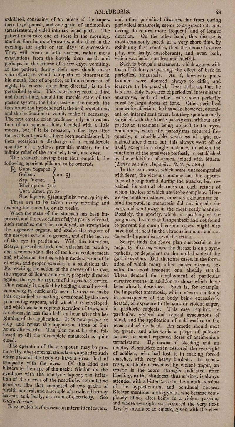 exhibited, consisting of an ounce of the super- tartrate of potash, and one grain of antimonium tartarizatum, divided into six equal parts. The patient must take one of these in the morning, another four hours afterwards, and a third in the evening, for eight or ten days in succession. They will create a little nausea, rather more evacuations from the bowels than usual, and perhaps, in the course of.a few days, vomiting. If the patient, during their use, should make vain efforts to vomit, complain of bitterness in his mouth, loss of appetite, and no renovation of sight, the emetic, as at first directed, is to be prescribed again. ‘This is to be repeated a third and fourth time, should the morbid state of the gastric system, the bitter taste in the mouth, the tension of the hypochondria, the acid eructations, and the inclination to vomit, make it necessary. The first emetic often produces only an evacua- tion of an aqueous fluid, blended with a little mucus, but, if it be repeated, a few days after the resolvent powders have Leen administered, it then occasions a discharge of a considerable quantity of a yellow, greenish matter, to the - infinite relief of the stomach, head, and eyes. The stomach having been thus emptied, the following aperient pills are to be ordered. Gum. poset Galban. an, 3j Sap. Venet. Rhei optim. Ziss - Tart. Emet. gr. xvi Suc. liquerit. 3j fiant pilulze gran. quinque. Three are to be taken every morning and evening for a month, or six weeks. When the state of the stomach has been im- proved, and the restoration of sight partly effected, such remedies must be employed, as strengthen the digestive organs, and excite the vigour of the nervous system in general, and of the nerves of the eye in particular. With this intention, Scarpa prescribes bark and valerian in powder, and recommends a diet of tender succuleut meat, and wholesome broths, with a moderate quantity of wine, and proper exercise in a salubrious air. For exciting the action of the nerves of the eye, the vapour of liquor ammoniz, properly directed against the eye, he says, is of the greatest service. This remedy is applied by holding a small vessel, containing it, sufficiently near the eye to make this organ feel a smarting, occasioned by the very penetrating vapours, with which it is enveloped, and which cause a copious secretion of tears, and a redness, in less than half an hour after the be- ginning of the application. It is now proper. to Stop, and repeat the application three or four hours afterwards. The plan must be thus fol- lowed up till the incomplete amaurosis 1s quite cured. The operation of these vapours may be pro- moted by other external stimulants, applied to such other parts of the body as have a great deal of Sympathy with the eyes. Of this kind are blisters to the nape of the neck; friction on the eye-brow with the anodyne liquor; the irrita- tion of the nerves of the nostrils by sternutative powders, like that composed of two grains of turbith mineral, and a scruple of powdered betony leaves; and, lastly, a stream of electricity. See Gutta Serena. Bark, which is efficacious in intermittent fevers, 29 and other; periodical diseases, far from curing periodical amaurosis, seems to aggravate it, ren- dering its return more frequent, and of longer duration. On the other. hand, this disease is most commonly cured, in a very short time, by exhibiting first emetics, then the above laxative pills, and lastly, corroborants, and even bark, which was before useless and hurtful. Such is Scarpa’s statement, which agrees with that of Richter, respecting the effect of bark in periodical amaurosis. As if, however, prac- titioners were doomed always to. differ, and learners to be puzzled, Beer tells us, that he has seen only two cases of periodical intermittent amaurosis, both of which were soon perfectly cured by large doses of bark, Other periodical amaurotic affections he has seen, however, attend- ant on intermittent fever, but they spontaneously subsided with the febrile paroxysms, without any particular treatment being applied to the eyes. Sometimes, when the paroxysms recurred fre- quently, a considerable weakness of sight re- mained after them; but, this always went off of itself, except in a single instance, in which. the functions of the eyes were perfectly re-established by the exhibition of arnica, joined with bitters, (Lehre von der Augenkr. B. 2, p. 585.) In the two cases, which were unaccompanied with fever, the vitreous humour had the appear- ance of being turbid during the attacks, but re- gained its natural clearness on each return of vision, the loss of which used tobe complete. Here we see another instance, in which a cloudiness be- hind the pupil in amaurosis did not impede the cure, and went away in the most ready manner, Possibly, the opacity, which, in speaking of the prognosis, I said that Langenbeck had not found to prevent the cure of certain cases, might also: have had its seat in the vitreous humour, and not. depended upon disease of the retina. Searpa finds the above plan successful in the majority of cases, where the disease is only sym- pathetic, or dependent on the morbid state of the gastric system. But, there are cases, in the form. ation of which many other causes operate, be- sides the most frequent one. already stated. These demand the employment of particular curative means, in addition to those which have been already described. Such is, for example, the imperfect amaurosis, which occurs suddenly in consequence of the body being excessively heated, or exposure to the sun, or violent anger, in plethoric subjects. This case requires, in blood, and the application of cold washes to the eyes and whole head. An emetic should next be given, and afterwards a purge of potassee tartras, or small repeated doses of antimonium tartarizatum. By means of bleeding and an emetic, Schmucker often restored the eye-sight of soldiers, who had lost it in making forced marches, with very heavy burdens. In amau- rosis, suddenly occasioned by violent anger, an emetic is the more strongly indicated after bleeding, as the blindness, thus arising, is always: attended with a bitter taste in the mouth, tension of the hypochondria, and continual nausea. Richter mentions a clergyman, who became com- pletely blind, after being in a violent passion,. and whose eye-sight was restored the very next day, by means of an emetic, giyen with the view