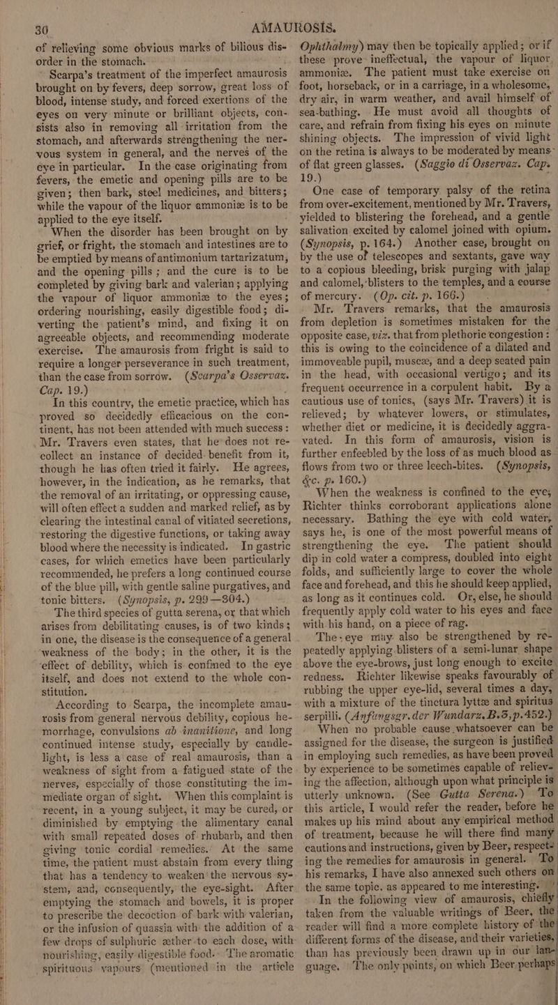 of relieving some obvious marks of bilious dis- order in the stomach. ~ Scarpa’s treatment of the imperfect amaurosis brought on by fevers, deep sorrow, great loss: of blood, intense study, and forced exertions of the eyes on very minute or brilliant objects, con- sists also in removing all irritation from the stomach, and afterwards strengthening the ner- vous system in general, and the nerves of the eye in particular. In the case originating from fevers, the emetic and opening pills are to be given; then bark, steel medicines, and bitters ; while the vapour of the liquor ammoniz is to be applied to the eye itself. When the disorder has been brought on by grief, or fright, the stomach and intestines are to be emptied by means of antimonium tartarizatum, and the opening pills ; and the cure is to be completed by giving bark and valerian; applying the vapour of liquor ammoniz to the eyes; ordering nourishing, easily digestible food; di- verting the patient’s mind, and fixing it on agreeable objects, and recommending moderate exercise. The amaurosis from fright is said to require a longer perseverance in such treatment, than the case from sorrow. (Scarpa’s Osservaz. Cap. 19.) In this country, the emetic practice, which has proved so decidedly efficacious on the con- tinent, has not been attended with much success : Mr. Travers even states, that he does not re- collect an instance of decided: benefit from it, though he has often tried it fairly. He agrees, however, in the indication, as he remarks, that the removal of an irritating, or oppressing cause, will often effect a sudden and marked relief, as by clearing the intestinal canal of vitiated secretions, restoring the digestive functions, or taking away blood where the necessity is indicated. In gastric cases, for which emetics have been particularly recommended, he prefers a long continued course of the blue pill, with gentle saline purgatives, and tonic bitters. (Synopsis, p. 299—304.) The third species of gutta serena, oy that which arises from debilitating causes, is of two kinds; in one, the disease is the consequence of a general ‘weakness of the body; in the other, it is the ‘effect of debility, which is- confmed to the eye itself, and does not extend to the whole con- stitution. i According to Scarpa, the incomplete amau- rosis from general nervous debility, copious he- morrhage, convulsions ab inanitione, and long continued intense study, especially by candle- light, is less a case of real amaurosis, than a weakness of sight from a fatigued state of the nerves, especially of those constituting the im- mediate organ of sight. “When this complaint is recent, in a young subject, it may be cured, or diminished by emptying the alimentary canal with smal) repeated doses of: rhubarb, and then giving tonic cordial remedies. At the same time, the patient must abstain from every thing that has a tendency to weaken‘ the nervous sy- stem, and, consequently,’ the eye-sight. After emptying the stomach and bowels, it is proper to prescribe the decoction of bark with valerian, or the infusion of quassia with the addition of a few drops of sulphuric aether-to each dose, with nourishing, easily digestible food.- “ he aromatic Ophthalmy) may then be topically applied; or if these prove: ineffectual, the vapour of liquor. ammoniz. The patient must take exercise on foot, horseback, or in a carriage, in a wholesome, dry air, in warm weather, and avail himself of sea-bathing. He must avoid all thoughts of care, and refrain from fixing his eyes on minute shining objects. The impression of vivid light on the retina is always to be moderated by means~ of flat green glasses. (Saggio di Osservaz. Cap. 19.) ; One case of temporary palsy of the retina from over-excitement, mentioned by Mr. Travers, yielded to blistering the forehead, and a gentle salivation excited by calomel joined with opium. (Synopsis, p. 164.) Another case, brought on by the use of telescopes and sextants, gave way to a copious bleeding, brisk purging with jalap and calomel,’blisters to the temples, and a course of mercury. (Op. czé. p. 166.) ; Mr. Travers. remarks, that the amaurosis from depletion is sometimes mistaken for the opposite case, viz. that from plethoric congestion : — this is owing to the coincidence of a dilated and immoveable pupil, musez, and a deep seated pain in the head, with occasional vertigo; and its frequent occurrence in a corpulent habit. By a cautious use of tonics, (says Mr. Travers) it is relieved; by whatever lowers, or stimulates, whether diet or medicine, it is decidedly agera- vated. In this form of amaurosis, vision is further enfeebled by the loss of as much blood as flows from two or three leech-bites. (Synopsis, &amp;c. p. 160.) When the weakness is confined to the eye; Richter thinks corroborant applications alone necessary. Bathing the eye with cold water, says he, is one of the most powerful means of strengthening the eye. The patient should dip in cold water a compress, doubled into eight folds, and sufficiently large to cover the whole face and forehead, and this he should keep applied, as long as it continues cold. Orr, else, he should frequently apply cold water to his eyes and face with his hand, on a piece of rag. i The+eye muy: also be strengthened by re- peatedly applying blisters of a semi-lunar shape above the eye-brows, just long enough to excite redness. Richter likewise speaks favourably of. rubbing the upper eye-lid, several times a day, with a mixture of the tinctura lyttse and spiritus serpilli. (Anfungsgr.der Wundarz. B.S, p.452.) When no probable cause whatsoever can be assigned for the disease, the surgeon is justified in employing such remedies, as have been proved by experience to be sometimes capable of reliev- ing the affection, although upon what principle is utterly unknown. (See Gutta Serena.) ‘To this article, I would refer the reader, before he makes up his mind about any empirical method of treatment, because he will there find many cautions and instructions, given by Beer, respect? ing the remedies for amaurosis in general. To his remarks, I have also annexed such others on the same topic, as appeared to me interesting. ” -.In the following view of amaurosis, chiefly’ taken from the valuable writings of Beer, the reader will find a more complete history of ‘the! different forms of the disease, and their varieties, than has previously been drawn up in our lame guage, The only points, on which Beer perhaps