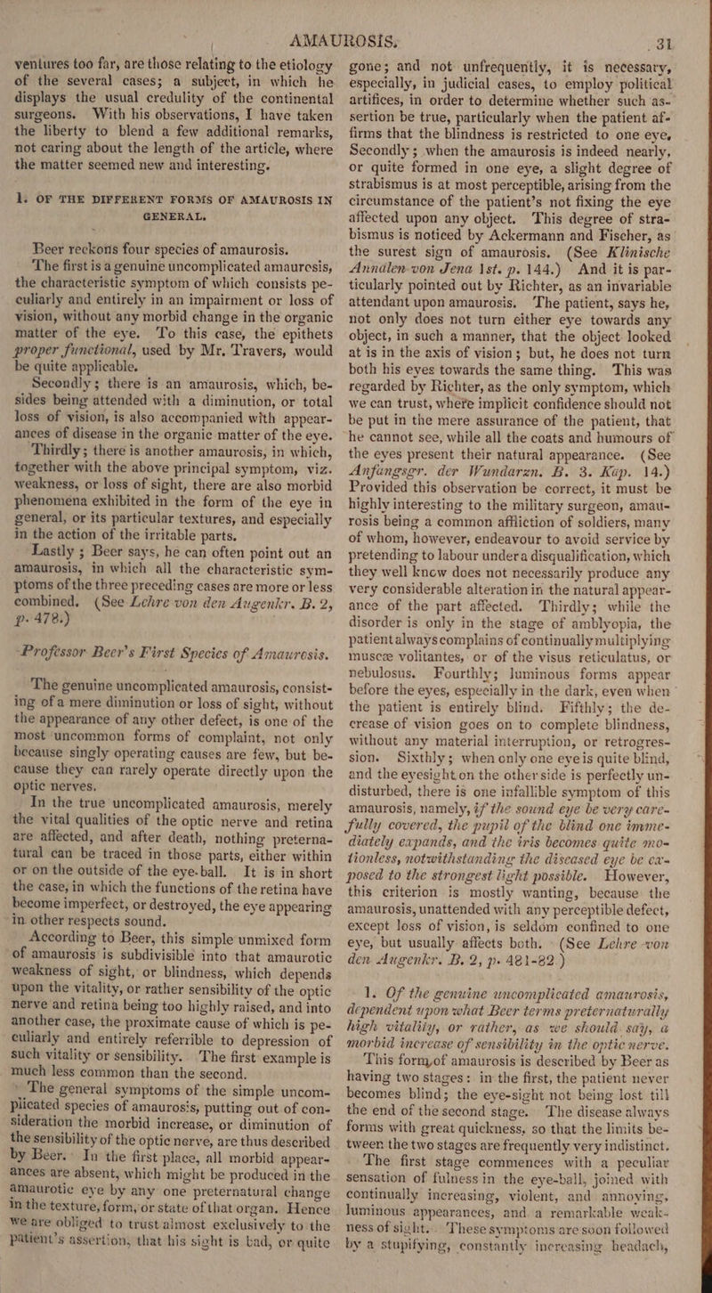 ventures too far, are those relating to the etiology of the several cases; a subject, in which he displays the usual credulity of the continental surgeons. With his observations, I have taken the liberty to blend a few additional remarks, not caring about the length of the article, where the matter seemed new and interesting. 1. OF THE DIFFERENT FORMS OF AMAUROSIS IN GENERAL, Beer reckons four species of amaurosis. The first is a genuine uncomplicated amauresis, the characteristic symptom of which consists pe- culiarly and entirely in an impairment or loss of vision, without any morbid change in the organic matter of the eye. To this case, the epithets proper functional, used by Mr, Travers, would be quite applicable. Secondly; there is an amaurosis, which, be- sides being attended with a diminution, or total loss of vision, is also accompanied with appear- ances of disease in the organic matter of the eye. Thirdly ; there is another amaurosis, in which, together with the above principal symptom, viz. weakness, or loss of sight, there are also morbid phenomena exhibited in the form of the eye in general, or its particular textures, and especially in the action of the irritable parts. Lastly ; Beer says, he can often point out an amaurosis, in which all the characteristic sym- ptoms of the three preceding cases are more or less combined, (See Lehre von den Augenkr. B. 2, p- 478.) “Professor Beer’s First Species of Amaurosis. The genuine uncomplicated amaurosis, consist- ing ofa mere diminution or loss of sight, without the appearance of any other defect, is one of the most ‘uncommon forms of complaint, not only because singly operating causes are few, but be- eause they can rarely operate directly upon the optic nerves, In the true uncomplicated amaurosis, merely the vital qualities of the optic nerve and retina are affected, and after death, nothing preterna- tural can be traced in those parts, either within or on the outside of the eye-ball. It is in short the case, in which the functions of the retina have become imperfect, or destroyed, the eye appearing in. other respects sound. According to Beer, this simple unmixed form of amaurosis is subdivisible into that amaurotic weakness of sight, or blindness, which depends upon the vitality, or rather sensibility of the optic nerve and retina being too highly raised, and into another case, the proximate cause of which is pe- culiarly and entirely referrible to depression of such vitality or sensibility. The first example is much less common than the second. ' The general symptoms of the simple uncom- plicated species of amaurosis, putting out of con- sideration the morbid increase, or diminution of the sensibility of the optic nerve, are thus described by Beer. In the first place, all morbid appear- ances are absent, which might be produced in the amaurotic eye by any one preternatural change in the texture, form, or state of that organ. Hence Wwe are obliged to trust almost exclusively to:the patient’s assertion, that his sight is bad, or quite ol gone; and not unfrequently, it is necessary, especially, in judicial cases, to employ political artifices, in order to determine whether such as- sertion be true, particularly when the patient af- firms that the blindness is restricted to one eye, Secondly ; when the amaurosis is indeed nearly, or quite formed in one eye, a slight degree of strabismus is at most perceptible, arising from the circumstance of the patient’s not fixing the eye affected upon any object. This degree of stra- bismus is noticed by Ackermann and Fischer, as the surest sign of amaurosis, (See Klinische Annalen-von Jena \st. p. 144.) And it is par- ticularly pointed out by Richter, as an invariable attendant upon amaurosis. The patient, says he, not only does not turn either eye towards any object, in such a manner, that the object looked at is in the axis of vision; but, he does not turn both his eyes towards the same thing. This was regarded by Richter, as the only symptom, which we can trust, where implicit confidence should not be put in the mere assurance of the patient, that the eyes present their natural appearance. (See Anfungsgr. der Wundarzn. B. 3. Kap. 14.) Provided this observation be correct, it must be highly interesting to the military surgeon, amau- rosis being a common affliction of soldiers, many of whom, however, endeavour to avoid service by pretending to labour undera disqualification, which they well knew does not necessarily produce any very considerable alteration in the natural appear- ance of the part affected. Thirdly; while the disorder is only in the stage of amblyopia, the patient always complains of continually multiplying muscze volitantes, or of the visus reticulatus, or nebulosus. Fourthly; luminous forms appear before the eyes, especially in the dark, even when the patient is entirely blind. Fifthly; the de- erease of vision goes on to complete blindness, without any material interruption, or retrogres- sion. Sixthly; when only one eyeis quite blind, and the eyesight on the other side is perfectly un- disturbed, there is one infallible symptom of this amaurosis, namely, if the sound eye be very care- fully covered, the pupil of the blind one imme- diately expands, and the iris becomes quite mo- tionless, notwithstanding the diseased eye be ea= posed to the strongest light possible. However, this criterion is mostly wanting, because the amaurosis, unattended with any perceptible defect, except loss of vision, is seldom confined to one eye, but usually affects both. (See Lehre von den Augenkr. B. 2, p» 481-82.) 1. Of the genuine wncomplicated amaurosis, dependent upon what Beer terms preternaturaily high vitaliiy, or rather, as we should. say, a@ morbid increase of sensibility im the optic nerve. This form,of amaurosis is described by Beer as having two stages: in the first, the patient never becomes blind; the eye-sight not being lost till the end of the second stage. The disease always forms with great quickness, so that the limits be- tween the two stages are frequently very indistinct. The first stage commences with a peculiar sensation of fulness in the eye-ball, joined with continually increasing, violent, and annoving, luminous appearances, and. a remarkable weak- ness of sight... These symptoms are soon followed by a stupifying, constantly increasing headach,