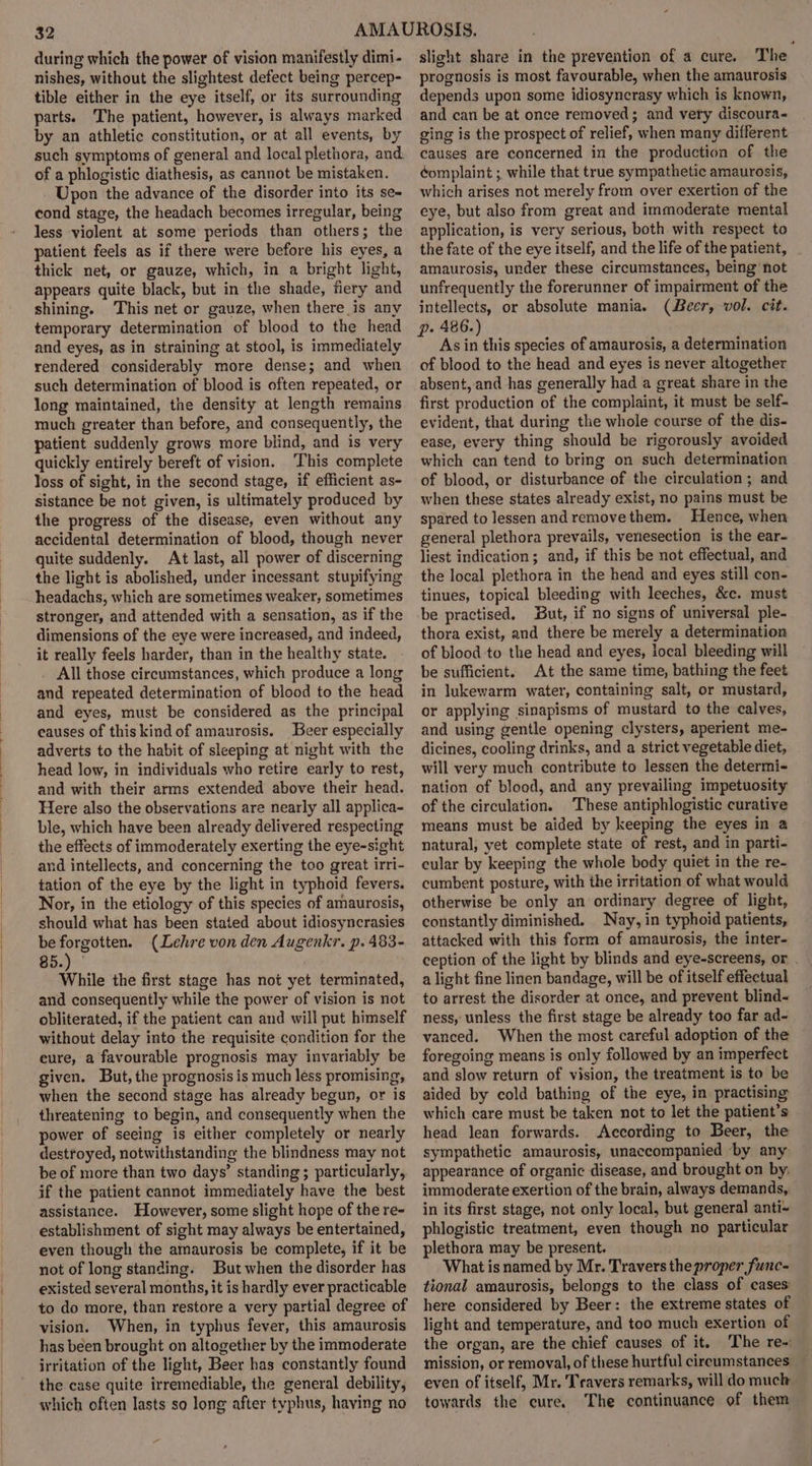 during which the power of vision manifestly dimi- nishes, without the slightest defect being percep- tible either in the eye itself, or its surrounding parts. The patient, however, is always marked by an athletic constitution, or at all events, by such symptoms of general and local plethora, and of a phlogistic diathesis, as cannot be mistaken. Upon the advance of the disorder into its se= cond stage, the headach becomes irregular, being less violent at some periods than others; the patient feels as if there were before his eyes, a thick net, or gauze, which, in a bright light, appears quite black, but in the shade, fiery and shining. This net or gauze, when there is any temporary determination of blood to the head and eyes, as in straining at stool, is immediately rendered considerably more dense; and when such determination of blood is often repeated, or long maintained, the density at length remains much greater than before, and consequently, the patient suddenly grows more blind, and is very quickly entirely bereft of vision. ‘This complete loss of sight, in the second stage, if efficient as- sistance be not given, is ultimately produced by the progress of the disease, even without any accidental determination of blood, though never quite suddenly. At last, all power of discerning the light is abolished, under incessant stupifying headachs, which are sometimes weaker, sometimes stronger, and attended with a sensation, as if the dimensions of the eye were increased, and indeed, it really feels harder, than in the healthy state. All those circumstances, which produce a long and repeated determination of blood to the head and eyes, must be considered as the principal eauses of thiskind of amaurosis. Beer especially adverts to the habit of sleeping at night with the head low, in individuals who retire early to rest, and with their arms extended above their head. Here also the observations are nearly all applica- ble, which have been already delivered respecting the effects of immoderately exerting the eye-sight and intellects, and concerning the too great irri- tation of the eye by the light in typhoid fevers. Nor, in the etiology of this species of amaurosis, should what has been stated about idiosyncrasies be forgotten. (Lehre von den Augenkr. p. 483- 85.) While the first stage has not yet terminated, and consequently while the power of vision is not obliterated, if the patient can and will put himself without delay into the requisite condition for the eure, a favourable prognosis may invariably be given. But, the prognosis is much less promising, when the second stage has already begun, or is threatening to begin, and consequently when the power of seeing is either completely or nearly destroyed, notwithstanding the blindness may not be of more than two days’ standing ; particularly, if the patient cannot immediately have the best assistance. However, some slight hope of the re- establishment of sight may always be entertained, even though the amaurosis be complete, if it be not of long standing. But when the disorder has existed several months, it is hardly ever practicable to do more, than restore a very partial degree of vision. When, in typhus fever, this amaurosis has been brought on altogether by the immoderate irritation of the light, Beer has constantly found the case quite irremediable, the general debility, which often lasts so long after typhus, having no slight share in the prevention of a cure. The prognosis is most favourable, when the amaurosis depends upon some idiosyncrasy which is known, and can be at once removed; and very discoura- ging is the prospect of relief, when many different causes are concerned in the production of the éomplaint ; while that true sympathetic amaurosis, which arises not merely from over exertion of the eye, but also from great and immoderate mental application, is very serious, both with respect to the fate of the eye itself, and the life of the patient, amaurosis, under these circumstances, being not unfrequently the forerunner of impairment of the intellects, or absolute mania. (Beer, vol. cit. p. 486.) As in this species of amaurosis, a determination of blood to the head and eyes is never altogether absent, and has generally had a great share in the first production of the complaint, it must be self- evident, that during the whole course of the dis- ease, every thing should be rigorously avoided which can tend to bring on such determination of blood, or disturbance of the circulation; and when these states already exist, no pains must be spared to lessen andremovethem. Hence, when general plethora prevails, venesection is the ear- liest indication; and, if this be not effectual, and the local plethora in the head and eyes still con- tinues, topical bleeding with leeches, &amp;c. must be practised. But, if no signs of universal ple- thora exist, and there be merely a determination of blood to the head and eyes, local bleeding will be sufficient. At the same time, bathing the feet in lukewarm water, containing salt, or mustard, or applying sinapisms of mustard to the calves, and using gentle opening clysters, aperient me- dicines, cooling drinks, and a strict vegetable diet, will very much contribute to lessen the determi- nation of blood, and any prevailing impetuosity of the circulation. These antiphlogistic curative means must be aided by keeping the eyes in a natural, yet complete state of rest, and in parti- cular by keeping the whole body quiet in the re- cumbent posture, with the irritation of what would otherwise be only an ordinary degree of light, constantly diminished. Nay, in typhoid patients, attacked with this form of amaurosis, the inter- ception of the light by blinds and eye-screens, or . a light fine linen bandage, will be of itself effectual to arrest the disorder at once, and prevent blind-~ ness, unless the first stage be already too far ad- vanced. When the most careful adoption of the foregoing means is only followed by an imperfect and slow return of vision, the treatment is to be aided by cold bathing of the eye, in practising which care must be taken not to let the patient’s head lean forwards. According to Beer, the sympathetic amaurosis, unaccompanied ‘by any appearance of organic disease, and brought on by, immoderate exertion of the brain, always demands, in its first stage, not only local, but general anti- phlogistic treatment, even though no particular plethora may be present. What is named by Mr. Travers the proper func- tional amaurosis, belongs to the class of cases: here considered by Beer: the extreme states of light and temperature, and too much exertion of the organ, are the chief causes of it. The re-: mission, or removal, of these hurtful cireumstances even of itself, Mr. Travers remarks, will do much towards the cure. The continuance of them