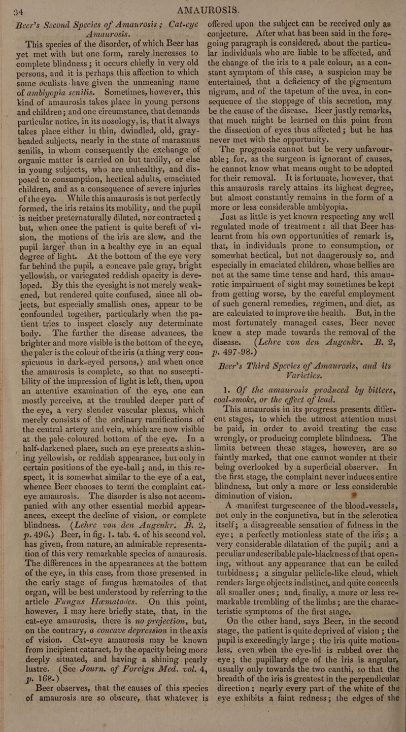 ae Beer’s Second Species of Amaurosis ; Cat-cye Amaurosis. : This species of the disorder, of which Beer has yet met with but one form, rarely increases to complete blindness ; it occurs chiefly in very old persons, and it is perhaps this affection to which some oculists:have given the unmeaning name of amblyopia senilis. Sometimes, however, this kind of amaurosis takes place in young persons and children; and one circumstance, that demands particular notice, in its nosology, is, that it always takes place either in thin, dwindled, old, gray- headed subjects, nearly in the state of marasmus senilis, in whom consequently the exchange of organic matter is carried on but tardily, or else in young subjects, who are unhealthy, and dis- posed to consumption, hectical adults, emaciated children, and as a consequence of severe injuries of theeye. . While this amaurosis is not perfectly formed, the iris retains its mobility, and the pupil is neither preternaturally dilated, nor contracted 5 but, when once the patient is quite bereft of vi- sion, the motions of the iris are slew, and the pupil larger than in a healthy eye in an equal degree of light. At the bottom of the eye very far behind the pupil, a concave pale gray, bright yellowish, or variegated reddish opacity is deve- loped. By this the eyesight is not merely weak~ ened, but rendered quite confused, since all ob- jects, but especially smallish ones, appear to be confounded together, particularly when the pa- tient tries to inspect closely any determinate body. The further the disease advances, the brighter and more visible is the bottom of the eye, the paler is the colour of the iris (a thing very con- spicuous in dark-eyed persons,) and when once the amaurosis is complete, so that no suscepti- bility of the impression of light is left, then, upon an attentive examination of the eye, one can mostly perceive, at the troubled deeper part of the eye, a very slender vascular plexus, which merely consists of the ordinary ramifications of the central artery and vein, which are now visible at the pale-coloured bottom of the eye. In a ing yellowish, or reddish appearance, but only in certain positions of the eye-ball; and, in this re- spect, it is somewhat similar to the eye of a cat, whence Beer chooses to term the complaint cat- eye amaurosis. The disorder is also not accom- panied with any other essential morbid appear- ances, except the decline of vision, or complete blindness. (Lehre von den Augenkr. B. 2, p. 496.) Beer, in fig. 1. tab. 4. of his second vol. has given, from nature, an admirable representa- tion of this very remarkable species of amaurosis. The differences in the appearances at the bottom of the eye, in this case, from those presented in the early stage of fungus hematodes of. that organ, will be best understood by referring to the On this point, however, i may here briefly state, that, in the cat-eye amaurosis, there is no projection, but, on the contrary, @ concave depression in the axis of vision. Cat-eye amaurosis may be known from incipient cataract, by the opacity being more deeply situated, and having a shining pearly lustre. (See Journ. of Foreign Med. vol. 4, p» 168.) Beer observes, that the causes of this species of amaurosis are so obscure, that whatever is conjecture. After what has been said in the fore- going paragraph is considered, about the particu- lar individuals who are liable to be affected, and the change of the iris to a pale colour, as a con- stant symptom of this case, a suspicion may be nigrum, and of the tapetum of the uvea, in con- sequence of the stoppage of this secretion, may be the cause of the disease. Leer justly remarks, that much might be learned on this point from the dissection of eyes thus affected; but he has never met with the opportunity. The prognosis cannot but be very unfavour- able; for, as the surgeon is ignorant of causes, he cannot know what means ought to be adopted for their removal. It is fortunate, however, that this amaurosis rarely attains its highest degree, but almost constantly remains in the form of a more or less considerable amblyopia. Just as little is yet known respecting any well regulated mode of treatment: all that Beer has- learnt from his own opportunities of remark is, that, in individuals prone to consumption, or somewhat hectical, but not dangerously so, and especially in emaciated children, whose bellies are not at the same time tense and hard, this amau&lt; rotic impairment of sight may sometimes be kept from getting worse, by the careful employment of such general remedies, regimen, and diet, as are calculated to improve the health. But, in the most fortunately managed cases, Beer never knew a step made towards the removal of the disease. (Lehre von den Augenkr. B. 2, p- 497-98.) Beer’s Third Species of Amaurosis, and its Varieties. 1. Of the amaurosis produced by bitters, coal-smoke, or the effect of lead. This amaurosis in its progress presents differ- ent stages, to which the utmost attention must be paid, in order to avoid treating the case wrengly, or producing complete blindness. The limits between these stages, however, are so faintly marked, that one cannot wonder at their being overlooked by a superficial observer. In the first stage, the complaint never induees entire blindness, but only a more or less considerable diminution of vision. A -manifest turgescence of the blood-vessels, not only in the conjunctiva, but in the sclerotica itself; a disagreeable sensation of fulness in the eye; a perfectly motionless state of the iris; a very considerable dilatation of the pupil; and a peculiar undescribable pale-blackness of that open ing, without any appearance that can be called turbidness; a singular pellicle-like cloud, which _renders large objects indistinct, and quite conceals all smaller ones; and, finally, a more or less re- markable trembling of the limbs; are the charac- teristic symptoms of the first stage. On the other hand, says Beer, in the second stage, the patient is quite deprived of vision ; the pupil is exceedingly large ; the iris quite motion- less, even when the eye-lid is rubbed over the breadth of the iris is greatest in the perpendicular direction; nearly every part of the white of the eye exhibits a faint redness; the edges of the |