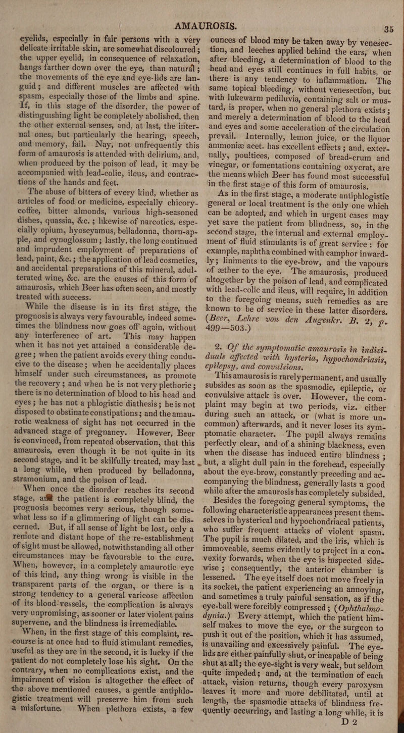 eyelids, especially in fair persons with a very delicate irritable skin, are somewhat discoloured ; the upper eyelid, in consequence of relaxation, hangs farther down over the eye, than natural ; the movements of the eye and eye-lids are lan- guid; and different muscles are affected with spasm, especially those of the limbs and spine. If, in this stage of the disorder, the power of distinguishing light be completely abolished, then the other external senses, and, at last, the inter- nal ones, but particularly the hearing, speech, and memory, fail. Nay, not unfrequently this form of amaurosis is attended with delirium,, and, when produced by the poison of lead, it may be accompanied with lead-colic, ileus, and contrac- tions of the hands and feet. The abuse of bitters of every kind, whether as articles of food or medicine, especially chicory- coffee, bitter almonds, various high-seasoned dishes, quassia, &amp;c. ; likewise of narcotics, espe- cially opium, hyoscyamus, belladonna, thorn-ap- ple, and cynoglossum ; lastly, the long continued and imprudent employment of preparations of lead, paint, &amp;c. ; the application of lead cosmetics, and accidental preparations of this mineral, adul- terated wine, &amp;c. are the causes of this form of amaurosis, which Beer has often seen, and mostly treated with success. . While the disease is in its first stage, the prognosis is always very favourable, indeed some- times the blindness now goes off again, without any interference of art. This may happen when it has not yet attained a considerable de- gree; when the patient avoids every thing condu- cive to the disease ; when he accidentally places himself under such circumstances, as promote the recovery ; and when he is not very plethoric ; there is no determination of blood to his head and eyes ; he has not a phlogistic diathesis; heis not disposed to obstinate constipations; and the amau- rotic weakness of sight has not occurred in the advanced stage of pregnancy. However, Beer is convinced, from repeated observation, that this amaurosis, even though it be not quite in its second stage, and it be skilfully treated, may last .. a long while, when produced by belladonna, stramonium, and the poison of lead. When once the disorder reaches its second stage, afl the patient is completely blind, the prognosis becomes very serious, though some- what less so if a glimmering of light can be dis- cerned. But, if all sense of light be lost, only a remote and distant hope of the re-establishment of sight must be allowed, notwithstanding all other circumstances may be favourable to the cure. When, however, ina completely amaurotic ‘eye of this kind, any thing wrong is visible in the transparent parts of the organ, or there is a strong tendency to a general varicose affection of its blood:vessels, the complication is always very unpromising,, as.sooner or later violent pains supervene, and the blindness is irremediable. When, in the first stage of this complaint, re- course is at once had to fluid stimulant remedies, useful as they are in the second, it is lucky if the patient do not completely lose his sight. On the contrary, when no complications exist, and the impairment of vision is altogether the effect of the above mentioned causes, a gentle antiphlo- gistic treatment will preserve him from’ such a misfortune. When plethora exists, a few \ 35 ounces of blood may be taken away by venesec- tion, and leeches applied behind the ears, when after bleeding, a determination of blood to the head and eyes still continues in full habits, or there is any tendency to inflammation. The same topical bleeding, without venesection, but with lukewarm pediluvia, containing salt or mus- tard, is proper, when no general plethora exists ; and merely a determination of blood to the head and eyes and some acceleration of the circulation prevail. Internally, lemon juice, or the liquor ammonize acet. has excellent effects 3 and, exter. nally, poultices, composed of bread-crum and vinegar, or fomentations containing oxycrat, are the means which Beer has found most successful in the first stave of this form of amaurosis. As in the first stage, a moderate antiphlogistic general or local treatment is the only one which can be adopted, and which in urgent cases may yet save the patient from blindness, so, in the second stage, the internal and external employ- ment of fluid stimulants is of great service : for example, naphtha combined with camphor inward- of gether to the eye. The amaurosis, produced altogether by the poison of lead, and complicated with lead-colic and ileus, will require, in addition to the foregoing means, such remedies as are known to be of service in these latter disorders. (Beer, Lehre von den Augenkr. B. 2, p. 499—503.) 2. Of the symptomatic amaurosis in tndivi- duals affected with hysteria, hypochondriasis, epilepsy, and convulsions. This amaurosis is rarely permanent, and usually subsides as soon as the spasmodic, epileptic, or convulsive attack is over. However, the com- plaint may begin at two periods, viz. either during such an attack, or (what is more un- common) afterwards, and it never loses its sym- ptomatic character. The pupil always remains perfectly clear, and of a shining blackness, even when the disease has induced entire blindness : but, a slight dull pain in the forehead, especially about the eye-brow, constantly preceding and ac- companying the blindness, generally lasts a good while after the amaurosis has completely subsided, Besides the foregoing general symptoms, the following characteristic appearances present them. selves in hysterical and hypochondriacal patients, who suffer frequent attacks of violent spasm. The pupil is much dilated, and the iris, which is immoveable, seems evidently to project in a con. vexity forwards, when the eye is imspected side- wise ; consequently, the anterior chamber is lessened. The eye itself does not move freely in its socket, the patient experiencing an annoying, and sometimes a truly painful sensation, as if the eye-ball were forcibly compressed ; (Ophthalmo- dynia.) Every attempt, which the patient him- self makes to move the eye, or the surgeon to push it out of the position, which it has assumed, is unavailing and excessively painful. The eye- lids are either painfully shut, or incapable of being shut at all; the eye-sight is very weak, but seldom quite impeded; and, at the termination of each attack, vision returns, though every paroxysm leaves it more and more debilitated, until at length, the spasmodic attacks of blindness fre- quently occurring, and lasting a long while, it is D2