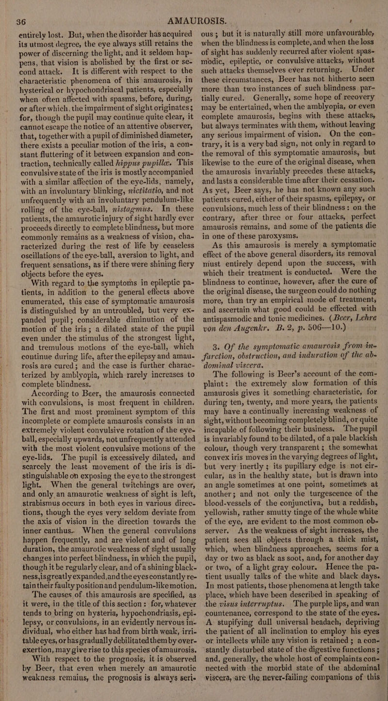 entirely lost. But; when the disorder has acquired its utmost degree, the eye always still retains the power of discerning the light, and it seldom hap- pens, that vision is abolished by the first or se- cond attack. It is different with respect to the characteristic phenomena of this amaurosis, in hysterical or hypochondriacal patients, especially when often affected with spasms, before, during, or after which, the impairment of sight originates 5 for, though the pupil may continue quite clear, it cannot escape the notice of an attentive observer, that, together with a pupil of diminished diameter, there exists a peculiar motion of the iris, a con- stant fluttering of it between expansion and con- traction, technically called hippus pupille. ‘This convulsive state of the iris is mostly accompanied with a similar affection of the eye-lids, namely, with an involuntary blinking, nictitatio, and not unfrequently with an involuntary pendulum-like rolling of the eye-ball, nistagmus. In these patients, the amaurotic injury of sight hardly ever proceeds directly to complete blindness, but more commonly remains as a weakness of vision, cha- racterized during the rest of life by ceaseless oscillations of the eye-ball, aversion to light, and frequent sensations, as if there were shining fiery objects before the eyes. With regard to the symptoms in epileptic pa- tients, in addition to the general effects above enumerated, this case of symptomatic amaurosis is distinguished by an untroubled, but very ex- panded pupil; considerable diminution of the motion of the iris; a dilated state of the pupil even under the stimulus of the strongest light, and tremulous motions of the eye-ball, which continue during life, after the epilepsy and amau- rosis are cured; and the case is further charac- terized by amblyopia, which rarely increases to complete blindness. According to Beer, the amaurosis connected with convulsions, is most frequent in children. The first and most prominent symptom of this incomplete or compiete amaurosis consists in an extremely violent convulsive rotation of the eye- ball, especially upwards, not unfrequently attended with the most violent convulsive motions of the eye-lids. ‘The pupil is excessively dilated, and scarcely the least movement of the iris is di- stinguishable on exposing the eye to the strongest light. When the general twitchings are over, and only an amaurotic weakuess of sight is left, strabismus occurs in both eyes in various direc- tions, though the eyes very seldom deviate from the axis of vision in the direction towards the inner canthus.. When the general convulsions happen frequently, and are violent and of long duration, the amaurotic weakness of sight usually changes into perfect blindness, in which the pupil, though it be regularly clear, and of a shining black- ness,isgreatly expanded,and the eyesconstantly re- tain their faulty positionand pendulum-like motion. it were, in the title of this section: for, whatever tends to bring on hysteria, hypochondriasis, epi- lepsy, or convulsions, in an evidently nervous in- dividual, who either has had from birth weak, irri- table eyes, or has gradually debilitated them by over- exertion, may give rise to this species of amaurosis. With respect to the prognosis, itis observed by Beer, that even when merely an amaurotic weakness remains, the prognosis is always seri- ous ; but it is naturally still more unfavourable, when the blindness is complete, and when the loss of sight has suddenly recurred after violent spas- modic, epileptic, or convulsive attacks, without such attacks themselves ever returning. Under these circumstances, Beer has not hitherto seen more than two instances of such blindness par- tially cured. Generally, some hope of recovery may be entertained, when the amblyopia, or even complete amaurosis, begins with these attacks, but always terminates with them, without leaving any serious impairment of vision. On the con- trary, it is a very bad sign, not only in regard to the removal of this symptomatic amaurosis, but likewise to the cure of the original disease, when the amaurosis invariably precedes these attacks, and lasts a considerable time after their cessation. As yet, Beer says, he has not known any such patients cured, either of their spasms, epilepsy, or convulsions, much less of their blindness: on the contrary, after three or four attacks, perfect amaurosis remains, and some of the patients die in one of these paroxysms. . As this amaurosis is merely a symptomatic effect of the above general disorders, its removal must entirely depend upon the success, with which their treatment is conducted. Were the blindness to continue, however, after the cure of the original disease, the surgeon could do nothing more, than try an empirical mode of treatment, and ascertain what good could be effected with antispasmodic and tonic medicines. (Beer, Lehre von den Augenkr. B. 2, p. 506—10.) 3. Of the symptomatic amaurosis from tn- farction, obstruction, and induration of the ab- dominal viscera. . The following is Beer’s account of the com- plaint: the extremely slow formation of this amaurosis gives it something characteristic, for during ten, twenty, and more years, the patients may have a continually increasing weakness of sight, without becoming completely blind, or quite incapable of following their business. The pupil is invariably found to be dilated, of a pale blackish colour, though very transparent ; the somewhat convex iris moves in the varying degrees of light, but very inertly ; its pupillary edge is not cir- cular, as in the healthy state, but is drawn into an angle sometimes at one point, sometimes at another; and not only the turgescence of the blood-vessels of the conjunctiva, but a reddish, yellowish, rather smutty tinge of the whole white of the eye, are evident to the most common ob- server. As the weakness of sight increases, the patient sees all objects through a thick mist, which, when blindness approaches, seems for a day or two as black as soot, and, for another day or two, of alight gray colour. Hence the pa- In most patients, those phenomena at length take place, which have been described in speaking of the visus interruptus. The purple lips, and wan countenance, correspond to the state of the eyes. A stupifying dull universal headach, depriving the patient of all inclination to employ his eyes or intellects while any Vision is retained ; a con- and, generally, the whole host of complaints con- nected with the morbid state of the abdominal viscera, are the never-failing companions of this