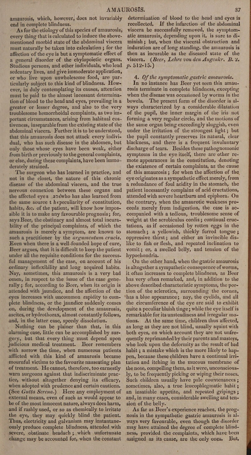 amaurosis, which, however, does not invariably end in complete blindness. As for the etiology of this species of amaurosis, every thing that is calculated to induce the above- mentioned morbid state of the abdominal viscera must naturally be taken into calculation ; for the affection of the eye is but a symptomatic effect of a general disorder of the chylopoietic organs. Studious persons, and other individuals, who lead sedentary lives, and give immoderate application, or who live upon unwholesome food, are par- ticularly subject to this kind of blindness. How- ever, in duly contemplating its causes, attention must be paid to the almost incessant determina- tion of blood to the head and eyes, prevailing in a greater or lesser degree, and also to the very troublesome hemorrhoidal complaints, as two im- portant circumstances, arising from habitual cos- tiveness, inseparable from the existing state of the abdominal viscera. Further it is to be understood, that this amaurosis does not attack every indivi- dual, who has such disease in the abdomen, but only those whose eyes have been weak, either from birth or previously to the general complaints, -or else, during these complaints, have been immo- derately strained. The surgeon who has learned in practice, and not in the closet, the nature of this chronic disease of the abdominal viscera, and the true nervous connexion between these organs and the affected eyes .andwho has also learned from the same source t hepeculiarity of constitution, habits, &amp;c. of the patient, will know how impos- sible it is to make any favourable prognosis; for, says Beer, the obstinacy and almost total incura- bility of the principal complaints, of which the amaurosis is merely a symptom, are known to such a practitioner by the argumentum crucis. Even when there is a well-founded hope of cure, Beer argues, that it is difficult to keep the patient under all the requisite conditions for the success- ful management of the case, on account of his ordinary inflexibility and long acquired habits. Nay, sometimes, this amaurosis is a very bad omen, in respect to the issue of the case gene- rally ; for, according to Beer, when its origin is attended with jaundice, and the affection of the eyes increases with uncommon rapidity to com- plete blindness, or the jaundice suddenly comes on, during the development of the amaurosis, ascites, or hydrothorax, almost constantly follows, and, in the latter case, speedy dissolution. Nothing can be plainer than that, in this alarming case, little can be accomplished by sur- gery, but that every thing must depend upon _ judicious medical treatment. Beer remembers with sorrow the time, when numerous patients afflicted with this kind of amaurosis became mournful victims to the favourite nauseating plan of treatment. He cannot, therefore, too earnestly warn surgeons against that indiscriminate prac- tice, without altogether denying its efficacy, when adopted with prudence and certain cautions. (See Gutta Serena.) Here any employment of external means, even of such as would appear to be of the most innocent nature, always does harm, and if rashly used, or so as chemically to irritate the eye, they may quickly blind the patient. ‘Thus, electricity and galvanism may instantane- ously produce complete blindness, attended with severe, obstinate headach ;. which unfortunate change may be accounted for, when the constant 37 determination of blood to the head and eyes is recollected. If the infarction. of the abdominal viscera be successfully removed, the symptom- atic amaurosis, depending upon it, is sure to di- minish ; but, when the visceral obstruction and induration are of long standing, the amaurosis is then as incurable as the diseased state of the viscera. (Beer, Lehre von den Augenkr. B. 2. pe 512-15.) 4. Of the symptomatic gastric amaurosis. In no instance has Beer yet seen this amau- rosis terminate in complete blindness, excepting when the disease was occasioned by worms in the bowels, The present form of the disorder is al- ways characterized by a considerable dilatation of the pupil, the inner margin of the iris not forming a very regular circle, and the motions of the same organ being exceedingly sluggish, even under the irritation of the strongest light; but the pupil constantly preserves its natural, clear blackness, and there is a frequent involuntary discharge of tears. Besides these pathognomonic symptoms in the eye itself, there are other re- mote appearances in the constitution, denoting the existence of certain complaints, as the cause of this amaurosis ; for when the affection of the, eye originates as a sympathetic effect merely, from a redundance of foul acidity in the stomach, the patient incessantly complains of acid eructations, attended with severe heartburn and epiphora. On the contrary, when the amaurotic weakness pro- ceeds merely from indigestion, the case is ac- companied with a tedious, troublesome sense of weight at the scrobiculus cordis ; continual eruc- tations, as if occasioned by rotten eggs in the stomach; a yellowish, thickly furred tongue ; oppressive thirst; and either an invincible dis- like to fish or flesh, and repeated inclination to vomit; or, a swelled belly, and tension of the hypochondria. On the other hand, when the gastric amaurosis is altogether a sympathetic consequence of worms, it often increases to complete blindness, as Beer has very often remarked, and, in addition to the above described characteristic symptoms, the por- tion of the sclerotica, surrounding the cornea, ‘has a blue appearance; nay, the eyelids, and all the circumference of the eye are said to exhibit quite a peculiar bluish tinge; while the eye itself is remarkable for its unsteadiness and irregular mo- tions. At the same time, children thus affected, as long as they are not blind, usually squint with both eyes, on which account they are not unfre- quently reprimanded by their parents and masters, who look upon the deformity as the result of bad habit ; a mistake which is the more likely to hap- pen, because these children have a continual irri- tation and itching in the mucous membrane of the nose, compelling them, asit were, unconscious- ly, to be frequently picking or wiping their noses. Such children usually have pale countenances ; sometimes, also, a true leucophlegmatic habit 5 an insatiable appetite, and repeated gripings ; and, in many cases, considerable swelling and ten- sion of the belly. _ As far as Beer’s experience reaches, the prog- nosis in the sympathetic gastric amaurosis is al- ways very favourable, even though the disorder may have attained the degree of complete blind- ness, provided the complaints, which haye been assigned as its cause, are the only ones. But,