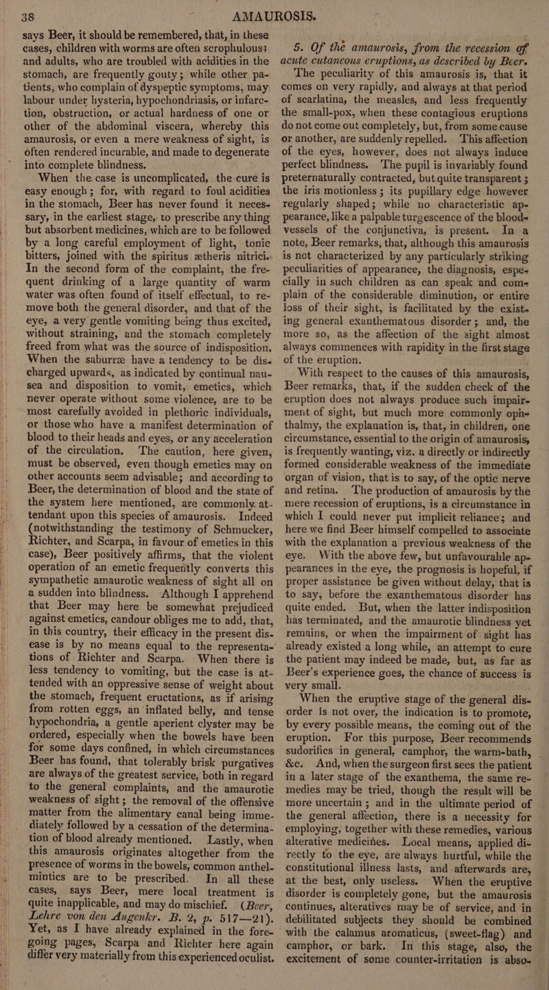 says Beer, it should be remembered, that, in these cases, children with worms are often scrophulouss and adults, who are troubled with acidities in the stomach, are frequently gouty; while other pa- tients, who complain of dyspeptic symptoms, may: labour. under hysteria, hypochondriasis, or infarc- tion, obstruction, or actual hardness of one or other of the abdominal viscera, whereby this amaurosis, or even a mere weakness of sight, is often rendered incurable, and made to degenerate into complete blindness. When the case is uncomplicated, the cure is easy enough ; for, with regard to foul acidities in the stomach, Beer has never found it neces- sary, in the earliest stage,. to prescribe any thing but absorbent medicines, which are to be followed by a long careful employment of light, tonic bitters, joined with the spiritus ztheris nitrici. In the second form of the complaint, the fre- quent drinking of a large quantity of warm water was often found of itself effectual, to re- move both the general disorder, and that of the eye, a very gentle vomiting being thus excited, without straining, and the stomach completely freed from what was the source of indisposition. When the saburre have a tendency to be dis. charged upwards, as indicated by continual nau- sea and disposition to vomit, emetics, which never operate without some violence, are to be most carefully avoided in plethoric individuals, or those who have a manifest determination of blood to their heads and eyes, or any acceleration of the circulation. The caution, here given, must be observed, even though emetics may on other accounts seem advisable; and according to Beer, the determination of blood and the state of the system here mentioned, are commonly at- tendant upon this species of amaurosis. Indeed (notwithstanding the testimony of Schmucker, Richter, and Scarpa, in favour of emetics in this case), Beer positively affirms, that the violent operation of an emetic frequently converts this sympathetic amaurotic weakness of sight all on a sudden into blindness. “Although I apprehend that Beer may here be somewhat prejudiced against emetics, candour obliges me to add, that, in this country, their efficacy in the present dis- ease is by no means equal to the representa- tions of Richter and Scarpa. When there is less tendency to vomiting, but the case is at- tended with an oppressive sense of weight about the stomach, frequent eructations, as if arising from rotten eggs, an inflated belly, and tense hypochondria, a gentle aperient clyster may be ordered, especially when the bowels have been for some days confined, in which circumstances Beer has found, that tolerably brisk purgatives are always of the greatest service, both in regard to the general complaints, and the amaurotic weakness of sight; the removal of the offensive matter from the alimentary canal being imme- diately followed by a cessation of the determina- tion of blood already mentioned. Lastly, when this amaurosis originates altogether from the presence of worms in the bowels, common anthel- mintics are to be prescribed. In all these cases, says Beer, mere local treatment is quite inapplicable, and may do mischief. (Beer, Lehre von den Augenkr. B. 2, p. 517—21). Yet, as I have already explained in the fore- going pages, Scarpa and Richter here again differ very materially from this experienced oculist. 5. Of the amaurosis, from the recession of acute cutaneous eruptions, as described by Beer. The peculiarity of this amaurosis is, that it comes on very rapidly, and always at that period of scarlatina, the measles, and less frequently the small-pox, when these contagious eruptions do not come out completely, but, from some cause or another, are suddenly repelled. This affection of the eyes, however, does not always induce perfect blindness. The pupil is invariably found preternaturally contracted, but quite transparent ; the iris motionless ; its pupillary edge however regularly shaped; while no characteristic ap- pearance, like a palpable turgescence of the blood vessels of the conjunctiva, is present.. In a note, Beer remarks, that, although this amaurosis is not characterized by any particularly striking peculiarities of appearance, the diagnosis, espes cially in such children as can speak and com- plain of the considerable diminution, or entire loss of their sight, is facilitated by the exist. ing general exanthematous disorder; and, the more so, as the affection of the sight almost always commences with rapidity in the first stage of the eruption. With respect to the causes of this amaurosis, Beer remarks, that, if the sudden check of the eruption does not always produce such impair- ment of sight, but much more commonly oph- thalmy, the explanation is, that, in children, one circumstance, essential to the origin of amaurosis, is frequently wanting, viz. a directly or indirectly formed considerable weakness of the immediate organ of vision, that is to say, of the optic nerve and retina. The production of amaurosis by the mere recession of eruptions, is a circumstance in which I could never put implicit reliance; and here we find Beer himself compelled to associate with the explanation a previous weakness of the eye. With the above few, but unfavourahle ap- pearances in the eye, the prognosis is hopeful, if proper assistance be given without delay, that is | to say, before the exanthematous disorder has quite ended. But, when the latter indisposition has terminated, and the amaurotic blindness yet remains, or when the impairment of sight has already existed a long while, an attempt to cure the patient may indeed be made, but, as far as’ Beer’s experience goes, the chance of success is very small. When the eruptive stage of the general dis- order is not over, the indication is to promote, by every possible means, the coming out of the eruption. For this purpose, Beer recommends sudorifics in general, camphor, the warm-bath, _ &amp;c. And, when the surgeon first sees the patient in a later stage of the exanthema, the same re- medies may be tried, though the result will be more uncertain ; and in the ultimate period of the general affection, there is a necessity for employing, together with these remedies, various alterative medicites. Local means, applied di- rectly to the eye, are always hurtful, while the constitutional illness lasts, and afterwards are, at the best, only useless.) When the eruptive disorder is completely gone, but the amaurosis continues, alteratives may be of service, and in debilitated subjects they should be combined with the calamus aromaticus, (sweet-flag) and camphor, or bark. In this stage, also, the excitement of some counter-irritation is abso.