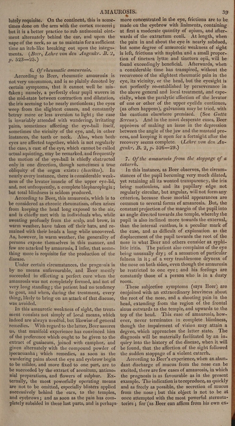 lutely requisite. “On the continent, this is some- times done on the arm with the cortex mezerei ; but it is a better practice to rub antimonial oint- -ment alternately behind the ear, and upon the nape of the neck, so as to maintain fora sufficient time an itch-like breaking out upon the integu- ments. (Beer, Lehre von den Augenkr. B. 2, pe 32325.) ~ 6. Of rheumatic amaurosis. According to Beer, rheumatic amaurosis is not very uncommon, and is so plainly denoted by certain symptoms, that it cannot well be mis- taken; namely, a perfectly clear pupil wavers in the mid-state between contraction and dilatation, the iris seeming to be nearly motionless; the eyes weep from the slightest causes, and constantly betray more or less aversion to light; the case is invariably attended with wandering, irritating pains, sometimes affecting the eye-ball itself, sometimes the vicinity of the eye, and, in other instances, the teeth or neck. Also, when both» eyes are affected together, which is not regularly the case, a cast of the eye, which cannot be called actual squinting, may be remarked, and frequently the motion of the eye-ball is chiefly obstructed only in one direction, though sometimes a true obliquity of the organ exists: (luscitas). In nearly every instance, there is considerable weak- ness of the levator muscle of the upper eye-lid, and, not unfrequently, a complete blepharoplegia ; but total blindness is seldom produced. According to Beer, this amaurosis, which is to be considered as chronic rheumatism, often arises from keeping the head long exposed to the air, and is chiefly met with in individuals who, while sweating profusely from the scalp, and brow, in warm weather, have taken off their hats, and re- mained with their heads a long while uncovered. As, however, in warm weather, the generality of persons expose tliemselves in this manner, and few are actacked by amaurosis, I infer, that some- thing more is requisite for the production of the disease. Under certain circumstances, the prognosis is by no means unfavourable, and Beer mostly succeeded in effecting a perfect cure when the amaurosis was not completely formed, and not of very long standing ; the patient had no tendency to gout, and when, during the treatment, every thing, likely to bring on an attack of that disease, was avoided. i in this amaurotic weakness of sight, the treat- ment consists not simply of local means, which indeed are always needtul, but likewise of general remedies. With regard to the latter, Beer assures us, that manifold experience has convinced. him of the preference which ought to be given to the extract of guaiacum, joined with camphor, and given alternately with the compound powder of ipecacuanha; which remedies, as soon as the wandering pains about the eye and eyebrow begin. to be milder, and more fixed to one part, are to be succeeded by the extract of aconitum, antimo- nial preparations, and flowers of sulphur. Ex- ternally, the most powerfully operating means are not to be omitted, especially blistérs applied successively behind the ears, to the temples, and eyebrows; and as soon as the pain has com- pletely subsided in these last parts, and is perhaps- 39 more concentrated in the eye, frictions are to be made on the eyebrow with liniments, containing at first a moderate quantity of opium, and after-. wards of the extractum conii. At length, when the pain in and about the eye is nearly subdued, but some degree of amaurotic weakness of sight is left, fricttons with naphtha and a small propor- tion of tinctura lyttze and tinctura opii, will be: found exceedingly beneficial. Afterwards, when a consjderable time has transpired, without the recurrence of the slightest rheumatic pain in the eye, its vicinity, or the head, but the eyesight is not perfectly re-established by perseverance in the above general and local treatment, and espe- cially, when the paralytic affection of the levator of one or other of the upper eyelids continues, (as often happens), galvanism may be tried, with the cautions elsewhere premised. (See Gutta Serena). And in the most desperate cases, Beer approves of making an issue in the depression between the angle of the jaw and the mastoid pro- cess, and keeping it open for a fortnight after the recovery seems complete. (Lehre von den Au- genkr. B. 2, ps 526—29.) 7. Of the amaurosis from the stoppage of a catarrh. In this instance, as Beer observes, the circum- stances of the pupil becoming very much dilated, yet retaining all its wonted transparency, the iris being motionless, and its pupillary edge not regularly circular, but angular, will not form any criterion, because these morbid appearances are common to several forms of amaurosis. But, the constant projection of the margin of the pupil into an angle directed towards the temple, whereby the pupil is also inclined more towards the external, than the internal canthus, is a peculiar mark of the case, and as difficult of explanation, as the displacement of the pupil towards the root of the nose in what Beer and others consider as syphi- litic iritis. ‘The patient also complains of the eye being unusually dry; of a sensation of particular fulness in it; of a very troublesome dryness of the nose on both sides, even though the amaurosis be restricted to one eye; and his feelings are constantly those of a person who is in a dusty room. These subjective symptoms (says Beer) are conjoined with an extraordinary heaviness about the root of the nose, and a shooting pain in the head, extending from the region of the frontal sinus outwards to the temple, and upwards to the top of the head. This case of amaurosis, how- ever, never terminates in complete blindness, though the impairment of vision may attain a degree, which approaches the latter state. The diagnosis will be materially facilitated by an in- quiry into the history of the disease, when it will be found, that the affection of the sight followed the sudden stoppage of a violent catarrh. According to Beer’s experience, when an abun- dant discharge of mucus from the nose can be excited, there are few cases of amaurosis, in which the prognosis is as favourable as in the present example. The indication is to reproduce, as quickly and as freely as possible, the secretion of mucus from the nose; but this object is not to be at once attempted with the most powerful. sternuta- tories ; for(as Beer can affirm from his own ex-