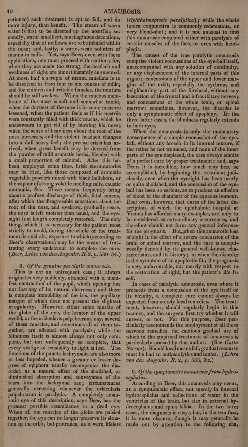perience) such treatment is apt to fail, and do more injury, than benefit. The steam of warm water is first to be directed up the nostrils; se- condly, warm emollient, mucilaginous decoctions, especially that of mallows, are to beinhaled within the nose; and, lastly, a warm, weak solution of manna in milk. Yet, says Beer, even with these applications, one must proceed with caution ; for, when they are made too strong, the headach and At most, half a scruple of manna canellata is to be dissolved in from four to six ounces of milk; and for children and irritable females, the mixture should be still weaker. When the mucous mem- brane of the nose is soft and somewhat tumid, when the dryness of the nose is in some measure lessened, when the patient feels as if his nostrils were constantly filled with thick mucus, which he endeavours to get rid of by blowing his nose; when the sense of heaviness about the root of the nose increases, and the violent headach changes into a dull heavy feel; the precise crisis has ar- rived, when great benefit may be derived from the powder of mild aromatic herbs, blended with a small proportion of calomel. After this has been employed some time, brisk sternutatories may be tried, like those composed of aromatic vegetable powders mixed with black hellebore, or the vapour of strong volatile smelling salts, caustic ammonia, &amp;c. These means frequently bring about a profuse discharge of thick, fetid mucus, after which the disagreeable sensations about the root of the nose, and eyebrow, gradually cease, the nose is left moister than usual, and the eye- sight is at length completely restored. ‘The only thing, which it is necessary for the patient most strictly to avoid, during the whole of the treat- ment, is cold air, exposure to which (according to Beer’s observations) may be the means of frus- trating every endeavour to complete the cure. (Beer, Lehre von den Augenkr. B. 2, p. 530-34.) 8. Of the genuine paralytic amaurosis. This is not an unfrequent case; it ,always originates very suddenly, attended with a mani- fest contraction of the pupil, which. opening has not lost any of its natural clearness; and there is complete immobility of the iris, the pupillary margin of which does not present the slightest irregularity. However, either some muscle of the globe of the eye, the levator of the upper eyelid, or the orbicularis palpebrarum, nay, several of these muscles, and sometimes all of them to- gether, are affected with paralysis; while the blindness itself is almost always not only com- plete, but not unfrequently so complete, that every vestige of sensibility to light is lost. The functions of the puncta lachrymalia are also more or less impeded, whence a greater or lesser de- gree of epiphora usually accompanies the dis- diminished absorption and conveyance of the generally occurring whenever the orbicularis palpebrarum is paralytic. A completely amau- greatest possible resemblance to a dead eye. When all the muscles of the globe are palsied together, the eye can no longer preserve its situa- tion in the orbit, but protrudes, as it were, lifeless (Ophthalmoptosis paralytica) 3 while’ the whole tunica conjunctiva is commonly cedematous, or very blood-shot; and it is not unusual to find this amaurosis conjoined either with paralysis of certain muscles of the face, or even with hemi~ plegia. The causes of the true paralytic amaurosis comprise violent concussions of the eye-ball itself, unaccompanied with any solution of continuity, or any displacement of the internal parts of this organ; concussions of the upper and lower mar- gins of the orbit, especially the eyebrow, and neighbouring part of the forehead, without any laceration of the frontal and infraorbitary nerves ; and concussions of the whole brain, or spinal marrow: sometimes, however, the disorder is only a symptomatic effect of apoplexy. In the three latter cases, the blindness regularly extends to both eyes. When the amaurosis: is only the momentary consequence of a simple concussion of the eye- ball, without any breach in its internal texture, if the retina be not wounded, and none of the inner parts of the eye displaced, the case always admits of a perfect cure by proper treatment; and, says Beer, it is incredible, how much may here be accomplished, by beginning the treatment judi- ciously, even when the eyesight has been nearly or quite abolished, and theconcussion of the eye- ball has been so serious, as to produce an effusion of blood in the chambers of the aqueous humour. Beer owns, however, that cures of the latter. de- scription, of which the ophthalmic hospital at Vienna has afforded many examples, are only to be considered as extraordinary occurrences, and therefore should not form any general inference for the prognosis. But,when this amaurotic loss of sight is the effect of a severe concussion of the brain or spinal marrow, and the case is unequi- vocally denoted by its general well-known cha- racteristics, and its history; or when the disorder is the symptom of an apoplectic fit; the prognosis is very unfavourable, not merely with respect to the restoration of sight, but the patient’s life it- self. . In cases of paralytic amaurosis, even where it proceeds from a concussion of the eye itself or its vicinity, a complete cure cannot always be expected from merely local remedies. The treat- ment, however, should regularly begin in this manner, and the surgeon first try whether it will answer, or not. For this purpose, Beer par- ticularly recommends the employment of all those nervous remedies, the cautious gradual use of which in the empirical treatment of amaurosis is particularly praised by that author. (See Gutta Serena). Should local means fail, gradual recourse must be had to antiparalytics and tonics. (Lehre von den Augenkr. B. 2, pe 535, &amp;c.) 9. Of ihe symptomatic amaurosis from hydro- cephalus. According to Beer, this amaurosis may occur, as a symptomatic effect, not merely in interna} hydrocephalus and collections of water in the ventricles of the brain, but also in external hy- drocephalus and spina bifida. In the two latter cases, the diagnosis is easy ; but, in the two first, it is more obscure, though it may generally be made out by attention to the following chaz