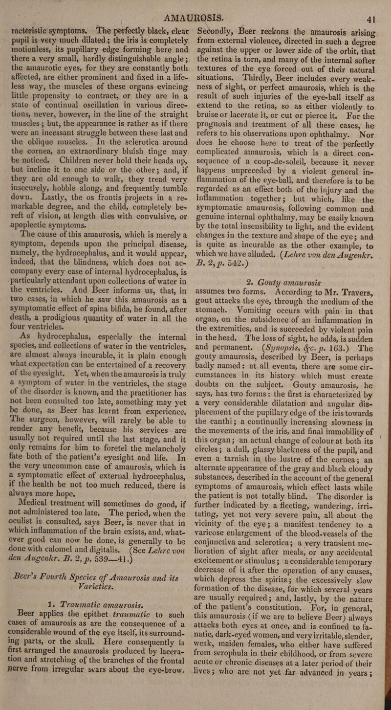 { racteristic symptoms. The perfectly black, clear motionless, its pupillary edge forming here and there a very small, hardly distinguishable angle ; the amaurotic eyes, for they are constantly both affected, are either prominent and fixed in a life- less way, the muscles of these organs evincing little propensity to contract, or they are in a state of continual oscillation in various direc- tions, never, however, in the line of the straight muscles; but, the appearance is rather as if there were an incessant struggle between these last and the oblique muscles. In the sclerotica around the cornea, an extraordinary bluish tinge may be noticed. Children never hold their heads up, but incline it to one side or the other; and, if they are old enough to walk, they tread very insecurely, hobble along, and frequently tumble down. Lastly, the os frontis projects in a re- markable degree, and the child, completely be- reft of vision, at length dies with convulsive, or apoplectic symptoms. The cause of this amaurosis, which is merely a symptom, depends upon the principal disease, namely, the hydrocephalus, and it would appear, indeed, that the blindness, which does not ac- company every case of internal hydrocephalus, is -particularly attendant upon collections of water in the ventricles. And Beer informs us, that, in two cases, in which he saw this amaurosis as a symptomatic effect of spina bifida, he found, after death, a prodigious quantity of water in all the four ventricles. . As hydrocephalus, especially the internal species, and collections of water in the ventricles, are almost always incurable, it is plain enough what expectation can be entertained of a recovery of the eyesight. Yet, when the amaurosis is truly a symptom of water in the ventricles, the stage of the disorder is known, and the practitioner has not been consulted too late, something may yet be done, as Beer has learnt from experience. The surgeon, however, will rarely be able to render any benefit, because his services. are usually not required until the last stage, and it only remains for him to foretel the melancholy fate both of the patient’s eyesight and life. In the very uncommon case of amaurosis, which is a symptomatic effect of external hydrocephalus, if the health be not too much reduced, there is always more hope. Medical treatment will sometimes do good, if not administered too late. The period, when the oculist is consulted, says Beer, is never that in which inflammation of the brain exists, and, what- ever good can now be done, is generally to be done with calomel and digitalis. (See Lehre von den Augenkr. B. 2, p. 539—41.) Beer’s Fourth Species of Amaurosis and its Varieties. 1. Traumatic amaurosis. Beer applies the epithet traumatic to such cases of amaurosis as are the consequence of a considerable wound of the eye itself, its surround- ing parts, or the skull. Here consequently is first arranged the amaurosis produced by lacera- tion and stretching of the branches of the frontal nerve from irregular sears about the eye-brow. 4l Secondly, Beer reckons: the amaurosis arising from external violence, directed in such a degree against the upper or lower side of the orbit, that the retina is torn, and many of the internal softer textures of the eye forced out of their natural situations. Thirdly, Beer includes every weak- ness of sight, or perfect amaurosis, which is the result of such injuries of the eye-ball itself as extend to the retina, so as either violently to bruise or lacerate it, or cut or pierce it. For the prognosis and treatment of all these cases, he refers to his observations upon ophthalmy. Nor does he choose here to treat of the perfectly complicated amaurosis, which is a direct con- sequence of a coup-de-soleil, because it, never happens unpreceded by a violent general in- flammation of the eye-ball, and therefore is to be regarded as an eflect both of the injury and the inflammation together; but which, like the symptomatic amaurosis, following common and genuine internal ophthalmy, may be easily known by the total insensibility to light, and the evident changes in the texture and shape of the eye; and is quite as incurable as the other example, to which we have alluded. (Lehre von den Augenkr. B, 2, p. 542.) 2. Gouty amaurosis assumes two forms. According to Mr. Travers, gout attacks the eye, through the inedium of the stomach. Vomiting occurs with pain: in. that organ, on the subsidence of an inflammation in the extremities, and is succeeded by violent pain in thehead. ‘The loss of sight, he adds, is sudden and permanent. (Synopsis, &amp;c. p. 163.) The gouty amaurosis, described by Beer, is perhaps badly named: at all events, there are some cir- cumstances in its history which must create doubts on the subject. Gouty amaurosis, he says, has two forms: the first is characterized by a very considerable dilatation and angular dis- placement of the pupillary edge of the iris towards the canthi; a continually increasing slowness in the movements of the iris, and final immobility of this organ; an actual change of colour at both its circles; a dull, glassy blackness of the pupil,'and even a tarnish in the lustre of the cornea; an alternate appearance of. the gray and black cloudy substances, described in the account of the general symptoms of amaurosis, which effect lasts while the patient is not totally blind. The disorder is further indicated by a fleeting, wandering, irri- tating, yet not very severe pain, all about the vicinity of the eye; a manifest tendency to a varicose enlargement of the blood-vessels of the conjunctiva and sclerotica; a very transient me- lioration of sight after meals, or any accidental excitement or stimulus ; a considerable temporary decrease of it after the operation of any causes, which depress the spirits; the excessively slow formation of the disease, for which several years are usually required; and, lastly, by the nature of the patient’s constitution. For, in general, this amaurosis (if we are to believe Beer) always attacks both eyes at once, and is confined to fa- weak, maiden females, who either have suffered from scrophula in their childhood, or from severe acute or chronic diseases at a later period of their lives; who are not yet far advanced in- years;