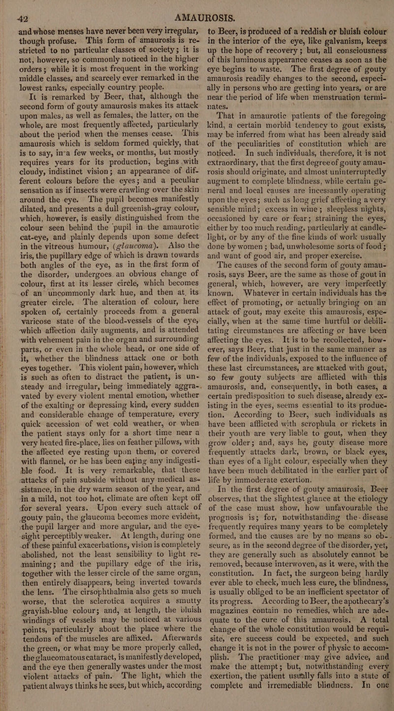 and whose menses have never been very irregular, though profuse. ‘This form of amaurosis is re- stricted to no particular classes of society; it is not, however, so commonly noticed in the higher orders ;° while it is most frequent in the working middle classes, and scarcely ever remarked in the lowest ranks, especially country people. It is remarked by Beer, that, although the second form of gouty amaurosis makes its attack upon males, as well as females, the latter, on the whole, are most frequently affected, particularly about the period when the menses cease. ‘This amaurosis which is seldom formed quickly, that is to say, inva few weeks, or months, but mostly requires years for its production, begins .with cloudy, indistinct vision; an appearance of dif- ferent colours before the eyes; and a peculiar sensation as if insects were crawling over the skin around the eye. The pupil becomes manifestly dilated, and presents a dull greenish-gray colour, which, however, is easily distinguished from the colour ‘seen behind the pupil in. the amaurotic cat-eye, and plainly depends upon some defect in the vitreous humour, (glaucoma). Also the iris, the pupillary edge of which is drawn towards both angles of the eye, as in the first form of the disorder, undergoes an obvious change of colour, first at its lesser circle, which becomes of an uncommonly dark hue, and then at, its greater circle. The alteration of colour, here spoken of, certainly proceeds from a general varicose state of the blood-vessels of the eye, which affection daily augments, and is attended ‘with vehement pain in the organ and surrounding parts, or even in the whole head, or one side of it, whether the blindness attack one or both eyes together. This violent pain, however, which is such as often to distract the patient, is un- steady and irregular, being immediately aggra-. vated by every violent mental emotion, whether of the exalting or depressing kind, every sudden and considerable change of temperature, every quick accession of wet cold weather, or when the patient stays only for a short time near a very heated fire-place, lies on feather pillows, with the affected eye resting upon them, or covered with flannel, or he has been eating any indigesti- ble food. It is very remarkable, that these attacks of pain subside without any medical as- ‘sistance, in the dry warm season of the year, and dn a mild, not too hot, climate are often kept off for several years. Upon every such attack of gouty pain, the glaucoma becomes more evident, ‘the pupil larger and more angular, and the eye- -sight perceptibly weaker. At length, during one _of these painful exacerbations, vision is completely abolished, not the least sensibility to light re. maining; and the pupillary edge of the iris, together with the lesser circle of the same organ, then entirely disappears, being inverted towards the lens. The cirsophthalmia also gets so much worse, that the sclerotica acquires a smutty grayish-blue colour; and, at length, the bluish windings of vessels may be noticed at various points, particularly about the place where the tendons of the muscles are affixed. Afterwards the green, or what may be more properly called, the glaucomatous cataract, is manifestly developed, and the eye then generally wastes under the most violent attacks of pain. The light, which the patient always thinks he sees, but which, according to Beer, is produced of a reddish or bluish colour in the interior of the eye, like galyanism, keeps up the hope of recovery ; but, all consciousness of this luminous appearance ceases as soon as the eye begins to waste. The first degree of gouty amaurosis readily changes to the second, especi- ally in persons who are getting into years, or are near the period of life when menstruation termi- nates. , That in amaurotic patients of the foregoing kind, a certain morbid tendency to gout exists, | may be inferred from what has been already said of the peculiarities of constitution which are noticed. In such individuals, therefore, it is not extraordinary, that the first degree of gouty amau- rosis should originate, and almost uninterruptedly augment to complete blindness, while certain ge- neral and local causes are incessantly operating upon the eyes; such as long grief affecting a very sensible mind; excess in wine; sleepless nights, occasioned by care or fear; straining the eyes, either by too much reading, particularly at candle- light, or by any of the fine kinds of work usually done by women ; bad, unwholesome sorts of food ; and want of good air, and proper exercise. The causes of the second form of gouty amau- rosis, says Beer, are the same as those of gout in general, which, however, are very imperfectly known, Whatever in certain individuals has the effect of promoting, or actually bringing on an attack of gout, may excite this amaurosis, espe- cially, when at the same time hurtful or debili- tating circumstances are affecting or have been affecting the eyes. It is to be recollected, how- ever, says Beer, that just in the same manner as few of the individuals, exposed to the influence of these last circumstances, are attacked with gout, so few gouty subjects are afflicted with this amaurosis, and, consequently, in both cases, a certain predisposition to such disease, already ex- isting in the eyes, seems essential to its produe- tion. According to Beer, such individuals as have been afflicted with scrophula or rickets in their youth are very liable to gout, when they grow older; and, says he, gouty disease more frequently attacks dark, brown, or black eyes, than eyes of a light colour, especially when they have been much debilitated in the earlier part of life by immoderate exertion. In the first degree of gouty amaurosis, Beer observes, that the slightest glance at the etiology of the case must show, how unfavourable the prognosis is; for, notwithstanding the- disease frequently requires many years to be completely formed, and the causes are by no means so ob-- scure, as in the second degree of the disorder, yet, they are generally such as absolutely cannot be removed, because interwoven, as it were, with the constitution. In fact, the surgeon being hardly ever able to check, much less cure, the blindness, is usually obliged to be an inefficient spectator of its progress. According to Beer, the apothecary’s magazines contain no remedies, which are ade- quate to the cure of this amaurosis. A total change of the whole constitution would be requi- site, ere success could be expected, and such change it is not in the power of physic to aeccom- plish. The practitioner-may give advice, and make the attempt; but, notwithstanding every exertion, the patient usvfally falls into a state of complete and irremediable blindness. In one