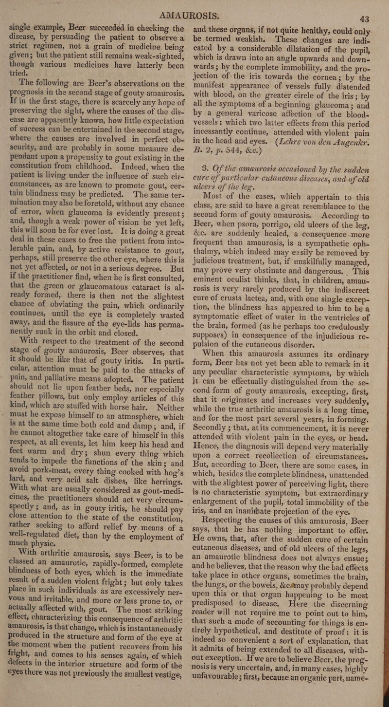 single example, Beer succeeded in checking the disease, by persuading the patient to observe a strict regimen, not a grain of medicine being given; but the patient still remains weak-sighted, though various medicines have latterly been tried. The following are Beer’s observations on the prognosis in the second stage of gouty amaurosis. If in the first stage, there is scarcely any hope of preserving the sight, where the causes of the dis- ease are apparently known, how little expectation of success can be entertained in the second stage, where the causes are involved in perfect ob- seurity, and are probably in some measure de- pendant upon a propensity to gout existing in the constitution from childhood. Indeed, when the patient is living under the influence of such cir- cumstances, as are known to promote gout, cer- tain blindness may be predicted. The same ter- mination may also be foretold, without any chance of error, when glaucoma is evidently present ; and, though a weak power of vision be yet left, this will soon be for ever lost. It is doing a great deal in these cases to free the patient from into- lerable pain, and, by active resistance to gout, perhaps, still preserve the other eye, where this is not yet affected, or not in a serious degree. But if the practitioner find, when he is first consulted, that the green or glaucomatous cataract is al- ready formed, there is then not the slightest chance of obviating the pain, which ordinarily continues, until the eye is completely wasted away, and the fissure of the eye-lids has perma- nently sunk in the orbit and closed. With respect to the treatment of the second stage of gouty amaurosis, Beer observes, that it should be like that of gouty iritis. In parti- cular, attention must be paid to the attacks of pain, and palliative means adopted. The patient should not lie upon feather beds, nor especially feather pillows, but only employ articles of this kind, which are stuffed with horse hair. Neither must he expose himself to an atmosphere, which is at the same time both cold and damp; and, if he cannot altogether take care of himself in this respect, at all events, let him keep his head and feet warm and dry; shun every thing which tends.to impede the functions of the skin; and avoid pork-meat, every thing cooked with hog’s lard, and very acid salt dishes, like herrings. With what are usually considered as gout-medi- cines, the practitioners should act very circum- spectly ; and, as in gouty iritis, he should pay close attention to the state of the constitution, rather seeking to afford relief by means of a well-regulated diet, than by the employment of much physic. With arthritic amaurosis, says Beer, is to be classed an amaurotic, rapidly-formed, complete blindness of both eyes, which is the immediate result of a sudden violent fright; but only takes place in such individuals as are excessively ner- vous and irritable, and more or less prone to, or actually affected with, gout. The most striking effect, characterizing this consequence of arthritic amaurosis, is that change, which is instantaneously produced in the structure and form of the eye at the moment when the patient recovers from his fright, and comes to his senses again, of which defects in the interior structure and form of the eyes there was not previously the smallest vestige, 43 and these organs, if not quite healthy, could only be termed weakish. These changes are indi- cated by a considerable dilatation of the pupil, which is drawn into an angle upwards and down- wards ; by the complete immobility, and the pro- jection of the iris towards the cornea; by the manifest appearance of vessels fully distended with blood, on the greater circle of the iris; by all the symptoms of a beginning glaucoma; and by a general varicose affection of the blood- vessels: which two laiter effects from this period incessantly continue, attended with violent pain in the head and eyes. (Lehre von den Augenkr. B. 2, p. 544, &amp;e.) 8. Of the amaurosis occasioned by the sudden cure of particular cutaneous diseases, and of old ulcers of the leg. Most of the cases, which appertain to this class, are said to have a great resemblance to the second form of gouty amaurosis. According to Beer, when psora, porrigo, old ulcers of ihe leg, &amp;c. are suddenly healed, a consequence -more frequent than amaurosis, is a sympathetic oph- thalmy, which indeed may easily be removed by judicious treatment, but, if unskilfully managed, may prove very obstinate and dangerous. _ ‘This eminent oculist thinks, that, in children, amau- rosis is very rarely produced by the indiscreet cure of crusta lactea, and, with one single excep- tion, the blindness has appeared to him to be a symptomatic effect of water in the ventricles of the brain, formed (as he perhaps too credulously Supposes) in consequence of the injudicious re- pulsion of the cutaneous disorder. When this amaurosis assumes its ordinary form, Beer has not yet been able to remark in it any peculiar characteristic symptoms, by which it can be effectually distinguished from the se- cond form of gouty amaurosis, excepting, first, that it originates and increases very suddenly, while the true arthritic amaurosis is a long time, and for the most part several years, in forming. Secondly ; that, at its commencement, it is never attended with violent pain in the eyes, or head. Hence, the diagnosis will depend very materially upon a correct recollection of circumstances. But, according to Beer, there are some cases, in which, besides the complete blindness, unattended with the slightest power of perceiving light, there is no characteristic symptom, but extraordinary enlargement of the pupil, total immobility of the iris, and an inanirhate projection of the eye. Respecting the causes of this amaurosis, Beer says, that he has nothing important to offer. He owns, that, after the sudden cure of certain cutaneous diseases, and of old ulcers of the legs, an amaurotic blindness does not always ensue; and he believes, that the reason why the bad effects take place in other organs, sometimes the brain, the lungs, or the bowels, &amp;cémay probably depend upon this or that organ happening to be most predisposed to disease. Here the discerning reader will not require me to point out to him, that such a mode of accounting for things is en- tirely hypothetical, and destitute of proof: it is it admits of being extended to all diseases, with- out exception. Ifwe are to believe Beer, the prog- nosis is very uncertain, and, in many cases, highly unfavourable; first, because an organic part, name-