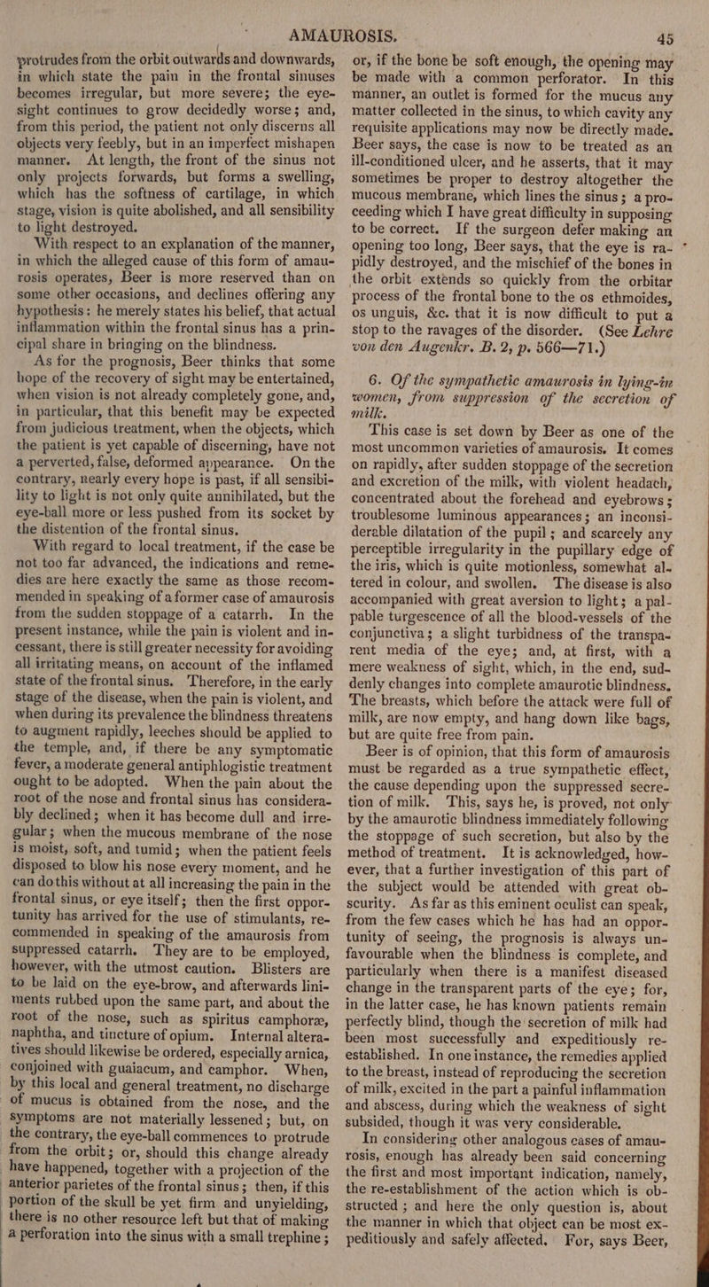 protrudes from the orbit outwards and downwards, in which state the pain in the frontal sinuses becomes irregular, but more severe; the eye- sight continues to grow decidedly worse; and, from this period, the patient not only discerns all objects very feebly, but in an imperfect mishapen manner. At length, the front of the sinus not only projects forwards, but forms a swelling, which has the softness of cartilage, in which Stage, vision is quite abolished, and all sensibility to light destroyed. With respect to an explanation of the manner, in which the alleged cause of this form of amau- rosis operates, Beer is more reserved than on some other occasions, and declines offering any hypothesis: he merely states his belief, that actual inflammation within the frontal sinus has a prin- cipal share in bringing on the blindness. As tor the prognosis, Beer thinks that some when vision is not already completely gone, and, in particular, that this benefit may be expected from judicious treatment, when the objects, which the patient is yet capable of discerning, have not a perverted, false, deformed appearance. On the contrary, nearly every hope is past, if all sensibi- lity to light is not only quite annihilated, but the eye-ball more or less pushed from its socket by the distention of the frontal sinus. With regard to local treatment, if the case be not too far advanced, the indications and reme- dies are here exactly the same as those recom- mended in speaking of aformer case of amaurosis from the sudden stoppage of a catarrh. In the present instance, while the pain is violent and in- cessant, there is still greater necessity for avoiding all irritating means, on account of the inflamed state of the frontal sinus. Therefore, in the early stage of the disease, when the pain is violent, and when during its prevalence the blindness threatens to augment rapidly, leeches should be applied to the temple, and, if there be any symptomatic fever, a moderate general antiphlogistic treatment ought to be adopted. When the pain about the root of the nose and frontal sinus has considera- bly declined; when it has become dull and irre- gular; when the mucous membrane of the nose is moist, soft, and tumid; when the patient feels disposed to blow his nose every moment, and he can dothis without at all increasing the pain in the frontal sinus, or eye itself; then the first oppor- tunity has arrived for the use of stimulants, re- commended in speaking of the amaurosis from suppressed catarrh. They are to be employed, however, with the utmost caution. Blisters are to be laid on the eye-brow, and afterwards lini- ments ruLbed upon the same part, and about the root of the nose, such as spiritus camphore, naphtha, and tincture of opium. Internal altera- tives should likewise be ordered, especially arnica, conjoined with guaiacum, and camphor. When, by this local and general treatment, no discharge of mucus is obtained from the nose, and the Symptoms are not materially lessened; but, on : anterior parietes of the frontal sinus; then, if this there is no other resource left but that of making a perforation into the sinus with a small trephine ; 45 or, if the bone be soft enough, the opening may be made with a common perforator. In this manner, an outlet is formed for the mucus any matter collected in the sinus, to which cavity any requisite applications may now be directly made. Beer says, the case is now to be treated as an ill-conditioned ulcer, and he asserts, that it may sometimes be proper to destroy altogether the mucous membrane, which lines the sinus; a pro- ceeding which I have great difficulty in supposing to be correct. If the surgeon defer making an opening too long, Beer says, that the eye is ra- pidly destroyed, and the mischief of the bones in the orbit extends so quickly from the orbitar process of the frontal bone to the os ethmoides, os unguis, &amp;c. that it is now difficult to put a stop to the ravages of the disorder. (See Lehre von den Augenkr. B. 2, p. 566—71.) women, from suppression of the secretion of milk. This case is set down by Beer as one of the most uncommon varieties of amaurosis. It comes on rapidly, after sudden stoppage of the secretion and excretion of the milk, with violent headach, concentrated about the forehead and eyebrows ; troublesome Juminous appearances; an inconsi- derable dilatation of the pupil ; and scarcely any perceptible irregularity in the pupillary edge of the iris, which is quite motionless, somewhat al- tered in colour, and swollen. The disease is also accompanied with great aversion to light; a pal- pable turgescence of all the blood-vessels of the conjunctiva; a slight turbidness of the transpa- rent media of the eye; and, at first, with a mere weakness of sight, which, in the end, sud- denly changes into complete amaurotic blindness. The breasts, which before the attack were full of milk, are now empty, and hang down like bags, but are quite free from pain. Beer is of opinion, that this form of amaurosis must be regarded as a true sympathetic effect, the cause depending upon the suppressed secre- tion of milk. This, says he, is proved, not only by the amaurotic blindness immediately following the stoppage of such secretion, but also by the method of treatment. It is acknowledged, how- ever, that a further investigation of this part of the subject would be attended with great ob- scurity. As far as this eminent oculist can speak, from the few cases which he has had an oppor- tunity of seeing, the prognosis is always un- favourable when the blindness is complete, and particularly when there is a manifest diseased change in the transparent parts of the eye; for, in the latter case, he has known patients remain perfectly blind, though the secretion of milk had been most successfully and expeditiously re- established. In one instance, the remedies applied to the breast, instead of reproducing the secretion of milk, excited in the part a painful inflammation and abscess, during which the weakness of sight subsided, though it was very considerable. In considering other analogous cases of amau- rosis, enough has already been said concerning the first and most important indication, namely, the re-establishment of the action which is ob- structed ; and here the only question is, about the manner in which that object can be most ex- peditiously and safely affected. For, says Beer, .
