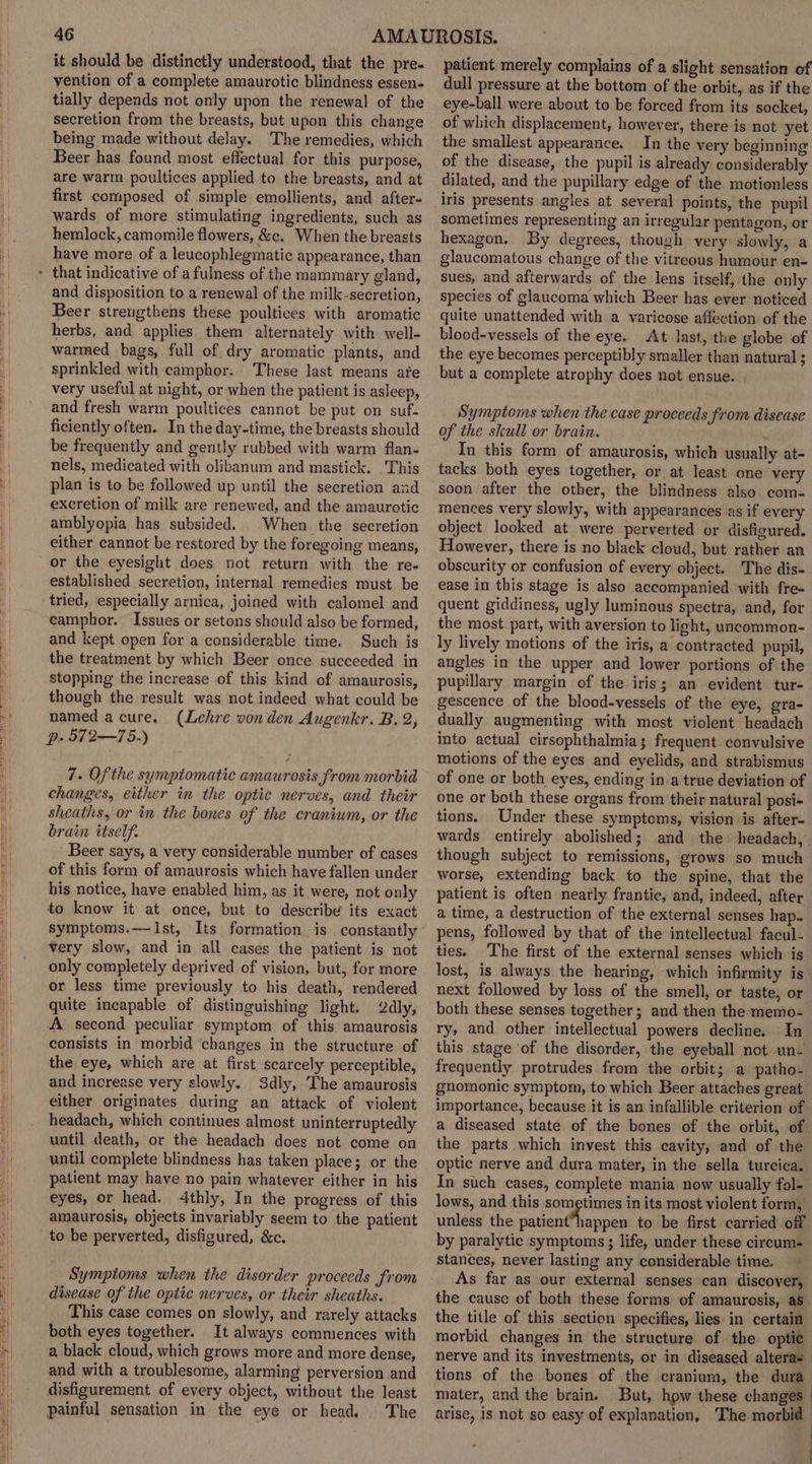 \| Hp | it should be distinctly understood, that the pre- vention of a complete amaurotic blindness essen- tially depends not only upon the renewal of the secretion from the breasts, but upon this change being made without delay. The remedies, which Beer has found most effectual for this purpose, are warm poultices applied to the breasts, and at first composed of simple emollients, and after- wards of more stimulating ingredients, such as hemlock, camomile flowers, &amp;c. When the breasts have more of a leucophlegmatic appearance, than and disposition to a renewal of the milk-secretion, Beer strengthens these poultices with aromatic herbs, and applies them alternately with well- warmed bags, full of dry aromatic plants, and sprinkled with camphor. These last means ate very useful at night, or when the patient is asleep, and fresh warm poultices cannot be put on suf- ficiently often. In the day-time, the breasts should be frequently and gently rubbed with warm flan- nels, medicated with olibanum and mastick. This plan is to be followed up until the secretion and excretion of milk are renewed, and the amaurotic amblyopia has subsided. When the secretion either cannot be restored by the foregoing means, or the eyesight does not return with the re- established secretion, internal remedies must be tried, especially arnica, joined with calomel and camphor. Issues or setons should also be formed, and kept open for a considerable time. Such is the treatment by which Beer once succeeded in stopping the increase of this kind of amaurosis, though the result was not indeed what could be named acure. (Lehre von den Augenkr. B, 2, p. 572—75.) 7. Of the symptomatic amaurosis from morbid changes, either in the optic nerves, and their sheaths, or in the bones of the cranium, or the brain itself. Beer says, a very considerable number of cases of this form of amaurosis which have fallen under his notice, have enabled him, as it were, not only to know it at once, but to describe its exact symptoms.—JIst, Its formation is constantly very slow, and in all cases the patient is not only completely deprived of vision, but, for more or less time previously to his death, rendered quite incapable of distinguishing light. 2dly, A second peculiar symptom of this amaurosis consists in morbid changes in the structure of the eye, which are at first scarcely perceptible, and increase very slowly. 3dly, The amaurosis either originates during an attack of violent headach, which continues almost uninterruptedly until death, or the headach does not come on until complete blindness has taken place; or the patient may have no pain whatever either in his eyes, or head. 4thly, In the progress of this amaurosis, objects invariably seem to the patient Symptoms when the disorder proceeds from disease of the optic nerves, or their sheaths. This case comes on slowly, and rarely attacks both eyes together. It always commences with a black cloud, which grows more and more dense, and with a troublesome, alarming perversion and disfigurement of every object, without the least painful sensation in the eye or head. The patient merely complains of a slight sensation of dull pressure at the bottom of the orbit, as if the eye-ball were about to be forced from its socket, of which displacement, however, there is not yet the smallest appearance. In the very beginning of the disease, the pupil is already considerably dilated, and the pupillary edge of the motionless iris presents angles at several points, the pupil sometimes representing an irregular pentagon, or hexagon. By degrees, though very slowly, a glaucomatous change of the vitreous humour en- sues, and afterwards of the lens itself, the only species of glaucoma which Beer has ever noticed quite unattended with a varicose affection of the blood-vessels of the eye. At last, the globe of the eye becomes perceptibly smaller than natural ; but a complete atrophy does not ensue. | Symptoms when the case proceeds from disease of the skull or brain. In this form of amaurosis, which usually at- tacks both eyes together, or at least one very soon after the other, the blindness also com- mences very slowly, with appearances as if every object looked at were perverted or disfigured. However, there is no black cloud, but rather an obscurity or confusion of every object. The dis- ease in this stage is also accompanied with fre+ quent giddiness, ugly luminous spectra, and, for the most part, with aversion to light, uncommon- ly lively motions of the iris, a contracted pupil, angles in the upper and lower portions of the pupillary margin of the iris; an evident tur- gescence of the blood-vessels of the eye, gra- dually augmenting with most violent headach into actual cirsophthalmia; frequent convulsive motions of the eyes and eyelids, and strabismus of one or both eyes, ending in a true deviation of one or both these organs from their natural posi- tions. Under these symptoms, vision is after- wards entirely abolished; and the headach, though subject to remissions, grows so much worse, extending back to the spine, that the patient is often nearly frantic, and, indeed, after a time, a destruction of the external senses hap- pens, followed by that of the intellectual facul- ties. The first of the external senses which is lost, is always the hearing, which infirmity is next followed by loss of the smell, or taste, or both these senses together; and then the memo- ry, and other intellectual powers decline. In this stage of the disorder, the eyeball not un- frequently protrudes from the orbit; a patho- gnomonic symptom, to which Beer attaches great importance, because it is an infallible criterion of a diseased state of the bones of the orbit, of. the parts which invest this cavity, and of the optic nerve and dura mater, in the sella turcica. In such cases, complete mania now usually fol- lows, and this sometimes in its most violent form, unless the patient’happen to be first carried off by paralytic symptoms ; life, under these circum- stances, never lasting any considerable time. As far as our external senses can discover, the cause of both these forms of amaurosis, as. the title of this section specifies, lies in certain morbid changes in the structure of the optic | nerve and its investments, or in diseased alterae tions of the bones of the cranium, the dura mater, and the brain. But, how these changes - arise, is not so easy of explanation, The morbid |