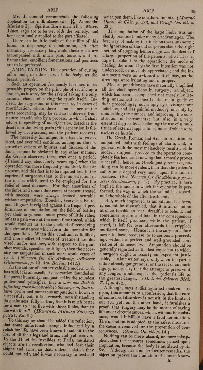 AMP Mr. Justamond recommends the following application to milk-abscesses: Ammonize Muriatez Zj. Spiritus Roris marini bj. Misce. Linen rags ate to be wet with the remedy, and kept continually applied to the part affected. There can be little doubt of the utility of this lotion in dispersing the induration, left after mammary abscesses; but, while these cases are accompanied with much pain, tension, and in- flammation, emollient fomentations and poultices are to be preferred. AMPUTATION. The operation of cutting off a limb, or other part of the body, as the breast, penis, &amp;c. Such an operation frequently becomes indis- pensably proper, on the principle of sacrificing a branch, as it were, for the sake of taking the only rational chance of saving the trunk itself. In- deed, the suggestion of this measure, in cases of mortification, where there is no chance of the parts recovering, may be said to be derived from nature herself, who by a process, to which I shall advert in speaking of mortification, detaches the dead from the living parts ; this separation is fol- lowed by cicatrization, and the patient recovers. The necessity for amputation has always ex- isted, and ever will continue, as long as the de- structive effects of injuries and diseases of the limbs cannot be obviated in any other manner. As Graefe observes, there was once a period, {I should say, about forty years ago) when the operation was more frequently practised, than at present, and this fact is to be imputed less to the caprice of surgeons, than to the imperfection of the means which used to be employed for the relief of local diseases. For then aneurisms of the limbs, and some other cases, at present treated with success, were always deemed incurable without amputation. Boucher, Gervaise, Faure, and Bilguer inveighed against the frequent per- formance of amputation on the field of battle; yet their arguments must prove of little value, unless a path were at the same time traced, which would conduct us to the method of remedying the circumstances which form the necessity for the operation. When this condition is fulfilled, and more effectual modes of treatment are de- vised, as for instance, with respect to the gun- shot wounds, specified by Bilguer, then the neces- sity for amputation in such cases would cease of itself. (Normen fur die Ablisung griésserer Gliedmassen, p. 13, 4to. Berlin, 1812.) As the author of another valuable modern work has said, it is an excellent observation, founded on the purest humanity, and justified by the soundest professional principles, that to save one limb is infinitely more honourable to the surgeon, than to have performed numerous amputations, however successful; but, it is a remark, notwithstanding its quaintness, fully as true, that it is much better for a man to “to live with three limbs, than to die with four.” (Hennen on M: ilitary Surgery, p. 251, Ed. 2.) To this saying should be added the reflection, that some unfortunate beings, influenced by a relish for life, have been known to submit to the Joss of all their legs and arms, and yet recover, In the Hétel des Invalides at Paris, mutilated objects. are in recollection, who had lost their thighs and arms, so that, unless assisted, they could not stir, and it was necessary to feed and AMP 49 wait upon them, like new-born infants. (Morand Opuse. de Chir. p. 183, and Graefe Op. cit. p. 23.) The amputation of the large limbs was an- ciently practised under many disadvantages. The best way of making the incisions was unknown; the ignorance of the old surgeons about the right method of stopping hemorrhage was the death of a large proportion of the patients, who had cou- rage to submit to the operation; the mode of healing the wound by the first intention was not understood, or not duly appreciated; and the in- struments were as awkward and clumsy, as the dressings were irritating and improper. Modern practitioners have materially simplified all the chief operations in surgery; an object, whiclt has been accomplished not merely by let~ ting anatomical science be the main guide of their proceedings; not simply by devising more judicious, and less painful methods’ not only by diminishing the number, and improving the con- struction of instruments; but, also, in a very essential degree, by abandoning the use of a mul- titude of external applications, most of which were useless or hurtful. The Greek, Roman, and Arabian practitioners amputated limbs with feelings of alarm, and, in general, with the most melancholy results; while modern surgeons proceed to the operation com- pletely fearless, well knowing that it mostly proves successful: hence, as Graefe justly remarks, no- thing can be more evident, than that the patient’s safety must depend very much upon the kind of practice. (See Normen fur die Ablisung gris- serer Gliedmassen, p. 1.) By practice, is here implied the mode in which the operation is per- formed, the way in which the wound is dressed, and the whole of the after-treatment. But, much improved as amputation has been, it cannot be dissembled, that it is an operation at once terrible to bear, dreadful to behold, and sometimes severe and fatal in the consequences which it itself produces, while the patient, if saved, is left for ever afterwards in a crippled, mutilated state. Hence it is the surgeon’s duty never to have recourse to so serious a proceed- ing, without a perfect and well-grounded con- viction of its necessity. Amputation should be generally regarded as the last expedient to which a surgeon ought to resort; an expedient justi- fiable, as a late writer says, only when the part is either already gangrenous, or the seat of so much injury, or disease, that the attempt to preserve it any longer, would expose the patient’s life to the greatest danger. . (Dict. des Sciences Med. T. 1, p. 472.) ; Although, says a distinguished modern sur- geon, this amounts to a confession, that the cure of some local disorders is not within the limits of our art, yet, on the other hand, it furnishes a proof, that surgery may be the means of saving life under circumstances, which, without its assist- ance, would infallibly have a fatal termination. The operation is adopted as the safest measure : the cause is removed for the prevention of con- sequences. (Gracfe, Op. cit. p. 14.) Nothing can be more absurd, or more misap- plied, than the censures sometimes passed upon amputation, because the body is mutilated by it, &amp;e. Although, as a modern writer remarks, the objection proves the limitation of human knows K