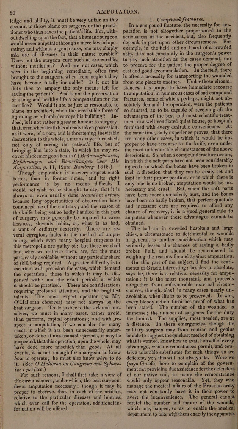 account to throw blame on surgery, or the practi- tioner who thus saves the patient’s life. For, with- out dwelling upon the fact, that a humane surgeon would never amputate through a mere love of ope- rating, and without urgent cause, one may simply ask, are all diseases in their nature curable? Does not the surgeon cure such as are curable, without mutilation? And are not cases, which were in the beginning remediable, often first brought to the surgeon, when from neglect they have become totally incurable? Is it not his duty then to employ the only means left for saving the patient? And is not the preservation of along and healthy life a compensation for the sacrifice? Would it not be just as reasonable to blame an architect, when the irresistible force of lightning or a bomb destroys his building? In- deed, is it not rather a greater honour to surgery, that, even when death has already taken possession, as it were, of a part, and is threatening inevitable destruction to the whole, a means is yet furnished, not only of saving the patient’s life, but of bringing him into a state, in which he may re- cover his former good health? (Brunninghausen, Erfahrungen und Bemerkungen iiber Die Amputation, p. 11, 12mo. Bamberg, 1818.) Though amputation is in every respect much better, than in former times, and its right performance is by no means difficult, I would not wish to be thought to say, that it is always or even usually done secundum artem, because long opportunities of observation have convinced me of the contrary ; and the reason of the knife being yet so badly handled in this part of surgery, may generally be imputed to care- lessness, slovenly habits, or, what is as bad, a want of ordinary dexterity. ‘There are se- veral egregious faults in the method of ampu- tating, which even many hospital surgeons in this metropolis are guilty of; but these we shall find, when we criticise them, are, for the most part, easily avoidable, without any particular share of skill being required. A greater difficulty is to ascertain with precision the cases, which demand the operation; those in which it may be dis- pensed with; and the exact periods at which it should be practised. ‘These are considerations requiring profound attention, and the brightest talents. .The most expert operator (as Mr. O’Halloran observes) may not always be the best surgeon. ‘To do justice to the sick and our- selves, we must in many cases, rather avoid, than perform, capital operations; and with Lre= spect to amputation, if we consider the many cases, in which it has been unnecessarily under- taken, or done at unseasonable periods, it may be suspected, that this operation, upon the whole, may have done more mischief, than good. At all events, it is not enough for a surgeon to know how to operate; he must also know when to do it. (See O'Halloran on Gangrene and Sphace- lus : preface.) . For such reasons, I shall first take a view of the circumstances, under which, the best surgeons deem amputation necessary: though it may be proper to observe, that, in each of the articles, relative to the particular diseases and injuries, which ever call for the operation, additional in- formation will be offered. In a-compound fracture, the necessity for am putation is not altogether proportioned to the seriousness of the accident,/but, also frequently depends in part upon other circumstances. For example, in the field and on board of a crowded ship, it is not constantly in the surgeon’s power to pay such attention as the cases demand, nor to procure for the patient the proper degree of rest and good accommodation. In the field, there is often a necessity for transporting the wounded from one place to another. Under these circum- stances, it is proper to have immediate recourse to amputation, in numerous cases of bad compound fractures, some of which, perhaps, might not ab- solutely demand the operation, were the patients so situated, as to be capable of receiving all the advantages of the best and most scientific treat- ment ina well ventilated quiet house, or hospital, furnished with every desirable convenience. At the same time, daily experience proves, that there are many other cases, in which it would be im- proper to have recourse to the knife, even under the most unfavourable circumstances of the above description. So, when a compound fracture occurs, in which the soft parts have not been considerably injured; in which the bones have been broken in such a direction that they can be easily set and kept in their proper position, or in which there is only one bone broken, amputation would be un- necessary and cruel. But, when the soft parts have been more extensively hurt, and the bones have been so badly broken, that perfect quietude and incessant care are required to afford any chance of recovery, it is a good general rule to amputate whenever these advantages cannot be obtained. The bad air in crowded hospitals and large cities, a circumstance so detrimental to wounds in general, is another consideration which may seriously lessen the chances of saving a badly broken limb, and should be remembered in weighing the reasons for and against amputation. On this part of the subject, I find the senti- ments of Graefe. interesting: besides an absolute, says he, there is a relative, necessity for ampu- tation: it is the most mournful, and proceeds altogether from unfavourable external circum- stances, though, alas! in many cases nearly un- avoidable, when life is to be preserved. In war, every bloody action furnishes proof of what has been stated. The number of the wounded is immense; the number of surgeons for the duty too limited. The supplies, most needed, are at — a distance. In these emergencies, though the military surgeon may from routine and genius be able to suggest the quickest method of obtaining — what is wanted, know how to avail himself ofevery — advantage, which circumstances permit, and con-_ trive tolerable substitutes for such things as are — deficient, yet, this will not always do. Were we | (says Graefe) here to complain of the govern-_ ment not providing due assistance for the defenders of our native soil, to many the remonstrance would only appear reasonable. Yet, they who - manage the medical affairs of the Prussian army may not constantly have it in their power to | avert the inconvenience. The general cannot foretel the number and nature of the wounds, which may happen, so as to enable the medical | department to take with them exactly the apparatus