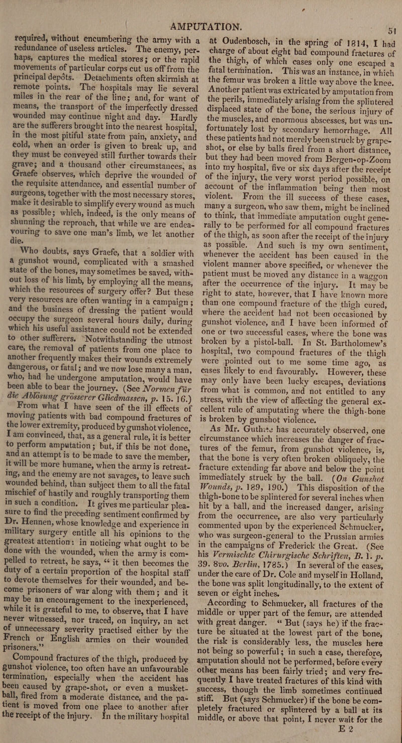 required, without encumbering the army with a redundance of useless articles. The enemy, per- haps, captures the medical stores; or the rapid movements of particular corps cut us off from the principal depdts. Detachments often skirmish at remote points. The hospitals may lie several miles in the rear of the line; and, for want of means, the transport of the imperfectly dressed wounded may continue night and day. Hardly are the sufferers brought into the nearest hospital, in the most pitiful state from pain, anxiety, and cold, when an order is given to break up, and they must be conveyed still further towards their grave; and a thousand other circumstances, as Graefe observes, which deprive the wounded of the requisite attendance, and essential number of Surgeons, together with the most necessary stores, make it desirable to simplify every wound as much as possible; which, indeed, is the only means of shunning the reproach, that while we are endea- vouring to save one man’s limb, we let another die. Who doubts, says Graefe, that a soldier with a gunshot wound, complicated with a smashed State of the bones, may sometimes be saved, with- out loss of his limb, by employing all the means, which the resources of surgery offer? But these very resources are often wanting in a campaign; and the business of dressing the patient would occupy the surgeon several hours daily, during which his useful assistance could not be extended to other sufferers. “Notwithstanding the utmost care, the removal of patients from one place to another frequently makes their wounds extremely dangerous, or fatal; and we now lose many a man, who, had he undergone amputation, would have been able to bear the journey. (See Normen fiir die Ablosung grosserer Glicdmassen, p- 15. 16.) From what I have seen of the ill effects of moving patients with bad compound fractures of the lower extremity, produced by gunshot violence, T am convinced, that, as a general rule, it is better to perform amputation; but, if this be not done, and an attempt is to be made to save the member, it will be more humane, when the army is retreat- ing, and the enemy are not savages, to leave such wounded behind, than subject them to all the fatal mischief of hastily and roughly transporting them in such a condition. It gives me particular plea- sure to find the preceding sentiment confirmed by Dr. Hennen, whose knowledge and experience in military surgery entitle all his opinions to the greatest attention: in noticing what ought to be done with the wounded, when the army is com- pelled to retreat, he says, it then becomes the duty of a certain proportion of the hospital staff to devote themselves for their wounded, and be- come prisoners of war along with them; and it may be an encouragement to the inexperienced, while it is grateful to me, to observe, that I have never witnessed, nor traced, on inquiry, an act of unnecessary severity practised either by the French or English armies on their wounded prisoners,” Compound fractures of the thigh, produced by gunshot violence, too often have an unfavourable termination, especially when the accident has been caused by grape-shot, or even a musket- ball, fired from a moderate distance, and the pa- tient is moved from one place to another after the receipt of the injury. In the military hospital of at Oudenbosch, in the spring of 1814, I had charge of about eight bad compound fractures of the thigh, of which cases only one escaped a fatal terrnination. This was an instance, in which the femur was broken a little way above the knee, Another patient was extricated by amputation from the perils, immediately arising from the splintered displaced state of the bone, the serious injury of the muscles, and enormous abscesses, but was un- fortunately lost by secondary hemorrhage. All these patients had not merely been struck by grape- shot, or else by balls fired from a short distance, but they had been moved from Bergen-op-Zoom into my hospital, five or six days after the receipt of the injury, the very worst period possible, on account of the inflammation being then most violent. From the ill success of these cases, many a surgeon, who saw them, might be inclined to think, that immediate amputation ought gene- rally to be performed for all compound fractures of the thigh, as soon after the receipt of the injury as possible. And such is my own sentiment, whenever the accident has been caused in the violent manner above specified, or whenever the patient must be moved any distance in a waggon after the occurrence of the injury. It may be right to state, however, that I have known more than one compound fracture of the thigh cured, where the accident had not been occasioned by gunshot violence, and I have been informed of one or two successful cases, where the bone was broken by a pistol-ball. In St. Bartholomew’s hospital, two compound fractures of the thigh Were pointed out to me some time ago, as cases likely to end favourably. However, these may only have been lucky escapes, deviations from what is common, and not entitled to any stress, with the view of affecting the general ex- cellent rule of amputating where the thigh-bone is broken by gunshot violence. As Mr. Guthite has accurately observed, one circumstance which increases the danger of frac- tures of the femur, from gunshot violence, is, that the bone is very often broken obliquely, the fracture extending far above and below the point immediately struck by the ball. (On Gunshot Wounds, p. 189, 190.) This disposition of the thigh-bone to be splintered for several inches when hit by a ball, and the increased danger, arising from the occurrence, are also very particularly commented upon by the experienced Schmucker, who was surgeon-general to the Prussian armies in the campaigns of Frederick the Great. (See his Vermischte Chirurgische Schriften, B.\. p. 39. 8v0. Berlin, 1785.) In several of the cases, under the care of Dr. Cole and myself in Holland, the bone was split longitudinally, to the extent of seven or eight inches. According to Schmucker, all fractures of the middle or upper part of the femur, are attended with great danger. “ But (says he) if the frac- ture be situated at the lowest part of the bone, the risk is considerably less, the muscles here not being so powerful; in such a case, therefore, amputation should not be performed, before every other means has been fairly tried; and very fre- quently I have treated fractures of this kind with Success, though the limb sometimes continued stiff. But (says Schmucker) if the bone be com- pletely fractured or splintered by a ball at its middle, or above that point, I never wait for the E 2