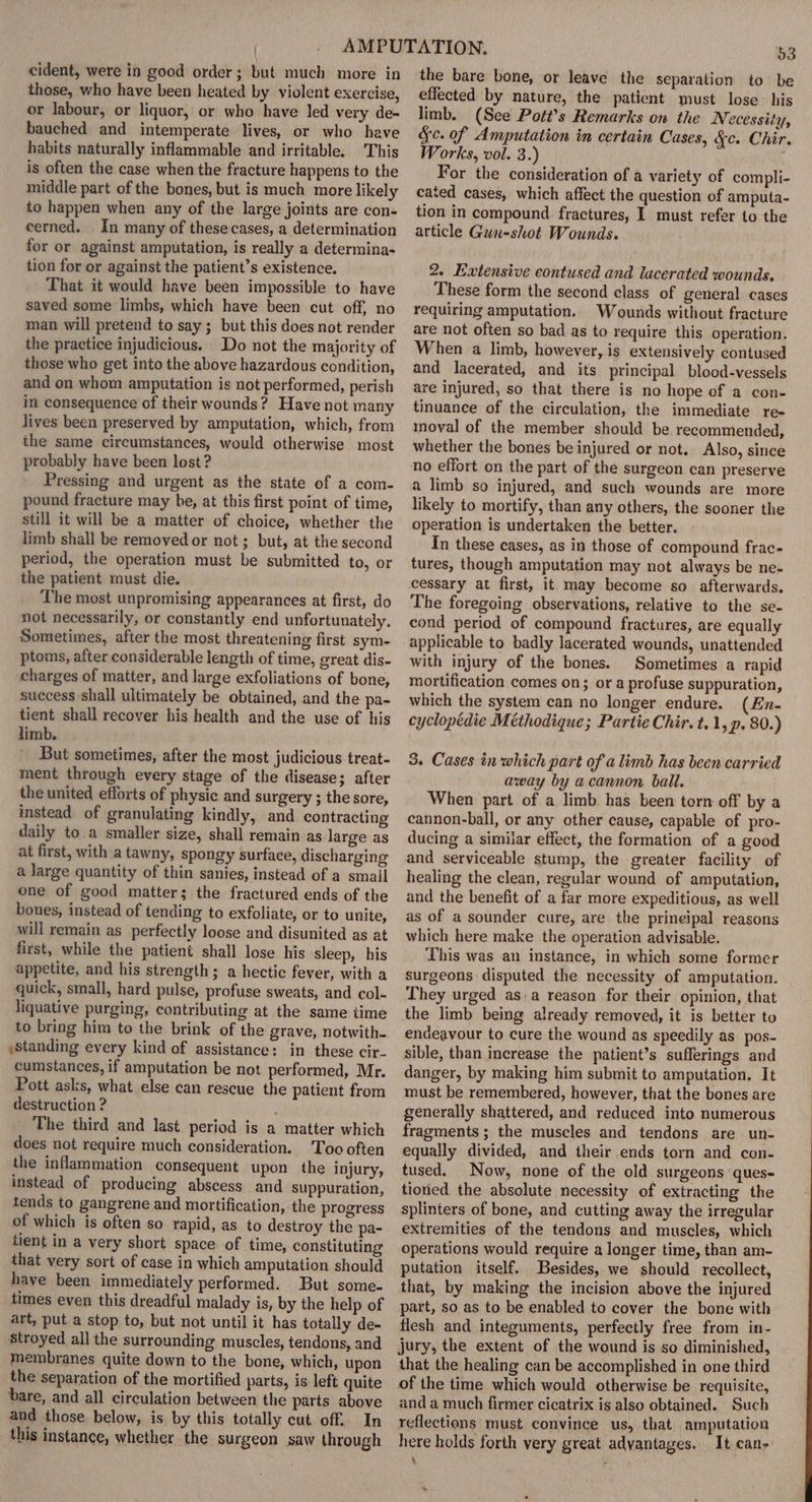 cident, were in good order; but much more in those, who have been heated by violent exercise, or labour, or liquor, or who have led very de- bauched and intemperate lives, or who heave habits naturally inflammable and irritable. This is often the case when the fracture happens to the middle part of the bones, but is much more likely to happen when any of the large joints are con- cerned. In many of these cases, a determination for or against amputation, is really a determina- tion for or against the patient’s existence. That it would have been impossible to have saved some limbs, which have been cut off, no man will pretend to say; but this does not render the practice injudicious. Do not the majority of those who get into the above hazardous condition, and on whom amputation is not performed, perish in consequence of their wounds? Have not many lives been preserved by amputation, which, from the same circumstances, would otherwise most probably have been lost? Pressing and urgent as the state of a com- pound fracture may he, at this first point of time, still it will be a matter of choice, whether the limb shall be removed or not; but, at the second period, the operation must be submitted to, or the patient must die. The most unpromising appearances at first, do not necessarily, or constantly end unfortunately. Sometimes, after the most threatening first sym- ptoms, after considerable length of time, great dis- charges of matter, and large exfoliations of bone, success shall ultimately be obtained, and the pa- tient shall recover his health and the use of his limb. But sometimes, after the most judicious treat- ment through every stage of the disease; after the united efforts of physic and surgery ; the sore, instead of granulating kindly, and contracting daily to a smaller size, shall remain as large as at first, with a tawny, spongy surface, discharging a large quantity of thin sanies, instead of a small one of good matter; the fractured ends of the bones, instead of tending to exfoliate, or to unite, will remain as perfectly loose and disunited as at first, while the patient shall lose his sleep, his appetite, and his strength; a hectic fever, with a quick, small, hard pulse, profuse sweats, and col- liquative purging, contributing at the same time to bring him to the brink of the grave, notwith- :standing every kind of assistance: in these cir- cumstances, if amputation be not performed, Mr. Pott asks, what else can rescue the patient from destruction ? The third and last period is a matter which does not require much consideration. Too often the inflammation consequent upon the injury, instead of producing abscess and suppuration, tends to gangrene and mortification, the progress of which is often so rapid, as to destroy the pa- tient in a very short space of time, constituting that very sort of case in which amputation should have been immediately performed. But some- times even this dreadful malady is, by the help of art, put a stop to, but not until it has totally de- stroyed all the surrounding muscles, tendons, and membranes quite down to the bone, which, upon the separation of the mortified parts, is left quite bare, and all circulation between the parts above and those. below, is by this totally cut off. In this instance, whether the surgeon saw through 53 the bare bone, or leave the separation to be effected by nature, the patient must lose his limb. (See Pott’s Remarks on the Necessity, Sc. of Amputation in certain Cases, &amp;c. Chir. Works, vol. 3.) For the consideration of a variety of compli- cated cases, which affect the question of amputa- tion in compound fractures, I must refer to the article Gun-shot Wounds. 2. Extensive eontused and lacerated wounds. These form the second class of general cases requiring amputation. Wounds without fracture are not often so bad as to require this operation. When a limb, however, is extensively contused and lacerated, and its principal blood-vessels are injured, so that there is no hope of a con- tinuance of the circulation, the immediate re- moval of the member should be recommended, whether the bones be injured or not. Also, since no effort on the part of the surgeon can preserve a limb so injured, and such wounds are more likely to mortify, than any others, the sooner the operation is undertaken the better. In these cases, as in those of compound frac- tures, though amputation may not always be ne- cessary at first, it may become so afterwards. The foregoing observations, relative to the se- cond period of compound fractures, are equally applicable to badly lacerated wounds, unattended with injury of the bones. Sometimes a rapid mortification comes on; or a profuse suppuration, which the system can no longer endure. (En- cyclopédie Méthodique; Partie Chir. t.1, p. 80.) S. Cases in which part of a limb has been carried away by acannon ball. When part of a limb has been torn off by a cannon-ball, or any other cause, capable of pro- ducing a similar effect, the formation of a good and serviceable stump, the greater facility of healing the clean, regular wound of amputation, and the benefit of a far more expeditious, as well as of a sounder cure, are the prineipal reasons which here make the operation advisable. This was an instance, in which some former surgeons disputed the necessity of amputation. They urged as.a reason for their opinion, that the limb being already removed, it is better to endeavour to cure the wound as speedily as_pos- sible, than increase the patient’s sufferings and danger, by making him submit to amputation, It must be remembered, however, that the bones are generally shattered, and reduced into numerous fragments ; the muscles and tendons are un- equally divided, and their ends torn and con- tused. Now, none of the old surgeons ques- tioned the absolute necessity of extracting the splinters of bone, and cutting away the irregular extremities of the tendons and muscles, which operations would require a longer time, than am- putation itself. Besides, we should recollect, that, by making the incision above the injured part, so as to be enabled to cover the bone with flesh and integuments, perfectly free from in- jury, the extent of the wound is so diminished, that the healing can be accomplished in one third of the time which would otherwise be requisite, and a much firmer cicatrix is also obtained. Such reflections must convince us, that amputation here holds forth very great advantages. It cane. ‘