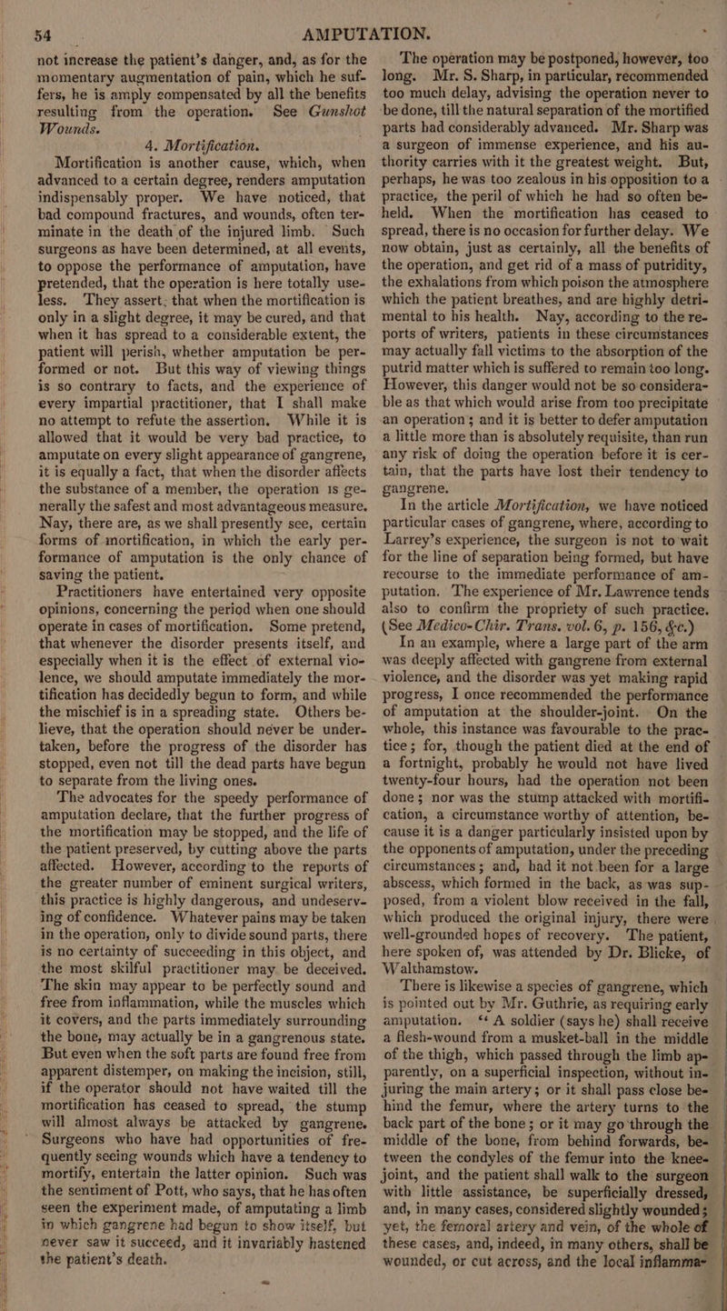 not increase the patient’s danger, and, as for the momentary augmentation of pain, which he suf- fers, he is amply compensated by all the benefits resulting from the operations See Gunshot Wounds. 4, Mortification. Mortification is another cause, which, when advanced to a certain degree, renders amputation indispensably proper. We have noticed, that bad compound fractures, and wounds, often ter- minate in the death of the injured limb. Such surgeons as have been determined, at all events, to oppose the performance of amputation, have pretended, that the operation is here totally use- less. They assert: that when the mortification is only in a slight degree, it may be cured, and that when it has spread to a considerable extent, the patient will perish, whether amputation be per- formed or not. But this way of viewing things is so contrary to facts, and the experience of every impartial practitioner, that I shall make no attempt to refute the assertion. While it is allowed that it would be very bad practice, to amputate on every slight appearance of gangrene, it is equally a fact, that when the disorder affects the substance of a member, the operation is ge- nerally the safest and most advantageous measure, Nay, there are, as we shall presently see, certain forms of mortification, in which the early per- formance of amputation is the only chance of saving the patient. Practitioners have entertained very opposite opinions, concerning the period when one should operate in cases of mortification. Some pretend, that whenever the disorder presents itself, and especially when it is the effect of external vio- lence, we should amputate immediately the mor- tification has decidedly begun to form, and while the mischief is in a spreading state. Others be- lieve, that the operation should never be under- taken, before the progress of the disorder has stopped, even not till the dead parts have begun to separate from the living ones. The advocates for the speedy performance of amputation declare, that the further progress of the mortification may be stopped, and the life of the patient preserved, by cutting above the parts affected. However, according to the reports of the greater number of eminent surgical writers, this practice is highly dangerous, and undeserv- ing of confidence. Whatever pains may be taken in the operation, only to divide sound parts, there is no certainty of succeeding in this object, and the most skilful practitioner may be deceived. The skin may appear to be perfectly sound and free from inflammation, while the muscles which it covers, and the parts immediately surrounding the bone, may actually be in a gangrenous state. But even when the soft parts are found free from apparent distemper, on making the incision, still, if the operator should not have waited till the mortification has ceased to spread, the stump will almost always be attacked by gangrene. Surgeons who have had opportunities of fre- quently seeing wounds which have a tendency to mortify, entertain the latter opinion. Such was the sentiment of Pott, who says, that he has often seen the experiment made, of amputating a limb in which gangrene had begun to show itself, but never saw it succeed, and it invariably hastened the patient’s death. The operation may be postponed, however, too long. Mr. S. Sharp, in particular, recommended too much delay, advising the operation never to ‘be done, till the natural separation of the mortified parts had considerably advanced. Mr. Sharp was a surgeon of immense experience, and his au- thority carries with it the greatest weight. But, perhaps, he was too zealous in his opposition toa - practice, the peril of which he had so often be- held. When the mortification has ceased to spread, there is no occasion for further delay. We now obtain, just as certainly, all the benefits of the operation, and get rid of a mass of putridity, the exhalations from which poison the atmosphere which the patient breathes, and are highly detri- mental to his health. Nay, according to the re- ports of writers, patients in these circumstances may actually fall victims to the absorption of the putrid matter which is suffered to remain too long. However, this danger would not be so considera- ble as that which would arise from too precipitate an operation; and it is better to defer amputation a little more than is absolutely requisite, than run any risk of doing the operation before it is cer- tain, that the parts have lost their tendency to gangrene. In the article Mortification, we have noticed particular cases of gangrene, where, according to Larrey’s experience, the surgeon is not to'wait for the line of separation being formed, but have recourse to the immediate performance of am- putation. The experience of Mr. Lawrence tends also to confirm the propriety of such practice. (See Medico-Chir. Trans. vol. 6, p. 156, &amp;c.) In an example, where a large part of the arm was deeply affected with gangrene from external violence, and the disorder was yet making rapid progress, I once recommended the performance of amputation at the shoulder-joint. On the whole, this instance was favourable to the prac- tice; for, though the patient died at the end of a fortnight, probably he would not have lived twenty-four hours, had the operation not been done ; nor was the stump attacked with mortifi- cation, a circumstance worthy of attention, be- cause it is a danger particularly insisted upon by the opponents of amputation, under the preceding circumstances ; and, had it not been for a large — abscess, which formed in the back, as was sup- posed, from a violent blow received in the fall, which produced the original injury, there were | well-grounded hopes of recovery. The patient, here spoken of, was attended by Dr. Blicke, of W althamstow. There is likewise a species of gangrene, which is pointed out by Mr. Guthrie, as requiring early amputation. ‘* A soldier (says he) shall receive a flesh-wound from a musket-ball in the middle of the thigh, which passed through the limb ap- parently, on a superficial inspection, without in- juring the main artery; or it shall pass close be= hind the femur, where the artery turns to the back part of the bone ; or it may go ‘through the middle of the bone, from behind forwards, be- tween the condyles of the femur into the knee-~ joint, and the patient shall walk to the surgeon with little assistance, be superficially dressed, and, in many cases, considered slightly wounded 5 yet, the femoral artery and vein, of the whole of these cases, and, indeed, in many others, shall be wounded, or cut across, and the local inflamma-