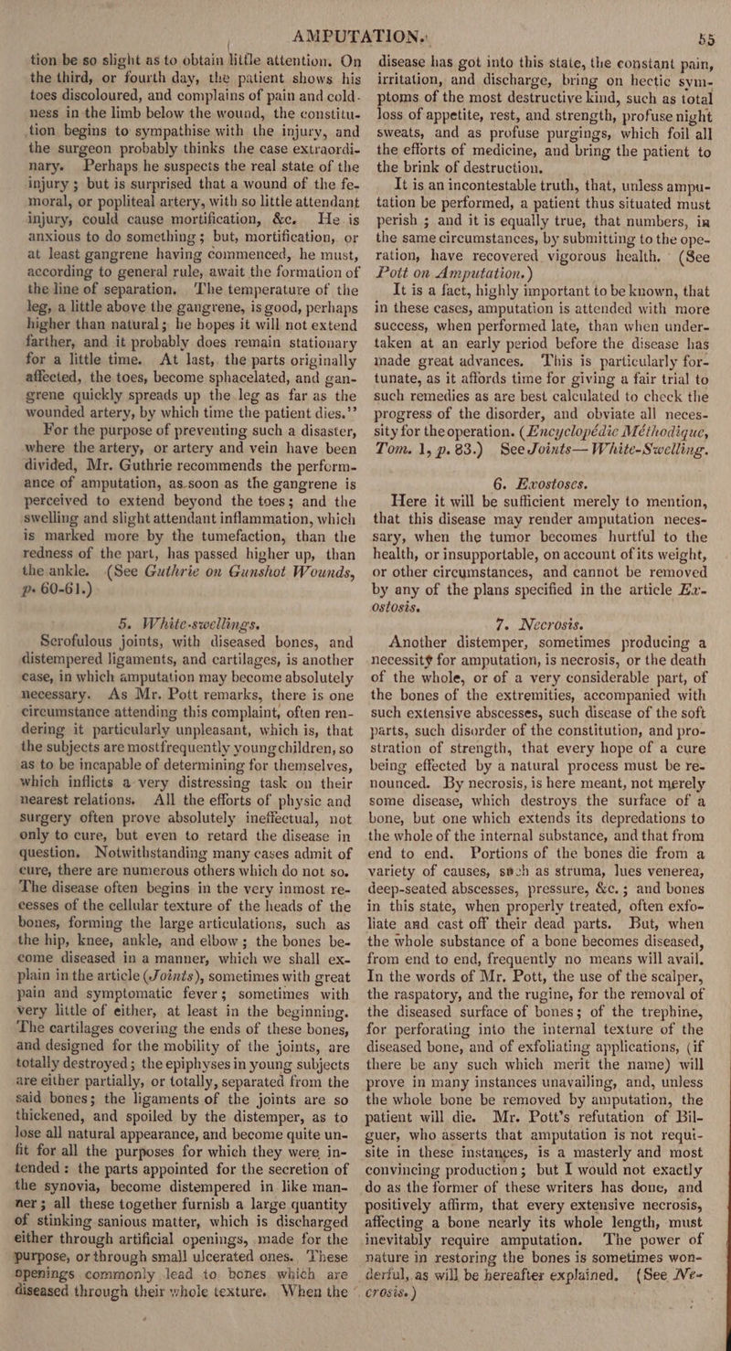 tion be so slight as to obtain little attention. On the third, or fourth day, the patient shows his toes discoloured, and complains of pain and cold- ness in the limb below the wound, the constitu. tion begins to sympathise with the injury, and the surgeon probably thinks the case extraordi- nary. Perhaps he suspects the real state of the injury ; but is surprised that a wound of the fe- moral, or popliteal artery, with so little attendant injury, could cause mortification, &amp;e. He is anxious to do something ; but, mortification, or at least gangrene having commenced, he must, according to general rule, await the formation of the line of separation, ‘The temperature of the leg, a little above the gangrene, is good, perhaps higher than natural; he bopes it will not extend farther, and it probably does remain stationary for a little time. At last,. the parts originally affected, the toes, become sphacelated, and gan- grene quickly spreads up the leg as far as the wounded artery, by which time the patient dies.”’ For the purpose of preventing such a disaster, where the artery, or artery and vein have been divided, Mr. Guthrie recommends the perform- ance of amputation, as-soon as the gangrene is perceived to extend beyond the toes; and the swelling and slight attendant inflammation, which is marked more by the tumefaction, than the redness of the part, has passed higher up, than the ankle. (See Guthrie on Gunshot Wounds, p- 60-61.) 5. White-swellings. Serofulous joints, with diseased bones, and distempered ligaments, and cartilages, is another case, in which amputation may become absolutely necessary. As Mr. Pott remarks, there is one cireumstance attending this complaint, often ren- dering it particularly unpleasant, which is, that the subjects are mostfrequently young children, so as to be incapable of determining for themselves, which inflicts avery distressing task on their nearest relations. All the efforts of physic and surgery often prove absolutely ineffectual, not only to cure, but even to retard the disease in question, Notwithstanding many cases admit of cure, there are numerous others which do not so. The disease often begins in the very inmost re- cesses of the cellular texture of the heads of the bones, forming the large articulations, such as the hip, knee, ankle, and elbow; the bones be- come diseased in a manner, which we shall ex- plain in the article (Joints), sometimes with great pain and symptomatic fever; sometimes with very little of either, at least in the beginning. The cartilages covering the ends of these bones, and designed for the mobility of the joints, are totally destroyed ; the epiphyses in young subjects are either partially, or totally, separated from the said bones; the ligaments of the joints are so thickened, and spoiled by the distemper, as to lose all natural appearance, and become quite un- fit for all the purposes for which they were in- tended: the parts appointed for the secretion of the synovia, become distempered in like man- ner ; all these together furnish a large quantity of stinking sanious matter, which is discharged either through artificial openings, made for the purpose, or through small ulcerated ones.. These openings commonly lead to. bones. which are diseased through their whole texture. When the 55 disease has got into this staie, the constant pain, irritation, and discharge, bring on hectic sym- ptoms of the most destructive kind, such as total loss of appetite, rest, and strength, profuse night sweats, and as profuse purgings, which foil all the efforts of medicine, and bring the patient to the brink of destruction. It is an incontestable truth, that, unless ampu- tation be performed, a patient thus situated must perish ; and it is equally true, that numbers, ir the same circumstances, by submitting to the ope- ration, have recovered vigorous health, (See Pott on Amputation.) It is a fact, highly important to be known, that in these cases, amputation is attended with more success, when performed late, than when under- taken at an early period before the disease has made great advances. This is particularly for- tunate, as it affords time for giving a fair trial to such remedies as are best calculated to check the progress of the disorder, and obviate all neces- sity for the operation. (Lncyclopédic Méthodique, Tom. 1, p.83.) See Joints— White-Swelling. 6. Exostoses. Here it will be sufficient merely to mention, that this disease may render amputation neces- sary, when the tumor becomes hurtful to the health, or insupportable, on account of its weight, or other cireymstances, and cannot be removed by any of the plans specified in the article Zz- ostosis. 7. Necrosis. Another distemper, sometimes producing a necessit¥ for amputation, is necrosis, or the death of the whole, or of a very considerable part, of the bones of the extremities, accompanied with such extensive abscesses, such disease of the soft parts, such disorder of the constitution, and pro- stration of strength, that every hope of a cure being effected by a natural process must be re- nounced. By necrosis, is here meant, not merely some disease, which destroys the surface of a bone, but one which extends its depredations to the whole of the internal substance, and that from end to end. Portions of the bones die from a variety of causes, swch as struma, lues venerea, deep-seated abscesses, pressure, &amp;c.; and bones in this state, when properly treated, often exfo- liate and cast off their dead parts. But, when the whole substance of a bone becomes diseased, from end to end, frequently no means will avail. In the words of Mr, Pott, the use of the scalper, the raspatory, and the rugine, for the removal of the diseased surface of bones; of the trephine, for perforating into the internal texture of the diseased bone, and of exfoliating applications, (if there be any such which merit the name) will prove in many instances unavailing, and, unless the whole bone be removed by amputation, the patient will die. Mr. Pott’s refutation of Bil- guer, who asserts that amputation is not requt- site in these instances, is a masterly and most convincing production; but I would not exactly do as the former of these writers has done, and positively affirm, that every extensive necrosis, affecting a bone nearly its whole length, must inevitably require amputation. The power of nature in restoring the bones is sometimes won- derful, as will be hereafter explained, (See NVe-