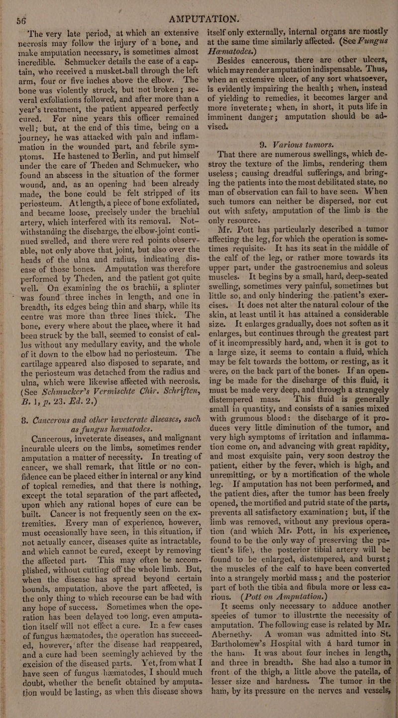 ‘The very late period, at which an extensive necrosis may follow the injury of a bone, and make amputation necessary, is sometimes almost incredible. Schmucker details the case of a cap- tain, who received a musket-ball through the left arm, four or five inches above the elbow. The bone was violently struck, but not broken ; se- veral exfoliations followed, and after more than a year’s treatment, the patient appeared perfectly cured. For nine years this officer remained well; but, at the end of this time, being on a journey, he was attacked with pain and inflam- mation in the wounded part, and febrile sym- ptoms. He hastened to Berlin, and put himself under the care of Theden and Schmucker, who found an abscess in the situation of the former wound, and, as an opening had been already made, the bone could be felt stripped of its periosteum. At length, a piece of bone exfoliated, and became loose, precisely under the brachial artery, which interfered with its removal. Not- withstanding the discharge, the elbow-joint conti- nued swelled, and there were red points observ- able, not only above that. joint, but also over the heads of the ulna and radius, indicating dis- ease of those bones. Amputation was therefore performed by Theden, and the patient got quite well. On examining the os brachii, a splinter breadth, its edges being thin and sharp, while its centre was more than three lines thick, The bone, every where about the place, where it had been struck by the ball, seemed to consist of cal- lus without any medullary cavity, and the whole of it down to the elbow had no periosteum. The cartilage appeared also disposed to separate, and the periosteum was detached from the radius and ulna, which were likewise affected with necrosis. (See Schmucker’s Vermischte Chir. Schriften, B. 1, p, 23. Ed. 2,) 8. Cancerous and other inveterate diseases, such as fungus hematodes. Cancerous, inveterate diseases, and malignant incurable ulcers on the limbs, sometimes render amputation a matter of necessity. In treating of cancer, we shall remark, that little or no con- fidence can be placed either in internal or any kind of topical remedies, and that there is nothing, except the total separation of the part affected, upon which any rational hopes of cure can be built. Cancer is not frequently seen on the ex- tremities. Every man of experience, however, must occasionally have seen, in this situation, if not actually cancer, diseases quite as intractable, and which cannot be cured, except by removing the affected part. This may often be accom- plished, without cutting off the whole limb. But, when the disease has spread beyond certain bounds, amputation, above the part affected, is the only thing to which recourse can be had with any hope of success. Sometimes when the ope- ration has been delayed too long, even amputa- tion itself will not effect a cure. In a few cases of fungus heematodes, the operation has succeed~ ed, however, ‘after the disease had reappeared, excision of the diseased parts. Yet, from what I have seen of fungus heematodes, I should much doubt, whether the benefit obtained by amputa- tion would be lasting, as when this disease shows itself only externally, internal organs are mostly at the same time similarly affected. (See Fungus Hematodes.) Besides cancerous, there are other ulcers which may render amputation indispensable. Thus, when an extensive ulcer, of any sort whatsoever, is evidently impairing the health; when, instead of yielding to remedies, it becomes larger and more inveterate; when, in short, it puts life in imminent danger; amputation should be ad- vised. 9. Various tumors. That there are numerous swellings, which de- stroy the texture of the limbs, rendering them useless; causing dreadful sufferings, and bring- ing the patients into the most debilitated state, no man of observation can fail to have seen. When such tumors can neither be dispersed, nor cut out with safety, amputation of the limb is the only resource. Mr. Pott has particularly described a tumor affecting the leg, for which the operation is some- times requisite. It has its seat in the middle of the calf of the leg, or rather more towards its upper part, under the gastrocnemius and soleus muscles. It begins by a small, hard, deep-seated swelling, sometimes very painful, sometimes but little so, and only hindering the.patient’s exer- cises. It does not alter the natural colour of the skin, at least until it has attained a considerable size. It enlarges gradually, does not soften as it enlarges, but continues through the greatest part of it incompressibly hard, and, when it is got to a large size, it seems to contain a fluid, which may be felt towards the bottom, or resting, as it were, on the back part of the bones. If an open- ing be made for the discharge of this fluid, it must be made very deep, and through a strangely distempered mass. This fluid is generally small in quantity, and consists of a sanies mixed with grumous blood: the discharge of it pro- duces very little diminution of the tumor, and very high symptoms of irritation and inflamma- tion come on, and advancing with great rapidity, and most exquisite pain, very soon destroy the patient, either by the fever, which is high, and unremitting, or by a mortification of the whole leg. If amputation has not been performed, and the patient dies, after the tumor has been freely prevents all satisfactory examination; but, if the limb was removed, without any previous opera- tion (and which Mr. Pott, in his experience, found to be the only way of preserving the pa- tient’s life), the posterior tibial artery will be found to be enlarged, distempered, and burst; the muscles of the calf to have been converted into a strangely morbid mass; and the posterior part of both the tibia and fibula more or less ca- rious. (Pott on Amputation.) It seems only necessary to adduce another species of tumor to illustrate the necessity of amputation. The following case is related by Mr. Abernethy. A woman was admitted into St. and three in breadth. lesser size and hardness. ham, by its pressure on the nerves and vessels,