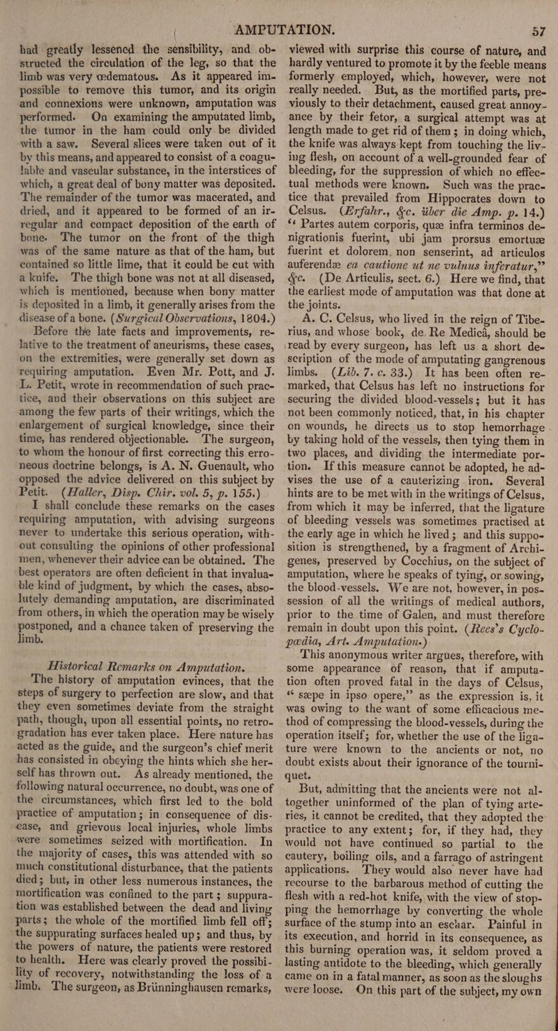 had greatly lessened the sensibility, and ob- structed the circulation of the leg, so that the limb was very edematous. As it appeared im- possible to remove this tumor, and its origin and connexions were unknown, amputation was performed. On examining the amputated limb, the tumor in the ham could only. be divided with a saw. Several slices were taken out of it by this means, and appeared to consist of a coagu- Jable and vascular substance, in the interstices of which, a great deal of bony matter was deposited. The remainder of the tumor was macerated, and dried, and it appeared to be formed of an ir- regular and compact deposition of the earth of bone. The tumor on the front of the thigh was of the same nature as that of the ham, but contained so little lime, that it could be cut with a knife. The thigh bone was not at all diseased, which is mentioned, because when bony matter is deposited in a limb, it generally arises from the disease of a bone. (Surgical Observations, 1804.) Before the late facts and improvements, re- lative to the treatment of aneurisms, these cases, on the extremities, were generally set down as requiring amputation. Even Mr. Pott, and J. L. Petit, wrote in recommendation of such prac- tice, and their observations on this subject are among the few parts of their writings, which the enlargement of surgical knowledge, since their time, has rendered objectionable. The surgeon, to whom the honour of first correcting this erro- neous doctrine belongs, is A. N. Guenault, who opposed the advice delivered on this subject by Petit. (Haller, Disp. Chir. vol. 5, p. 155.) I shall conclude these remarks on the cases requiring amputation, with advising surgeons never to undertake this serious operation, with- out consulting the opinions of other professional men, whenever their advice can be obtained. The best operators are often deficient in that invalua- ble kind of judgment, by which the cases, abso- lutely demanding amputation, are discriminated from others, in which the operation may be wisely postponed, and a chance taken of preserving the limb. Historical Remarks on Amputation. The history of amputation evinces, that the steps of surgery to perfection are slow, and that they even sometimes deviate from the straight path, though, upon all essential points, no retro- gradation has ever taken place. Here nature has acted as the guide, and the surgeon’s chief merit has consisted in obeying the hints which she her- self has thrown out. As already mentioned, the following natural occurrence, no doubt, was one of the circumstances, which first led to the bold practice of amputation; in consequence of dis- ease, and grievous local injuries, whole limbs were sometimes seized with mortification. In the majority of cases, this was attended with so much constitutional disturbance, that the patients died; but, in other less numerous instances, the mortification was confined to the part ; suppura- tion was established between the dead and living parts; the whole of the mortified limb fell off; the suppurating surfaces healed up; and thus, by the powers of nature, the patients were restored to health. Here was clearly proved the possibi- lity of recovery, notwithstanding the loss of a Jimb. The surgeon, as Briinninghausen remarks, 57 viewed with surprise this course of nature, and hardly ventured to promote it by the feeble means formerly employed, which, however, were not really needed. But, as the mortified parts, pre- viously to their detachment, caused great annoy- ance by their fetor, a surgical attempt was at length made to get rid of them; in doing which, the knife was always kept from touching the liv- ing flesh, on account of a well-grounded fear of bleeding, for the suppression of which no effec- tual methods were known. Such was the prac- tice that prevailed from Hippocrates down to Celsus. (Erfahr., &amp;c. tiber die Amp. p. 14.) ‘¢ Partes autem corporis, que infra terminos de- nigrationis fuerint, ubi jam prorsus emortuze fuerint et dolorem. non senserint, ad articulos auferendz ea cautione ut ne vulnus inferatur,” &amp;c. (De Articulis, sect. 6.) Here we find, that the earliest mode of amputation was that done at the joints. A. C. Celsus, who lived in the reign of Tibe- rius, and whose book, de. Re Medica, should be scription of the mode of amputating gangrenous limbs. (Lid. 7. c. 33.) It has been often re- marked, that Celsus has left no instructions for securing the divided blood-vessels; but it has not been commonly noticed, that, in his chapter on wounds, he directs us to stop hemorrhage by taking hold of the vessels, then tying them in two places, and dividing the intermediate por- tion. Ifthis measure cannot be adopted, he ad- vises the use of a cauterizing iron. Several hints are to be met with in the writings of Celsus, from which it may be inferred, that the ligature of bleeding vessels was sometimes practised at the early age in which he lived; and this suppo- sition is strengthened, by a fragment of Archi- genes, preserved by Cocchius, on the subject of amputation, where he speaks of tying, or sowing, the blood-vessels. We are not, however, in pos- session of all the writings of medical authors, prior to the time of Galen, and must therefore remain in doubt upon this point. (Rees’s Cyclo- pedia, Art. Amputation.) This anonymous writer argues, therefore, with some appearance of reason, that if amputa- tion often proved fatal in the days of Celsus, ‘* seepe in ipso opere,”’ as the expression is, it was owing to the want of some efficacious me- thod of compressing the blood-vessels, during the operation itself; for, whether the use of the liga- ture were known to the ancients or not, no doubt exists about their ignorance of the tourni- quet. But, adinitting that the ancients were not al- together uninformed of the plan of tying arte- ries, it cannot be credited, that they adopted the practice to any extent; for, if they had, they would not have continued so partial to the cautery, boiling oils, and a farrago of astringent applications. ‘They would also never have had recourse to the barbarous method of cutting the flesh with a red-hot knife, with the view of stop- ping the hemorrhage by converting the whole surface of the stump into an eschar. Painful in its execution, and horrid in its consequence, as this burning operation was, it seldom proved a lasting antidote to the bleeding, which generally came on in a fatal manner, as soon as the sloughs were loose. On this part of the subject, my own