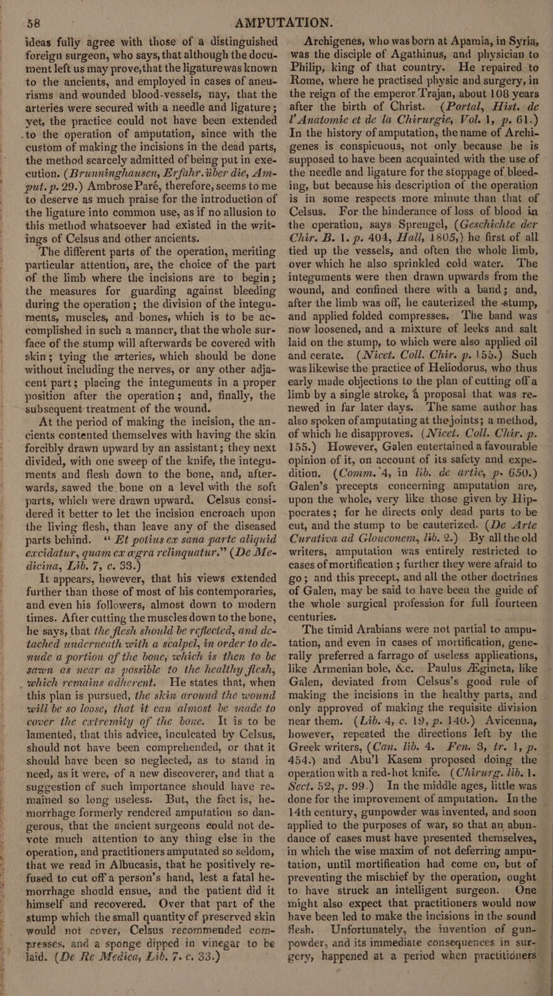 ideas fully agree with those of a distinguished foreign surgeon, who says, that although the docu- ment left us may prove, that the ligature was known to the ancients, and employed in cases of aneu- risms and wounded blood-vessels, nay, that the arteries were secured with a needle and ligature; yet, the practice could not have been extended custom of making the incisions in the dead parts, the method scarcely admitted of being put in exe- cution. (Brunninghausen, Erfahr.iiber die, Am- put. p. 29.) Ambrose Paré, therefore, seems to me to deserve as much praise for the introduction of the ligature into common use, as if no allusion to this method whatsoever had existed in the writ- ings of Celsus and other ancients. The different parts of the operation, meriting particular attention, are, the choice of the part of the limb where the incisions are to begin; the measures for guarding against bleeding during the operation; the division of the integu- ments, muscles, and-bones, which is to be ac- complished in such a manner, that the whole sur- face of the stump will afterwards be covered with skin; tying the arteries, which should be done without including the nerves, or any other adja- cent part; placing the integuments in a proper position after the operation; and, finally, the subsequent treatment of the wound. At the period of making the incision, the an- cients contented themselves with having the skin forcibly drawn upward by an assistant; they next divided, with one sweep of the knife, the integu- ments and flesh down to the bone, and, after- wards, sawed the bone on a level with the soft parts, which were drawn upward. Celsus consi- dered it better to let the incision encroach upon the living flesh, than leave any of the diseased parts behind. ‘“ Et potiusex sana parte aliquid excidatur, quam ex egra relinquatur.” (De Me- dicina, Lib. 7, c. 33.) It appears, however, that his views extended further than those of most of his contemporaries, and even his followers, almost down to modern times. After cutting the muscles down to the bone, he says, that the flesh should be reflected, and de- tached underneath with a scalpel, in order to de- nude a portion of the bone, which is then to be sawn as near as possible to the healthy fiesh, He states that, when this plan is pursued, the skin around the wound will be so loose, that it can almost be made to cover the extremiiy of the bone. It is to be lamented, that this advice, inculcated by Celsus, should not have been comprehended, or that it should have been so neglected, as to stand in need, as it were, of a new discoverer, and that a suggestion of such importance should have re- mained so long useless. But, the fact is, he- morrhage formerly rendered amputation so dan- gerous, that the ancient surgeons could not de- vote much attention to any thing else in the operation, and practitioners amputated so seldom, that we read in Albucasis, that he positively re- fused to cut off a person’s hand, lest a fatal he- morrhage should ensue, and the patient did it himself and recovered. Over that part of the stump which the small quantity of preserved skin would not cover, Celsus recommended com- presses, and a sponge dipped in vinegar to be laid. (De Re Medica, Lib. 7. ¢. 33.) Archigenes, who was born at Apamia, in Syria, was the disciple of Agathinus, and physician to Philip, king of that country. He repaired to Rome, where he practised physic and surgery, in the reign of the emperor. Trajan, about 108 years after the birth of Christ. (Portal, Hist. de V Anatomie et de la Chirurgie, Vol. 1, p. 61.) In the history of amputation, the name of Archi- genes is conspicuous, not only because he is supposed to have been acquainted with the use of the needle and ligature for the stoppage of bleed- ing, but because his description of the operation is in some respects more minute than that of Celsus. For the hinderance of loss of blood in the cperation, says Sprengel, (Geschichte der Chir. B. 1. p. 404, Hall, 1805,) he first of all tied up the vessels, and often the whole limb, over which he also sprinkled cold water. The integuments were then drawn upwards from the wound, and confined there with a band; and, after the limb was off, he cauterized the stump, and applied folded compresses. The band was now loosened, and a mixture of leeks and salt laid on the stump, to which were also applied oil and cerate. (WVicet. Coll. Chir. p. 155.) Such was likewise the practice of Heliodorus, who thus early made objections to the plan of cutting off a limb by a single stroke, @ proposal that was re- newed in far later days. ‘The same author has also spoken of amputating at the joints; a method, of which he disapproves. (Nicci. Coll. Chir. p. 155.) However, Galen entertained a favourable opinion of it, on account of its safety and expe- dition. (Comm. 4, in lib. de artic, p- 650.) Galen’s precepts concerning amputation are, upon the whole, very like those given by Hip- pocrates; for he directs only dead parts to be cut, and the stump to be cauterized. (De Arie Curativa ad Glouconem, lib. 2.) By all the old writers, amputation was entirely restricted to cases of mortification ; further they were afraid to go; and this precept, and all the other doctrines of Galen, may be said to have been the guide of the whole surgical profession for full fourteen centuries. The timid Arabians were not partial to ampu- tation, and even in cases of mortification, gene- _ rally preferred a farrago of useless applications, like Armenian bole, &amp;c.- Paulus AXgineta, like Galen, deviated from Celsus’s good rule of making the incisions in the healthy parts, and | only approved of making the requisite division near them. (Lib. 4, c. 19, p- 140.) Avicenna, however, repeated the directions left by the Greek writers, (Can. lib. 4. Fen. 3, tr. 1, p. 454.) and Abu’l Kasem proposed doing the operation with a red-hot knife. (Chirurg. lib. 1. Sect. 52, p.99.) In the middle ages, little was done for the improvement of amputation. Inthe 14th century, gunpowder was invented, and soon applied to the purposes of war, so that an abun- dance of cases must have presented themselves, in which the wise maxim of not deferring ampu- tation, until mortification had come on, but of preventing the mischief by the operation, ought to have struck an intelligent surgeon. One might also expect that practitioners would now have been led to make the incisions in the sound flesh. Unfortunately, the invention of gun- powder, and its immediate consequences in sur- | gery, happened at a period when practitioners |
