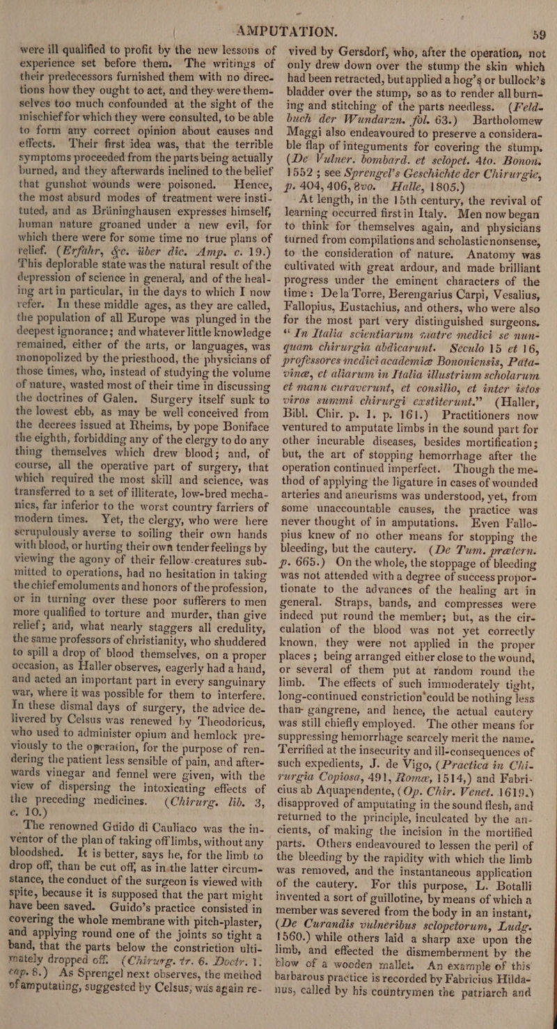 were ill qualified to profit by the new lessons of experience set before them. The writings of their predecessors furnished them with no direc. tions how they ought to act, and they- were them- selves too much confounded at the sight of the mischief for which they were consulted, to be able to form any correct opinion about causes and effects. Their first idea was, that the terrible symptoms proceeded from the parts being actually burned, and they afterwards inclined to the belief that gunshot wounds were: poisoned. Hence, the most absurd modes of treatment were insti- tuted, and as Briininghausen expresses himself, human nature groaned under a new evil, for which there were for some time no true plans of relief. (Erfahr, &amp;c. tiber dic. Amp. c. 19.) This deplorable state was the natural result of the depression of science in general, and of the heal- ing artin particular, in the days to which I now refer. In these middle ages, as they are called, the population of all Europe was plunged in the deepest ignorance; and whatever little knowledge remained, either of the arts, or languages, was monopolized by the priesthood, the physicians of those times, who, instead of studying the volume of nature, wasted most of their time in discussing the doctrines of Galen. Surgery itself sunk to the lowest ebb, as may be well conceived from the decrees issued at Rheims, by pope Boniface the eighth, forbidding any of the clergy to do any thing themselves which drew blood; and, of course, all the operative part of surgery, that which required the most skill and science, was transferred to a set of illiterate, low-bred mecha- nics, far inferior to the worst country farriers of modern times. Yet, the clergy, who were here scrupulously averse to soiling their own hands with blood, or hurting their own tender feelings by viewing the agony of their fellow-creatures sub- mitted to operations, had no hesitation in taking the chief emoluments and honors of the profession, or in turning over these poor sufferers to men more qualified to torture and murder, than give relief; arid, what nearly staggers all credulity, the same professors of christianity, who shuddered to spill a drop of blood themselves, on a proper occasion, as Haller observes, eagerly had a hand, and acted an important part in every sanguinary war, where it was possible for them to interfere. In these dismal days of surgery, the advice de. livered by Celsus was renewed hy Theodoricus, who used to administer opium and hemlock pre- viously to the operation, for the purpose of ren- dering the patient less sensible of pain, and after- wards vinegar and fennel were given, with the view of dispersing the intoxicating effects of the preceding medicines. (Chirurg. lib. 3, cr FQ.) _The renowned Guido di Cauliaco was the in- ventor of the plan of taking off limbs, without any bloodshed. It is better, says he, for the limb to drop off, than be cut off, as in-the latter circum- stance, the conduct of the surgeon is viewed with spite, because it is supposed that the part might have been saved. Guido’s practice consisted in covering the whole membrane with pitch-plaster, and applying round one of the joints so tight a band, that the parts below the constriction ulti- mately dropped off. (Chirurg. tr. 6. Doctr. 1. twp. 8.) As Sprengel next observes, the method of amputating, suggested by Celsus; was again re- ~ 59 vived by Gersdorf, who, after the operation, not only drew down over the stump the skin which had been retracted, but applied a hog’s or bullock’s bladder over the stump, so as to render all burn- ing and stitching of the parts needless. (Feld- buch der Wundarzn. fol. 63.) Bartholomew Maggi also endeavoured to preserve a considera- ble flap of integuments for covering the stump. (De Vulner. bombard. et sclopet. 4to. Bonon. 1552 5 see Sprengel’s Geschichte der Chirurgie, p- 404, 406, 8v0. Haile, 1805.) At length, in the 15th century, the revival of learning occurred firstin Italy. Men now began to think for themselves again, and physicians turned from compilations and scholasticnonsense, to the consideration of nature. Anatomy was cultivated with great ardour, and made brilliant progress under the eminent characters of the time: Dela Torre, Berengarius Carpi, Vesalius, Fallopius, Eustachius, and others, who were also for the most part very distinguished surgeons. “In Italia scientiarum svatre medict se nun- quam chirurgia abdicarunt. Seculo 15 et 16, professores medict academia Bononiensis, Pata- vine, et aliarum in Italia illustrium scholarum et manu curaverunt, et consilio, et inter istos viros summi chirurgi exstiterunt.” (Haller, Bibl. Chir. p. 1. p. 161.) Practitioners now ventured to amputate limbs in the sound part for other incurable diseases, besides mortification; but, the art of stopping hemorrhage after the operation continued imperfect. Though the me- thod of applying the ligature in cases of wounded arteries and aneurisms was understood, yet, from Some unaccountable causes, the practice was never thought of in amputations. Even Fallo- pius knew of no other means for stopping the bleeding, but the cautery. (De Tum. pratern. p. 665.) On the whole, the stoppage of bleeding was not attended with a degree of success propor- tionate to the advances of the healing art in general. Straps, bands, and compresses were indeed put round the member; but, as the cir- culation of the blood was not yet correctly known, they were not applied in the proper places ; being arranged either close to the wound, or several of them put at random round the limb. The effects of such immoderately tight, long-continued constriction*could be nothing less than gangrene, and hence, the actual cautery was still chiefly employed. The other means for suppressing hemorrhage scarcely merit the name. Terrified at the insecurity and ill-consequences of such expedients, J. de Vigo, (Practica in Chi- rurgia Copiosa, 491, Rome, 1514,) and Fabri- cius ab Aquapendente, (Op. Chir. Venet. 1619.) disapproved of amputating in the sound flesh, and returned to the principle, inculeated by the an- cients, of making the incision in the mortified parts. Others endeavoured to lessen the peril of the bleeding by the rapidity with which the limb was removed, and the instantaneous application of the cautery. For this purpose, L. Botalli invented a sort of guillotine, by means of which a member was severed from the body in an instant, (De Curandis vulneribus sclopetorum, Ludg. 1560.) while others laid a sharp axe’ upon the limb, and effected the dismemberment by the blow of a wooden mallet. An example of this barbarous practice is recorded by Fabricius Hilda- nus, called by his countrymen the patriarch and