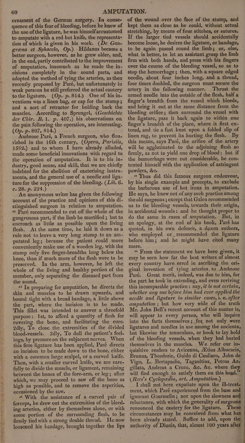 ornament of the German surgery. In conse- quence of this fear of bleeding, before he knew of the use of the ligature, he was himself accustomed to amputate with a red-hot knife, the representa- tion of which is given in his work. (De Gan- grana et Sphacelo, Op.) Hildanus became a better surgeon, however, as he grew older, and, in the end, partly contributed to the improvement of amputation, inasmuch as he made the in- cisions completely in the sound parts, and adopted the method of tying the arteries, as then weak persons he still preferred the actual cautery tothe ligature. (Op. p. 814.) One of his in- ventions was a linen bag, or cap for the stump; and a sort of retractor for holding back the muscles. According to Sprengel, (Geschichte der Chir. B.1. p. 407.) his observations on the pain following the operation, are interesting. (Op. p. 807, 814.) _ Ambrose Paré, a French surgeon, who flou- rished in the 16th century, (Opera, Parisiis, 1582.) and to whom I have already alluded, made some beneficial innovations with regard to the operation of amputation. It is to his in- dustry, good sense, and skill, that we are chiefly indebted for the abolition of cauterising instru- ments, and the general use of .a needle and liga- ture for the suppression of the bleeding. (Lib. 6. c. 28. p. 224.) An anonymous writer has given the following account of the practice and opinions of this di- stinguished surgeon in relation to amputation. «« Paré recommended to cut off the whole of the gangrenous part, if the limb be mortified ; but to encroach as little as possible upon the living flesh. At the same time, he laid it down as a rule not to leave a very long stump to an am- putated leg; because the patient could more conveniently make use of a wooden leg, with the stump only five finger-breadths long below the knee, than if much more of the flesh were to be preserved, In the arm, however, he left the whole of the living and healthy portion of the member, only separating the diseased part from the sound. &lt;¢ In preparing for amputation, he directs the skin and muscles to be drawn upwards, and bound tight with a broad bandage, a little above the part, where the incision is to be made. This fillet was intended to answer a threefold purpose: Ist, to afford a quantity of flesh for covering the bone, and facilitating the cure. 2dly, To close. the extremities of the divided blood-vessels. 3dly, To dull the patient’s feel- ings, by pressure on the subjacent nerves. When an incision to be made down to the bone, either with a common large scalpel, or a curved knife. Then, with a smaller curved knife, we are care- fully to divide the muscle, or ligament, remaining betweeri the bones of the fore-arm, or leg; after which, we may proceed to saw off the bone as high as possible, and to remove the asperities, occasioned by the saw. «‘ With the assistance of a curved pair of forceps, he drew out the extremities of the bleed- ing arteries, either by themselves alone, or with some portion of the surrounding flesh, to be firmly tied with a strong double thread. He now loosened his bandage, brought together the lips of the wound over the face of the stump, and kept them as close as he could, without actual stretching, by means of four stitches, or sutures. If the larger tied vessels should accidentally become loose, he desires the ligature, or bandage, to be again passed round the limb; or, else, what is better, to let an assistant grasp the limb firm with both hands, and press with his fingers over the course of the bleeding vessel, so as to stop the hemorrhage; then, with a square edged needle, about four inches long, and a thread, four times doubled, the surgeon must secure the artery in the following manner. Thrust the armed needle into the outside of the flesh, half a finger’s breadth from the vessel which bleeds, and bring it out at the same distance from the bleeding orifice; then surround the vessel with the ligature, pass it back again to within one finger’s breadth of the place, where it first en- tered, and tie a fast knot upon a folded slip of linen rag, to prevent its hurting the flesh. By this means, says Paré, the orifice of the artery will be agglutinated to the adjoining flesh so firmly, as not to yield one drop of blood: but if the hemorrhage were not considerable, he con- tented himself with the application of astringent powders, &amp;c. “Thus did this famous surgeon endeavour, by his single example and precepts, to exclude the barbarous use of hot irons in amputation. He says, he knew not of any such practice among the old surgeons ; except that Galen recommended us to tie’ bleeding vessels, towards their origin, in accidental wounds: and he thought proper to do the same in cases of amputation. But, in an apology, at the end of his book, Paré has quoted, in his own defence, a\dozen authors, who employed or. recommended the ligature before him; and he might have cited many more. «¢ From the statement we have here given, it may be seen how far the best writers of almost every country have erred in ascribing the ori- ginal invention of tying arteries, to Ambrose Paré. Great merit, indeed, was due to him, for the part he took’in extending, and even reviving this incomparable practice: nay, it és not certain, whether any one before him had ever applied the necdle and ligature in similar cases, i. e. after amputation ; but how very wide of the truth Mr. John Bell’s recent account of this matter is, will appear to every person, who will inquire into the facts themselves; for not only were ligatures and needles in use among the ancients, but likewise the tenuculum, or hook to lay hold of the bleeding vessels, when they had buried themselves in the muscles. We refer our in- quisitive readers to Avicenna, AXtius Albucacis, Brunus, Theodoric, Guido di Cauliaco, John de ~ Vigo, L. Bertapaelia, Tagaultius, Petrus Ar- | gillata, Andreas a Cruce, &amp;c. &amp;c. where they will find enough to satisfy them on this head.” (Rees’s Cyclopedia, art. Amputation.) | I shall not here expatiate upon the ill-treat- | ment, which Paré experienced from the base and | ignorant Gourmelin; nor upon the slowness and — reluctance, with which the generality of surgeons — renounced the cautery for the ligature. ‘These circumstances may be conceived from what has — been already stated. . Suffice to add, upon the. authority of Dionis, that, almost 100 years after