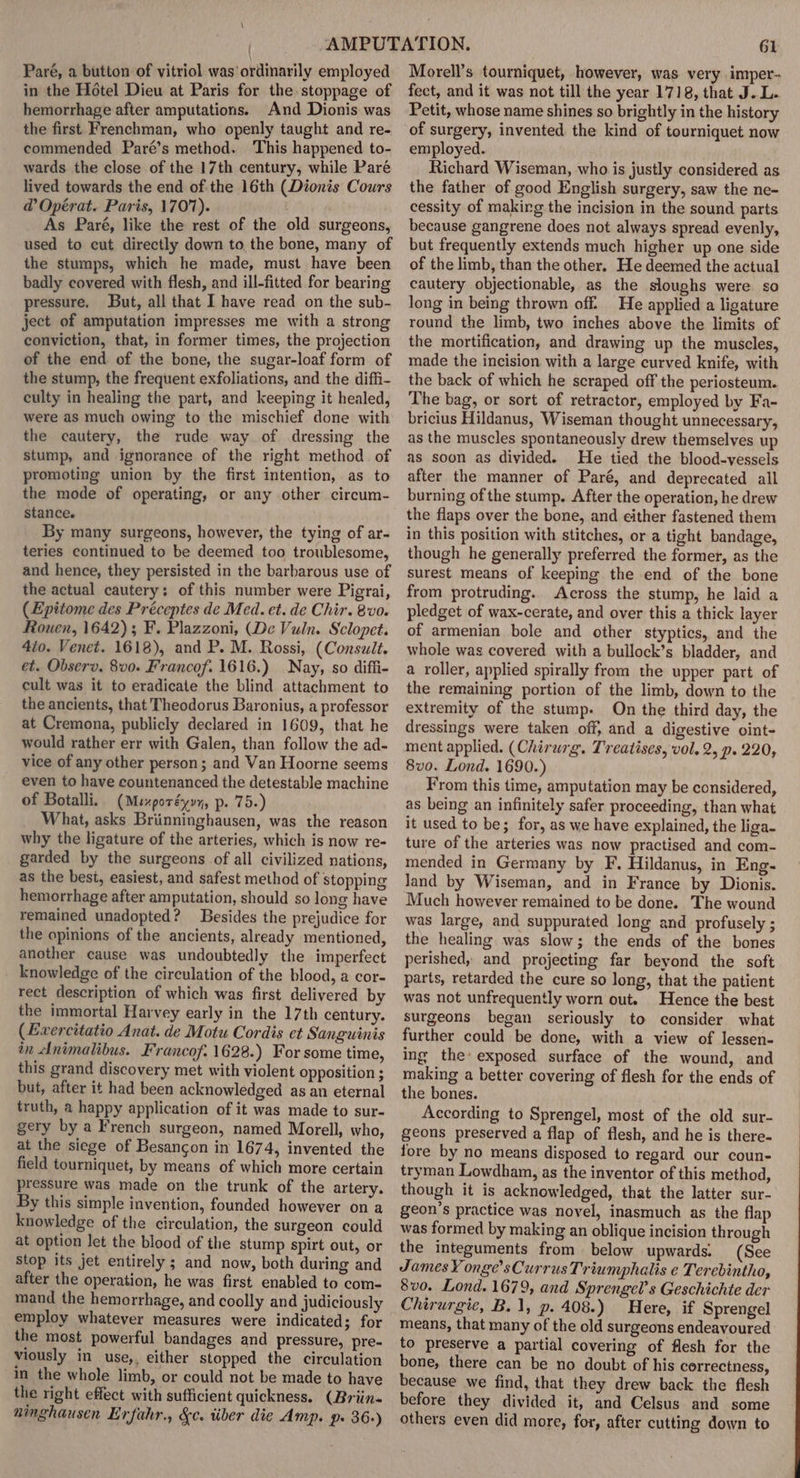 Paré, a button of vitriol was’ ordinarily employed in the Hotel Dieu at Paris for the stoppage of hemorrhage after amputations. And Dionis was the first Frenchman, who openly taught and re- commended Paré’s method. ‘This happened to- wards the close of the 17th century, while Paré lived towards the end of the 16th (Dionis Cours @ Opérat. Paris, 1707). As Paré, like the rest of the old surgeons, used to cut directly down to the bone, many of the stumps, which he made, must have been badly covered with flesh, and ill-fitted for bearing pressure. But, all that I have read on the sub- ject of amputation impresses me with a strong conviction, that, in former times, the projection of the end of the bone, the sugar-loaf form of the stump, the frequent exfoliations, and the diffi- culty in healing the part, and keeping it healed, were as much owing to the mischief done with the cautery, the rude way of dressing the stump, and ignorance of the right method. of promoting union by the first intention, as to the mode of operating, or any other circum- stance. By many surgeons, however, the tying of ar- teries continued to be deemed too troublesome, and hence, they persisted in the barbarous use of the actual cautery: of this number were Pigrai, (Epitome des Préceptes de Med. et. de Chir. 8 vo. Rouen, 1642); F. Plazzoni, (De Vuln. Sclopet. 4to. Venet. 1618), and P. M. Rossi, (Consult. et. Observ. 8vo. Francof. 1616.) Nay, so diffi- cult was it to eradicate the blind attachment to the ancients, that Theodorus Baronius, a professor at Cremona, publicly declared in 1609, that he would rather err with Galen, than follow the ad- vice of any other person; and Van Hoorne seems even to have countenanced the detestable machine of Botalli. (Mexporéyvy, p. 75.) What, asks Briinninghausen, was the reason why the ligature of the arteries, which is now re- garded by the surgeons of all civilized nations, as the best, easiest, and safest method of stopping hemorrhage after amputation, should so long have remained unadopted? Besides the prejudice for the opinions of the ancients, already mentioned, another cause was undoubtedly the imperfect knowledge of the circulation of the blood, a cor- rect description of which was first delivered by the immortal Harvey early in the 17th century. (Evercitatio Anat. de Motu Cordis et Sanguinis in Animalibus. Francof. 1628.) For some time, this grand discovery met with violent opposition ; but, after it had been acknowledged as an eternal truth, a happy application of it was made to sur- gery by a French surgeon, named Morell, who, at the siege of Besancon in 1674, invented the field tourniquet, by means of which more certain pressure was made on the trunk of the artery. By this simple invention, founded however on a knowledge of the circulation, the surgeon could at option let the blood of the stump spirt out, or Stop its jet entirely ; and now, both during and after the operation, he was first enabled to com- mand the hemorrhage, and coolly and judiciously employ whatever measures were indicated; for the most powerful bandages and pressure, pre- viously in use,, either stopped the circulation in the whole limb, or could not be made to have the right effect with sufficient quickness. (Briin- ninghausen Erfahr., &amp;c. tiber die Amp. p. 36+) 61 Morell’s tourniquet, however, was very imper- fect, and it was not till the year 1718, that J. L. Petit, whose name shines so brightly in the history of surgery, invented the kind of tourniquet now employed. Richard Wiseman, who is justly considered as the father of good English surgery, saw the ne- cessity of makirg the incision in the sound parts because gangrene does not always spread evenly, but frequently extends much higher up one side of the limb, than the other. He deemed the actual cautery objectionable, as the sloughs were so long in being thrown off. He applied a ligature round the limb, two inches above the limits of the mortification, and drawing up the muscles, made the incision with a large curved knife, with the back of which he scraped off the periosteum. The bag, or sort of retractor, employed by Fa- bricius Hildanus, Wiseman thought unnecessary, as the muscles spontaneously drew themselves up as soon as divided. He tied the blood-vessels after the manner of Paré, and deprecated all burning of the stump. After the operation, he drew the flaps over the bone, and either fastened them in this position with stitches, or a tight bandage, though he generally preferred the former, as the surest means of keeping the end of the bone from protruding. Across the stump, he laid a pledget of wax-cerate, and over this a thick layer of armenian bole and other styptics, and the whole was covered with a bullock’s bladder, and a roller, applied spirally from the upper part of the remaining portion of the limb, down to the extremity of the stump. On the third day, the dressings were taken off, and a digestive oint- ment applied. (Chirurg. Treatises, vol, 2, p. 220, 8vo. Lond. 1690.) From this time, amputation may be considered, as being an infinitely safer proceeding, than what it used to be; for, as we have explained, the liga- ture of the arteries was now practised and com- mended in Germany by F. Hildanus, in Eng- Jand by Wiseman, and in France by Dionis. Much however remained to be done. The wound was large, and suppurated long and profusely ; the healing was slow; the ends of the bones perished, and projecting far beyond the soft parts, retarded the cure so long, that the patient was not unfrequently worn out. Hence the best surgeons began seriously to consider what further could be done, with a view of lessen- ing the’ exposed surface of the wound, and making a better covering of flesh for the ends of the bones. According to Sprengel, most of the old sur- geons preserved a flap of flesh, and he is there- fore by no means disposed to regard our coun- tryman Lowdham, as the inventor of this method, though it is acknowledged, that the latter sur- geon’s practice was novel, inasmuch as the flap was formed by making an oblique incision through the integuments from below upwards. (See James Y onge’sCurrus Triumphalis e Terebintho, 8vo. Lond. 1679, and Sprengel’s Geschichte der Chirurgie, B.1, p. 408.) Here, if Sprengel means, that many of the old surgeons endeavoured to preserve a partial covering of flesh for the bone, there can be no doubt of his correctness, because we find, that they drew back the flesh before they divided it, and Celsus and some others even did more, for, after cutting down to