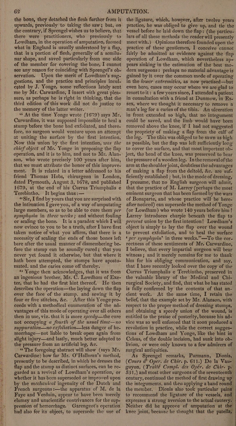 the bone, they detached the flesh further from it upwards, previously to taking the saw; but, on the contrary, if Sprengel wishes us to believe, that there were practitioners, who previously to Lowdham, in the operation of amputation, formed what in England is usually understood by a flap, that is a portion of flesh, generally of a semilu- nar shape, and saved particularly from one side of the member for covering the bone, I cannot see any reason for coinciding with Sprengel’s ob- servation. Upon the merit of Lowdham’s sug- gestions, and the practice and principles incul- cated by J. Yonge, some reflections lately sent me by Mr. Carwardine; I insert with great plea- sure, as perhaps he is right in thinking, that the third edition of this work did not do justice to the memory of the latter writer. *¢ At the time Yonge wrote (1679) says Mr. Carwardine, it was supposed impossible to heal a stump tefore the bone had exfoliated, and there- fore, no surgeon would venture upon an attempt at uniting the surface by the first intention. Now this union by the first intention, was the chief object of Mr. Yonge in proposing the flap son, who wrote precisely 100 years after him, that we must attribute the honor of this improve- ment. It is related in a letter addressed to his friend Thomas Hobs, chirurgeon in London, dated Plymouth, August 3, 1678, and published 1679, at the end of his Currus Triumphalis e Terebintho. It begins thus: — ‘Sir, I find by yours that you are surprised with the intimation I gave you, of a way of amputating large members, so as to be able to cure them per symphysin in three weeks ; and without fouling or scaling the bone. It is a paradox which I will now evince to you to be a truth, after I have first taken notice of what you affirm, that there is a necessity of scaling the ends of those bones left bare after the usual manner of dismembering be- fore the stump can be soundly cured; that you never yet found it otherwise, but that where it hath been attempted, the stumps have apostu- mated, and the caries come off thereby. *« Yonge then acknowledges, that it was from an ingenious brother, Mr. C. Lowdham of Exe- ter, that he had the first hint thereof. He then describes the operation—the laying down the flap over the face of the stump, and sewing it by four or five stitches, &amp;c. After this Yonge pro- ceeds with a methodical enumeration of the ad- vantages of this mode of operating over all others then in use, viz. that it is more speedy—the cure not occupying uw fourth of the usual time—no suppuration—no exfoliation—less danger of he- morrhage—not liable to break open again from the pressure from an artificial leg, &amp;c. «The foregoing abstract will show (says Mr. presently to be described, in which he dresses the flap and the stump as distinct surfaces, can be re- garded as a revival of Lowdham’s operation, or whether it has been superseded or improved upon by the mechanical ingenuity of the Dutch and Faye and Verduin, appear to have been merely clumsy and unscientific contrivances for the sup- pression of hemorrhage. Garengeot's operation had also for its object, to supersede the use of the ligature, which, however, after twelve years practice, he was obliged to give up, and tie the lars of all these methods the reader will presently meet with.) Opinions therefore founded upon the practice of these gentlemen, I conceive cannot fairly be admitted as evidence against the flap operation of Lowdham, which nevertheless ap- pears sinking in the estimation of the best mo- dern surgeons: pevhaps no material advantage is gained by it over the common mede of operating in the lower extremitics, as now practised—but even here, cases may occur where we are glad to resort to it: a few years since, I attended a patient in consultation with a friend at Dunmow, in Es- sex, where we thought it necessary to remove a man’s leg for a caries of the tibia. An ulceration in front extended so high, that no integument could be saved, and the limb would have been removed above the knee, if I had not suggested the propriety of making a flap from the calf of the leg. The tibia was obliged to be sawn as high as possible, but the flap was left sufficiently long to cover the surface, and that most important ob- ject, the bend of the knee, was preserved to bear the pressure of a wooden leg. Inthe removal of the arm at the shoulder joint, doubtless the advantages of making a flap from the deltoid, &amp;c. are suf- ficiently established ; but, in the mode of dressing, I presume, that no English surgeon will admit, that the practice of M. Larrey (perhaps the most eminent surgeon that has been formed by the wars of Bonaparte, and whose practice will be here- after noticed) can supersede the method of Yonge (or Lowdham) who wrote 140 years before him ! Larrey introduces charpie beneath the flap to prevent union by the first intention! Lowdham’s object is simply to lay the flap over the wound to prevent exfoliation, and to heal the surface ‘ per symphysin’ in three weeks.” —To the cor- rectness of these sentiments of Mr. Carwardine, I believe, that every impartial surgeon will bear witness ; and it merely remains for me to thank him for his obliging communication, and say, that I have recently looked over the copy of the Currus Triumphalis e Terebintho, preserved in the valuable library of the ‘Medical and Chi- rurgical Society, and find, that what he has stated is fully confirmed. by the contents of that an- cient work. At the same time, I retain the belief, that the example set by Mr. Alanson, with respect to the proper method of dressing stumps, and obtaining a speedy union of the wound, is entitled to the praise of posterity, because his ad- vice was so well enforced that it soon produced a revolution in practice, while the correct sugges- tions of Lowdham and Yonge, like the hint in Celsus, of the double incision, had sunk into ob- livion, or were only known to a few admirers of surgical antiquities. As Sprengel remarks, Purmann, Dionis, (Cours a’ Oper. de Chir. p. 611.) De la Vaue the integuments, and then applying a band round the member. expresses a strong aversion to the actual cautery.