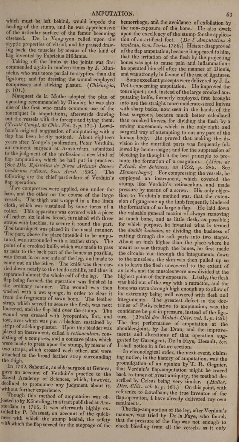 which must be left behind, would impede the healing of the stump, and he was apprehensive of the articular surface of the femur becoming diseased. De la Vauguyon relied upon the styptic properties of vitriol, and he praised draw- ing back the muscles by means of the kind of bag invented by Fabricius Hildanus. Taking off the limbs at the joints was first commended again in modern times by J. Mun- nicks, who was more partial to styptics, than the ligature; and for dressing the wound employed compresses and sticking plaster. (Chirurgia, p» 101.) Mauquest de la Mothe adopted the plan of operating recommended by Dionis; he was also one of the first who made common use of the tourniquet in amputations, afterwards drawing out the vessels with the forceps and tying them. (Traité Compl. de Chir. Vol. 3.9.171.) Lowd- ham’s original suggestion of amputating with a flap has been briefly noticed. About eighteen years after Yonge’s publication, Peter Verduin, an eminent surgeon at Amsterdam, submitted to the judgment of the profession a new kind of flap amputation, which he had put in practice. (See Dis, Epistolica de Nova Ariuum decur- tandorum ratione, Svo. Amst. 1696.) The following are the chief particulars of Verduin’s flap operation. ‘wo compresses were applied, one under the ham, and the other on the course of the large vessels. ‘The thigh was wrapped in a fine linen cloth, which was sustained by some turns of a roller. This apparatus was covered with a piece of leather, six inches broad, furnished with three straps with buckles, to secure it round the part. The tourniquet was placed in the usual manner. The part, above the place intended to be ampu- tated, was surrounded with a leather strap. The point of a crooked knife, which was made to pass as near to the back part of the bones as possible, was thrust in on one side of the leg, and made to come out on the other. The knife was then car- vied down nearly to the tendo achillis, and thus it separated almost the whole calf of the leg. The flap being formed, the operation was finished in the ordinary manner. The wound was then washed with a wet sponge, in order to clear it from the fragments of sawn bone. The leather strap, which served to secure the flesh, was next loosened, and the flap laid over the stump. The wound was dressed with lycoperdon, lint, and tow, over which was put a bladder, sustained by strips of sticking-plaster. Upon this bladder was placed an instrument, called a retinaculum, con- sisting of a compress, and a concave plate, which were made to press upon the stump, by means of two straps, which crossed each other, and were attached to the broad leather strap surrounding the thigh. In 1702, Sabourin ,an able surgeon at Geneva, gave an account of Verduin’s practice io the Royal Academy of Sciences, which, however, declined to pronounce any judgment about it, without further experience, Though this method of amputation was ob- jected to by Kénerding, in a tract published at Am- sterdam in 1705, it was afterwards highly ex. tolled by P. Massuet, on account of the quick. ness with which the stump healed, the safety with which the flap served for the stoppage of the 63 hemorrhage, and the avoidance of exfoliation by . the non-exposure of the bone. He also dwelt upon the excellency of the stump for the applica- tion of an artificial foot. (De ? Amputation @ lambeau, 8v0. Paris, 1756.) Heister disapproved of the flap amputation, because it appeared to him, that the irritation of the flesh by the projecting bones was apt to cause pain and inflammation: he operated himself after the manner of Dionis, and was strongly in favour of the use of ligatures. Some excellent precepts were delivered by J. L. Petit concerning amputation. He improved the tourniquet ; and, instead of the large crooked am- putating knife, formerly employed, first brought into use the straight more moderate-sized knives with sharp backs, now seen in the hands of the best surgeons, because much better calculated than crooked knives, for dividing the flesh by a sawing movement, which is the only right and surgical way of attempting to cut any part of the human body. He proved that making the di- vision in the mortified parts was frequently fol- lowed by hemorrhage ; and for the suppression of bleeding he thought it the best principle to pro- mote the formation of a coagulum. (Mém. de V’ Acad. des Sciences, an 1732, p. 285. See Hemorrhage.) Yor compressing the vessels, he employed an instrument, which covered the stump, like Verduin’s retinaculum, and made pressure by means of a screw. His only objec- tion to Verduin’s method was, that the exten- sion of gangrene up the limb frequently hindered the formation of so large a flap. He laid down the valuable general maxim of always removing as much bone, and as little flesh, as possible ; for which purpose, he invented what is termed the double incision, or dividing the business of cutting through the soft parts into two stages. About an inch higher than the place where he meant to saw through the bones, he first made the circular cut through the integuments down to the muscles ; the skin was then pulled up so as to leave the flesh uncovered to the extent of an inch, and the muscles were now divided at the highest point of their exposure. Lastly, the flesh was held out of the way with a retractor, and the bone was sawn through high enough up to allow of its extremity being well covered with flesh and integuments. The greatest defect in the doc- trines of Petit, relative to amputation, was the confidence he put in pressure, instead of the liga- ture. (Traité des Malad. Chir. vol. 3. p. 126.) The first performance of amputation at the ments and alterations of that operation sug- gested by Garengeot, De la Faye, Desault, xc. I shall notice in a future section. In chronological order, the next event, claim- ing notice, in the history of amputation, was the promulgation of an opinion by T. R. Gagnier, that Verduin’s flap-amputation might be traced back to times of great antiquity, the method de- scribed by Celsus being very similar. ( Haller, Diss. Chir. vol. 5. p. 161.) On this point, with reference to Lowdham, the true inventor of the flap-operation, I have already delivered my own sentiments. The flap-amputation of the leg, after Verduin’s manner, was tried by De la Faye, who found, that the pressure of the flap was not enough to check bleeding from all the vessels, as it only
