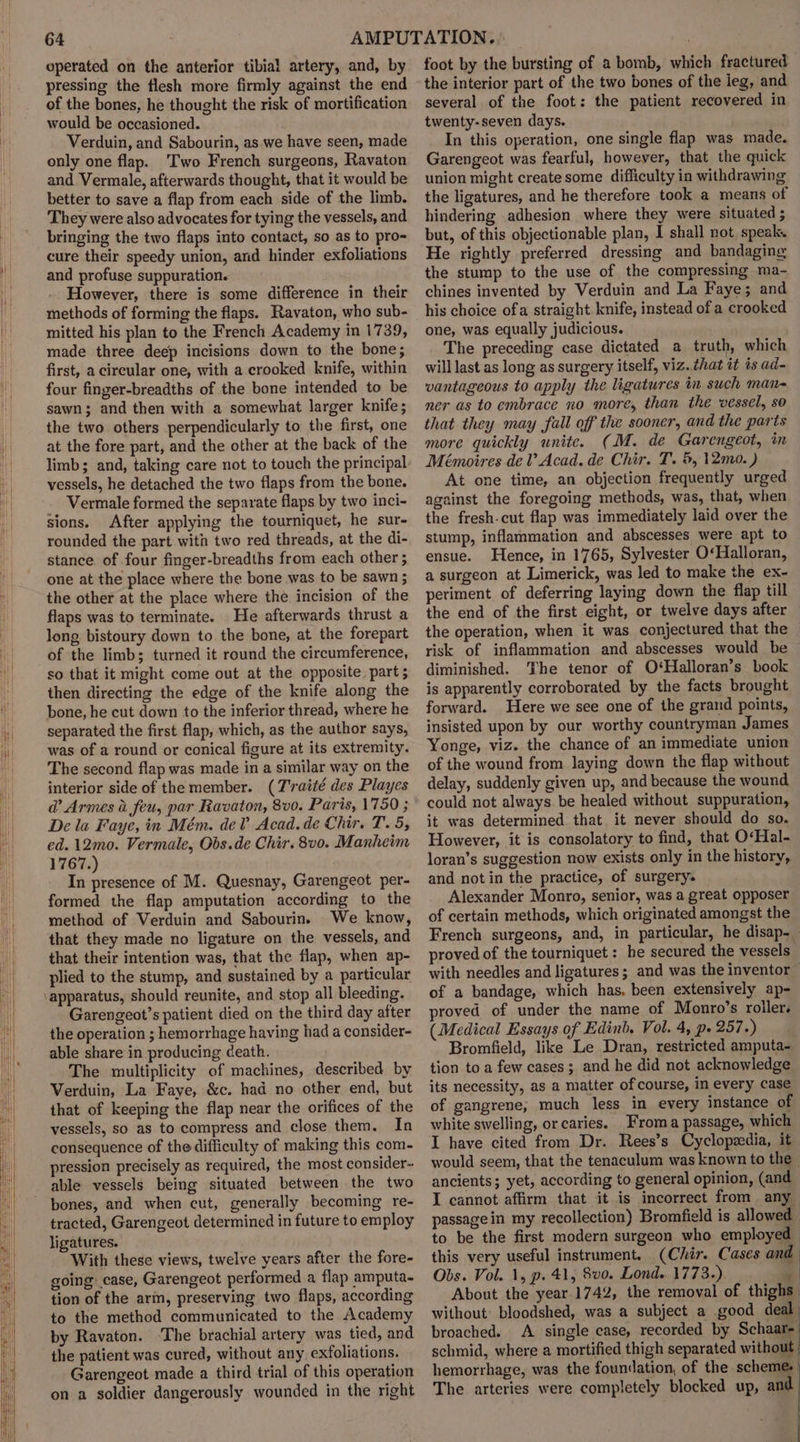 Mh eperated on the anterior tibia! artery, and, by pressing the flesh more firmly against the end of the bones, he thought the risk of mortification would be occasioned. Verduin, and Sabourin, as we have seen, made only one flap. ‘Two French surgeons, Ravaton and Vermale, afterwards thought, that it would be better to save a flap from each side of the limb. They were also advocates for tying the vessels, and bringing the two flaps into contact, so as to pro- cure their speedy union, and hinder exfoliations and profuse suppuration. However, there is some difference in their methods of forming the flaps. Ravaton, who sub- mitted his plan to the French Academy in 1739, made three deep incisions down to the bone; first, a circular one, with a crooked knife, within four finger-breadths of the bone intended to be sawn; and then with a somewhat larger knife; the two others perpendicularly to the first, one at the fore part, and the other at the back of the limb; and, taking care not to touch the principal vessels, he detached the two flaps from the bone. Vermale formed the separate flaps by two inci- sions. After applying the tourniquet, he sur- rounded the part with two red threads, at the di- stance. of four finger-breadths from each other ; one at the place where the bone was to be sawn ; the other at the place where the incision of the flaps was to terminate. He afterwards thrust a long bistoury down to the bone, at the forepart of the limb; turned it round the circumference, so that it might come out at the opposite, part 5 then directing the edge of the knife along the bone, he cut down to the inferior thread, where he separated the first flap, which, as the author says, was of a round or conical figure at its extremity. The second flap was made in a similar way on the interior side of the member. (T'raité des Playes d’ Armes i feu, par Ravaton, 8v0. Paris, 1750 ; De la Faye, in Mém. deV Acad.de Chir. T. 5, ed. 12mo. Vermale, Obs.de Chir. 8v0. Manheim 1767.) In presence of M. Quesnay, Garengeot per- formed the flap amputation according to the method of Verduin and Sabourin. We know, that they made no ligature on the vessels, and that their intention was, that the flap, when ap- plied to the stump, and sustained by a particular Garengeot’s patient died on the third day after the operation ; hemorrhage having had a consider- able share in producing death. The multiplicity of machines, described by Verduin, La Faye, &amp;c. had no other end, but that of keeping the flap near the orifices of the vessels, so as to compress and close them. In consequence of the difficulty of making this com- pression precisely as required, the most consider- able vessels being situated between the two bones, and when cut, generally becoming re- tracted, Garengeot determined in future to employ ligatures. With these views, twelve years after the fore- going case, Garengeot performed a flap amputa- tion of the arm, preserving two flaps, according to the method communicated to the Academy by Ravaton. ‘The brachial artery was tied, and the patient was cured, without any. exfoliations. Garengeot made a third trial of this operation on a soldier dangerously wounded in the right foot by the bursting of a bomb, which fractured the interior part of the two bones of the ieg, and several of the foot: the patient recovered in twenty-seven days. In this operation, one single flap was made, Garengeot was fearful, however, that the quick union might create some difficulty in withdrawing the ligatures, and he therefore took a means of hindering adhesion where they were situated ; but, of this objectionable plan, I shall not. speak. He rightly preferred dressing and bandaging the stump to the use of the compressing ma- chines invented by Verduin and La Faye; and his choice ofa straight. knife, instead of a crooked one, was equally judicious. The preceding case dictated a truth, which will last as long as surgery itself, viz. that it is ad- vantageous to apply the ligatures in such man- ner as to embrace no more, than the vessel, so that they may fall off the sooner, and the parts more quickly unite. (M. de Garengeot, in Mémoires de V Acad. de Chir. T. 5, 12mo. ) At one time, an objection frequently urged against the foregoing methods, was, that, when the fresh-cut flap was immediately laid over the stump, inflammation and abscesses were apt to ensue. Hence, in 1765, Sylvester O‘Halloran, a surgeon at Limerick, was led to make the ex- periment of deferring laying down the flap till the end of the first eight, or twelve days after the operation, when it was conjectured that the risk of inflammation and abscesses would be diminished. The tenor of O*‘Halloran’s book is apparently corroborated by the facts brought forward. Here we see one of the grand points, insisted upon by our worthy countryman James Yonge, viz. the chance of an immediate union of the wound from laying down the flap without delay, suddenly given up, and because the wound could not always. be healed without suppuration, it was determined that it never should do so. However, it is consolatory to find, that O«Hal- loran’s suggestion now exists only in the history, and not in the practice, of surgery. Alexander Monro, senior, was a great opposer of certain methods, which originated amongst the French surgeons, and, in particular, he disap. proved of the tourniquet : he secured the vessels. with needles and ligatures; and was the inventor of a bandage, which has, been extensively ap- proved of under the name of Monro’s roller. (Medical Essays of Edinb, Vol. 4, p- 257.) Bromfield, like Le Dran, restricted amputa- tion to a few cases; and he did not acknowledge its necessity, as a matter of course, in every case of gangrene; much less in every instance of white swelling, or caries. _Froma passage, which I have cited from Dr. Rees’s Cyclopzedia, it would seem, that the tenaculum was known to the _ ancients; yet, according to general opinion, (and I cannot affirm that it is incorrect from any passage in my recollection) Bromfield is allowed to be the first modern surgeon who employed this very useful instrument. (Chir. Cases and Obs. Vol. 1, p. 41, 8v0. Lond. 1773.). | About the year 1742, the removal of thighs without bloodshed, was a subject a .good deal: broached. A single case, recorded by Schaar-— schmid, where a mortified thigh separated without hemorrhage, was the foundation, of the scheme: | The arteries were completely blocked up, and