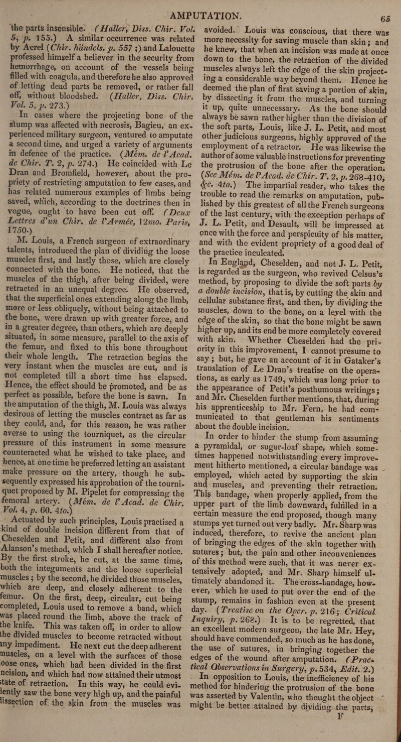 ‘the parts insensible. (Haller, Diss. Chir. Vol. 5, p. 155.) A similar occurrence was related by Acrel (Chir. hiindels. p. 557 ;). and Lalouette professed himself a believer in the security from hemorrhage, on account of the vessels being filled with coagula, and therefore he also approved of letting dead parts be removed, or rather fall off, without bloodshed. (Haller, Diss. Chir. Vol. 5, p. 273.) In cases where the projecting bone of the stump was affected with necrosis, Bagieu, an ex- perienced military surgeon, ventured to amputate a second time, and urged a variety of arguments im defence of the practice. (Mém. del’ Acad. de Chir. T. 2, p. 274.) He coincided with Le Dran and Bromfield, however, about the pro- priety of restricting amputation to few cases, and has related numerous examples of Jimbs being saved, which, according to the doctrines then in vogue, ought to have been cut off. (Deux Lettres @un Chir. de VArmée, 12mo. Paris, 1750.) ' M. Louis, a French surgeon of extraordinary talents, introduced the plan of dividing the loose muscles first, and lastly those, which are closely connected with the bone. He noticed, that the muscles of the thigh, after being divided, were retracted in an unequal degree. He observed, that the superficial ones extending along the limb, more or less obliquely, without being attached to the bone, were drawn up with greater force, and in a greater degree, than others, which are deeply situated, in some measure, parallel to the axis of the femur, and fixed to this bone throughout their whole length. The retraction begins the very instant when the muscles are cut, and is not completed till a short time has elapsed. Hence, the effect should be promoted, and be as perfect as possible, before the bone is sawn. In the amputation of the thigh, M. Louis was always desirous of letting the muscles contract as far as they could, and, for this reason, he was rather averse to using the tourniquet, as the circular pressure of this instrument in some measure counteracted what he wished to take place, and hence, at onetime he preferred letting an assistant make pressure on the artery, though he sub- ‘sequently expressed his approbation of the tourni- quet proposed by M. Pipelet for compressing the femoral artery. (Mém. de 0 Acad. de Chir. Vol. 4, p. 60. 4to.) _ Actuated by such principles, Louis practised a kind of double incision different from that of Cheselden and Petit, and different also from Alanson’s method, which I shall hereafter notice. By the first stroke, he cut, at the same time, both the integuments and the loose superficial muscles ; by the second, he divided those muscles, which are deep, and closely adherent to the femur. On the first, deep, circular, cut being completed, Louis used to remove a band, which was placed round the limb, above the track of the knife. This was taken off, in order to allow the divided muscles to become retracted without any impediment. He next cut the deep adherent muscles, on a level with the surfaces of those oose ones, which had been divided in the first neision, and which had now attained their utmost tate of retraction. In this way, he could evi- lently saw the bone very high up, and the painful lissection of the skin from the muscles was 65 avoided. Louis was conscious, that there was more necessity for saving muscle than skin; and he knew, that when an incision was made at once down to the bone, the retraction of the divided muscles always left the edge of the skin project- ing a considerable way beyond them. Hence he deemed the plan of first saving a portion of skin, by dissecting it from the muscles, and turning it up, quite unnecessary. As the bone should always be sawn rather higher than the division of the soft parts, Louis, like J. L. Petit, and most other judicious surgeons, highly approved of the employment ofa retractor. He was likewise the author of some valuable instructions for preventing the protrusion of the bone after the operation. (See Mém. de? Acad. de Chir. T. 2, p. 268-410, &amp;c. 4to.) The impartial reader, who takes the trouble to read the remarks on amputation, pub- lished by this greatest of all the French surgeons of the last century, with the exception: perhaps of J. L. Petit, and Desault, will be impressed at once with the force and perspicuity of his matter, and with the evident propriety of a good deal of the practice inculcated, In England, Cheselden, and not-J. L. Petit, is regarded as the surgeon, who revived Celsus’s method, by proposing to divide the soft parts by @ double incision, that is, by cutting the skin and cellular substance first, and then, by dividing the muscles, down to the bone, on a level with the edge of the skin, so that the bone might be sawn higher up, and its end be more completely covered with skin. Whether Cheselden had the pri- ority in this improvement, I cannot’ presume to say ; but, he gave an account of it in Gataker’s translation of Le Dran’s treatise on the opera tions, as early as 1749, which was long prior to the appearance of Petit’s posthumous writings ; and Mr. Cheselden further mentions, that, during his apprenticeship to Mr. Fern, he had com- municated to that gentleman his sentiments about the double incision. In order to hinder the stump from assuming a pyramidal, or sugar-loaf shape, which some- times happened notwithstanding every improve-~ ment hitherto mentioned, a circular bandage was employed, which acted by supporting the skin and muscles, and preventing their retraction: This bandage, when properly applied, from the upper part of the limb downward; fulfilled ina - certain measure the end proposed, though many stumps yet turned out very badly. Mr. Sharp was induced, therefore, to revive the ancient plan of bringing the edges of the skin together with sutures; but, the pain and other inconveniences of this method were such, that it was never ex- tensively adopted, and Mr. Sharp himself ul- timately abandoned it. The cross-bandage, how- ever, which he used to put over the end of the stump, remains in fashion even at the present day. (Treatise on the Oper. p. 2165 Critical Inquiry, p. 262.) It is to be regretted, that an excellent modern surgeon, the late Mr. Hey, should have commended, so much as he has done, the use of sutures, in bringing together the edges of the wound after amputation. (Pracs tical Observations in Surgery, p.534, Edit. i25) . In opposition to Louis, the inefficiency of his method for hindering the protrusion of the bone was asserted by Valentin, who thought the object might be-better attained by dividing ae parts;