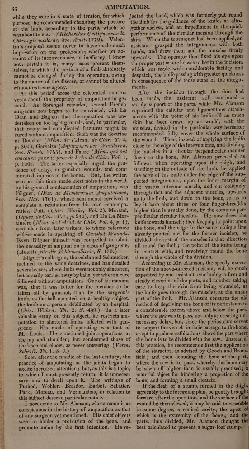 while they were in a state of tensiori, for which purpose, he recommended changing the posture wasabout tocut. (Récherches Critiques sur la Chirurgie moderne, 8vo. Amst. 1772). Valen- tin’s proposal seems never to have made much impression on the profession; whether on ac- count of its inconvenience, or inefficacy, I know not: certain it is, many cases present them- cannot be changed during the operation, owing to the nature of the disease, or cannot be altered without extreme agony. At this period arose the celebrated contro- versy about the propriety of amputation in ge- neral. As Sprengel remarks, several French surgeons now began to be convinced, with Le Dran and Bagieu, that the operation was un- dertaken on too light grounds, and, in particular, that many bad complicated fractures might be cured without amputation. Such was the doctrine of Boucher (Mém. de ? Acad. de Chir. T. 2, p. 304), Gervaise (Anfungsgr. der Wundarzn. 8vo. Strasb. 1755), and Faure (Mém. qui ont concouru pour le prix de V Ac. de Chir. Vol. 1, p- 100). The latter especially urged the pru- dence of delay, in gunshot wounds, and com- minuted injuries of the bones. But, the writer, who at this time made most noise in the world, by his general condemnation of amputation, was Bilguer, (Diss. de Membrorum Amputatione, gvo. Hal. 1761), whose sentiments received a complete a refutation from his own contempo- raries, Pott, (Chir. Works, Vol. 2), Morand, (Opuse. de Chir. T. 1, p. 232), and De La Mar- tiniére (Mém. de ? Acad.de Chir. Vol. 4, p. 1), and also from later writers, to whom reference ‘willde made in speaking of Gunshot Wounds. Even Bilguer himself was compelled to admit the necessity of amputation in cases of gangrene. (Anweis fiir die Feldwundirzie, 8. 170.) Bilguer’s colleague, the celebrated Schmucker, inclined to the same doctrines, and has detailed several cases, where limbs were not only shattered, but actually carried away by balls, yet where a cure followed without amputation. One of his maxims was, that it was better for the member to be taken off by gunshot, than by the surgeon’s knife, as the ball operated on a healthy subject, the knife on a person debilitated by an hospital. (Chir. Wahrn. Th. 2. S. 493.) In a later valuable essay on this subject, he restricts am- putation to shattered limbs, affected with gan- grene. His mode of operating was that of M. Louis. He sanctioned joint-operations at the hip and shoulder; but condemned those of the knee and elbow, as never answering. (Verm. Soon after the middle of the last century, the practice of amputating at the joints began to excite increased attention ; but, as this is a topic, to which [I must presently return, it is unneces- sary now to dwell upon it. The writings of Puthod, Wohler, Brasdor, Barbet, Sabatier, Park, Moreau, and Vermandois, in relation to this subject deserve particular notice. I now come to Mr. Alanson, whose name is as eonspicuous in the history of amputation as that of any surgeon yet mentioned. His chief objects were to hinder a protrusion of the bone, and promote union by the first intention. He res jected the band, which was formerly put round the limb for the guidance of the knife, as alto- gether useless, and an impediment to the quick performance of the circular incision through the skin. When the tourniquet had been applied, an assistant grasped the integuments with both hands, and drew them and the muscles firmly upwards. The operator then fixed his eye upon the proper part where he was to begin the incision, which was made with considerable facility and despatch, the knife passing with greater quickness in consequence of the tense state of the integu- ments. : After the incision through the skin had been made, the assistant ‘still continued a steady support of the parts, while Mr. Alanson separated the cellular and ligamentous, attach- ments with the point of his knife till as much skin had been drawn up as would, with the muscles, divided in the particular way hereafter recommended, fully cover the whole surface of the wound. Then, instead of applying the knife close to the edge of the integuments, and dividing the muscles in a circular perpendicular manner down to the bone, Mr. Alanson proceeded as follows: when operating upon the thigh, and standing on the outside of the’ limb, he applied the edge of his knife under the edge of the sup- ported integuments, upon the inner margin of the vastus internus muscle, and cut obliquely through that and the adjacent muscles, upwards as to the limb, and down to the bone, so as to lay it bare about three or four finger-breadths higher than is usually done, by the common per- pendicular circular incision. He now drew the knife towards himself; then keeping its point upon the bone, and the edge in the same oblique line already pointed out for the former incision, he divided the rest of the muscles in that direction all round the limb; the point of the knife being in contact with, and revolving round the bone through the whole of the division. According to Mr. Alanson, the speedy execu- tion of the above-directed incision, will be much expedited by one assistant continuing a firm and steady elevation of the parts, and another taking care to keep the skin from being wounded, as the knife goes through the muscles, at the under part of the limb. Mr. Alanson censures the old method of depriving the bone of its periosteum to a considerable extent, above and below the part, where the saw was to pass, not only as creating un- necessary delay, but, since the periosteum serves to support the vessels in their passage to the bone, as apt to produce exfoliations. above the part where the bone is to be divided with the saw. Instead of this practice, he recommends first the application of the retractor, as advised by Gooch and Brom- field; and then denuding the bone at the part, where the saw is to pass, whereby the bone may be sawn off higher than is usually practised; a material object for hindering a projection of the bone, and forming a small cicatrix. ) If the flesh of a stump, formed in the thigh, agreeably to the foregoing plan, be gently brought forward after the operation, and the surface of the wound be then viewed, it may be said to resemble in some degree, a conical cavity, the apex of which is the extremity of the bone; and. the parts, thus divided, Mr. Alanson thought the best calculated to prevent.a sugar-loaf stump.