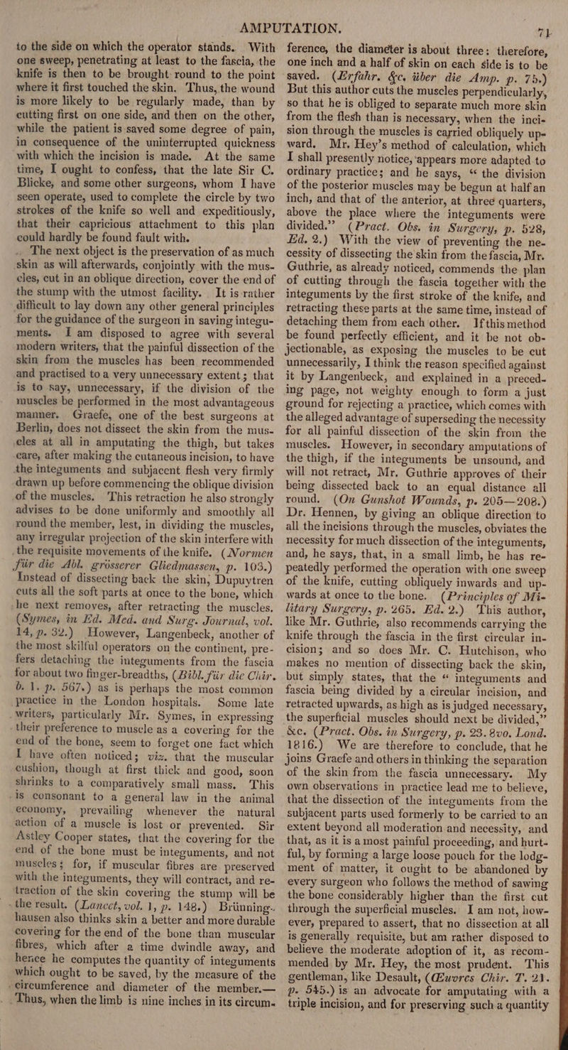 to the side on which the operator stands. With one sweep, penetrating at least to the fascia, the knife is then to be brought: round to the point where it first touched the skin. Thus, the wound is more likely to be regularly made, than by cutting first on one side, and then on the other, while the patient is saved some degree of pain, in consequence of the uninterrupted quickness with which the incision is made. At the same time, I ought to confess, that the late Sir C. Blicke, and some other surgeons, whom I have seen operate, used to complete the circle by two strokes of the knife so well and expeditiously, that their capricious attachment to this plan eould hardly be found fault with. _ The next object is the preservation of as much skin as will afterwards, conjointly with the mus- eles, cut in an oblique direction, cover the end of the stump with the utmost facility. It is rather difficult to lay down any other general principles for the guidance of the surgeon in saving integu- ments. fam disposed to agree with several modern writers, that the painful dissection of the skin from the muscles has been. recommended and practised toa very unnecessary extent; that is to Say, unnecessary, if the division of the muscles be performed in the most advantageous manner. Graefe, one of the best surgeons at Berlin, does not dissect the skin from the mus- cles at all in amputating the thigh, but takes care, after making the cutaneous incision, to have the integuments and subjacent flesh very firmly drawn up before commencing the oblique division of the muscles. ‘This retraction he also strongly advises to be done uniformly and smoothly all round the member, lest, in dividing the muscles, any irregular projection of the skin interfere with _the requisite movements of the knife. (Normen Sir die Abl. grosserer Gliedmassen, p. 103.) Instead of dissecting back the skin} Dupuytren cuts all the soft parts at once to the bone, which -he next removes, after retracting the muscles. (Symes, in Ed. Med. and Surg. Journal, vol. 14, p. 32.) However, Langenbeck, another of the most skilful operators on the continent, pre- fers detaching the integuments from the fascia for about two finger-breadths, (Bibl. fiir die Chir. b. 1. p. 567.) as is perhaps the most common practice in the London hospitals. Some late _Writers, particularly Mr. Symes, in expressing . their preference to muscle as a covering for the end of the bone, seem to forget one fact which I have often noticed; viz. that the muscular cushion, though at first thick and good, soon shrinks to a comparatively small mass. This is consonant to a general law in the animal economy, prevailing whenever the natural action of a muscle is lost or prevented. Sir Astley Cooper states, that the covering for the end of the bone must be integuments, and not muscles; for, if muscular fibres are preserved with the integuments, they will contract, and re- traction of the skin covering the stump will be the result. (Lancet, vol. 1, p- 148.) Brinning.. hausen also thinks skin a better and more durable covering for the end of the bone than muscular fibres, which after a time dwindle away, and hence he computes the quantity of integuments which ought to be saved, by the measure of the - circumference and diameter of the member.— . . Thus, when the limb is nine inches in its circum- 7h ference, the diameter is about three: therefore, one inch and a half of skin on each side is to be saved. (Evfahr. &amp;c. tiber die Amp. p. 75.) But this author cuts the muscles perpendicularly, so that he is obliged to separate much more skin from the flesh than is necessary, when the inci- sion through the muscles is carried obliquely up- ward. Mr. Hey’s method of calculation, which I shall presently notice, ‘appears more adapted to ordinary practice; and he says, “ the division of the posterior muscles may be begun at half an inch, and that of the anterior, at three quarters, above the place where the integuments were divided.” (Pract. Obs. in Surgery, p. 528, Ed. 2.) With the view of preventing the ne- cessity of dissecting the skin from the fascia, Mr. Guthrie, as already noticed, commends the plan of cutting through the fascia together with the integuments by the first stroke of the knife, and retracting these parts at the same time, instead of detaching them from each other. Ifthismethod be found perfectly efficient, and it be not ob- jectionable, as exposing the muscles to be cut unnecessarily, I think the reason specified against it by Langenbeck, and explained in a preced- ing page, not weighty enough to form a just ground for rejecting a practice, which comes with the alleged advantage of superseding the necessity for all painful dissection of the skin from the muscles. However, in secondary amputations of the thigh, if the integuments be unsound, and will not retract, Mr. Guthrie approves of their being dissected back to an equal distance all round. (On Gunshot Wounds, p. 205—208.) Dr. Hennen, by giving an oblique direction to all the incisions through the muscles, obviates the necessity for much dissection of the integuments, and, he says, that, in a small limb, he has re- peatedly performed the operation with one sweep of the knife, cutting obliquely inwards and up- wards at once to the bone. (Principles of Mi- litary Surgery, p. 265. Ed. 2.) This author, like Mr. Guthrie, also recommends carrying the knife through the fascia in the first circular in- cision; and so does Mr. C. Hutchison, who makes no mention of dissecting back the skin, but simply states, that the “ integuments and fascia being divided by a circular incision, and retracted upwards, as high as is judged necessary, the superficial muscles should next be divided,” &amp;e. (Pract. Obs. in Surgery, p. 23. 8v0. Lond. 1816.) We are therefore to conclude, that he joins Graefe and others in thinking the separation of the skin from the fascia unnecessary. My own observations in practice lead me to believe, that the dissection of the integuments from the subjacent parts used formerly to be carried to an extent beyond all moderation and necessity, and that, as it is a most painful proceeding, and hurt- ful, by forming a large loose pouch for the lodg- ment of matter, it ought to be abandoned by every surgeon who follows the method of sawing the bone considerably higher than the first cut through the superficial muscles. I am not, how- ever, prepared to assert, that no dissection at all is generally requisite, but am rather disposed to believe the moderate adoption of it, as recom- mended by Mr. Hey, the most prudent. This gentleman, like Desault, (GEwores Chir. 7.2). | p- 545.) is an advocate for amputating with a triple incision, and for preserving such a quantity