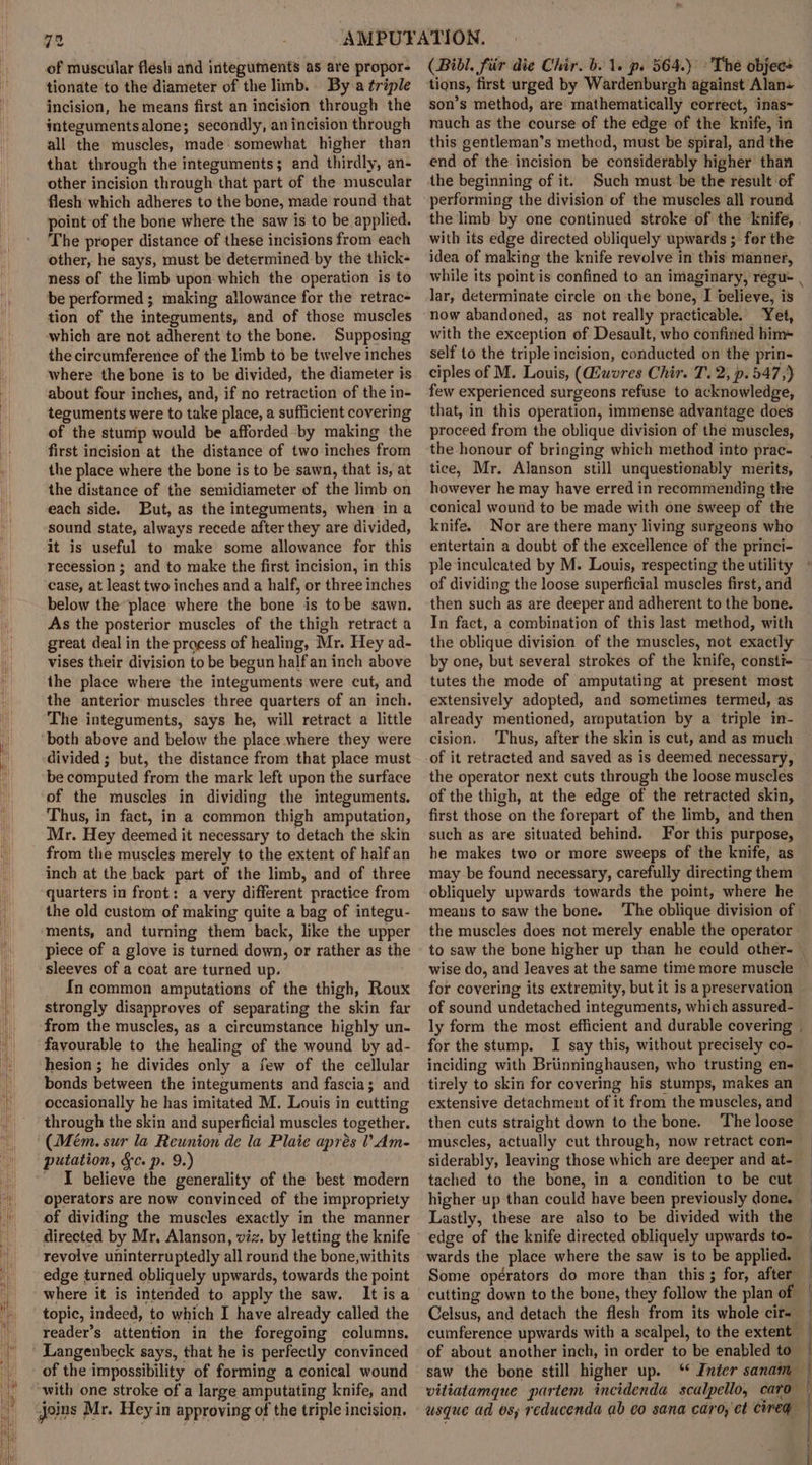 of muscular flesh and integuments as are propor- tionate to the diameter of the limb. By a triple incision, he means first an incision through the integumentsalone; secondly, anincision through all the muscles, made: somewhat higher than that through the integuments; and thirdly, an- other incision through that part of the muscular flesh which adheres to the bone, made round that point of the bone where the saw is to be applied. The proper distance of these incisions from each other, he says, must be determined by the thick- ness of the limb upon which the operation is to be performed; making allowance for the retrac- tion of the integuments, and of those muscles which are not adherent to the bone. Supposing the circumference of the limb to be twelve inches where the bone is to be divided, the diameter is about four inches, and, if no retraction of the in- teguments were to take place, a sufficient covering of the stump would be afforded by making the first incision at the distance of two inches from the place where the bone is to be sawn, that is, at the distance of the semidiameter of the limb on each side. But, as the integuments, when in a sound state, always recede after they are divided, it is useful to make some allowance for this recession ; and to make the first incision, in this case, at least two inches and a half, or three inches below theplace where the bone is tobe sawn. As the posterior muscles of the thigh retract a great deal in the process of healing, Mr. Hey ad- vises their division to be begun half an inch above the place where the integuments were cut, and the anterior muscles three quarters of an inch. The integuments, says he, will retract a little both above and below the place where they were divided ; but, the distance from that place must be computed from the mark left upon the surface of the muscles in dividing the integuments. Thus, in fact, in a common thigh amputation, Mr. Hey deemed it necessary to detach the skin from the muscles merely to the extent of half an inch at the back part of the limb, and of three quarters in front: a very different practice from the old custom of making quite a bag of integu- ments, and turning them back, like the upper piece of a glove is turned down, or rather as the sleeves of a coat are turned up. In common amputations of the thigh, Roux strongly disapproves of separating the skin far from the muscles, as a circumstance highly un- favourable to the healing of the wound by ad- hesion ; he divides only a few of the cellular bonds between the integuments and fascia; and occasionally he has imitated M. Louis in cutting through the skin and superficial muscles together. (Mem. sur la Reunion de la Plaie aprés ? Am- I believe the generality of the best modern operators are now convinced of the impropriety of dividing the muscles exactly in the manner directed by Mr, Alanson, viz. by letting the knife revolve uninterruptedly all round the bone,withits edge turned obliquely upwards, towards the point It isa topic, indeed, to which I have already called the reader’s attention in the foregoing columns. of the impossibility of forming a conical wound with one stroke of a large amputating knife, and Joins Mr. Hey in approving of the triple incision. (Bibl. fiir die Chir. b. 1. p. 564.) The objec+ tions, first urged by Wardenburgh against Alan- son’s method, are mathematically correct, inas~ much as the course of the edge of the knife, in this gentleman’s method, must be spiral, and the end of the incision be considerably higher than the beginning of it. Such must be the result of performing the division of the muscles all round with its edge directed obliquely upwards ; for the idea of making the knife revolve in this’ manner, Jar, determinate circle on the bone, I believe, is now abandoned, as not really practicable. Yet, with the exception of Desault, who confined him+ self to the triple incision, conducted on the prin- ciples of M. Louis, (iwores Chir. T. 2, p. 547,) few experienced surgeons refuse to acknowledge, that, in this operation, immense advantage does proceed from the oblique division of the muscles, the honour of bringing which method into prac- tice, Mr. Alanson still unquestionably merits, however he may have erred in recommending the conical wound to be made with one sweep of the knife. Nor are there many living surgeons who entertain a doubt of the excellence of the princi- ple inculcated by M. Louis, respecting the utility of dividing the loose superficial muscles first, and then such as are deeper and adherent to the bone. In fact, a combination of this last method, with the oblique division of the muscles, not exactly by one, but several strokes of the knife, consti- tutes the mode of amputating at present most extensively adopted, and sometimes termed, as already mentioned, arnputation by a triple in- cision. ‘Thus, after the skin is cut, and as much of it retracted and saved as is deemed necessary, the operator next cuts through the loose muscles of the thigh, at the edge of the retracted skin, first those on the forepart of the limb, and then such as are situated behind. For this purpose, he makes two or more sweeps of the knife, as may be found necessary, carefully directing them obliquely upwards towards the point, where he means to saw the bone. the muscles does not merely enable the operator wise do, and leaves at the same time more muscle for covering its extremity, but it is a preservation of sound undetached integuments, which assured- for the stump. I say this, without precisely co- inciding with Briinninghausen, who trusting en- tirely to skin for covering his stumps, makes an extensive detachment of it from the muscles, and then cuts straight down to the bone. ‘The loose muscles, actually cut through, now retract con- siderably, leaving those which are deeper and at- tached to the bone, in a condition to be cut Lastly, these are also to be divided with the edge of the knife directed obliquely upwards to- Some opérators do more than this ; for, after Celsus, and detach the flesh from its whole cir- cumference upwards with a scalpel, to the extent of about another inch, in order to be enabled to saw the bone still higher up. ‘ Inter sanam ip i