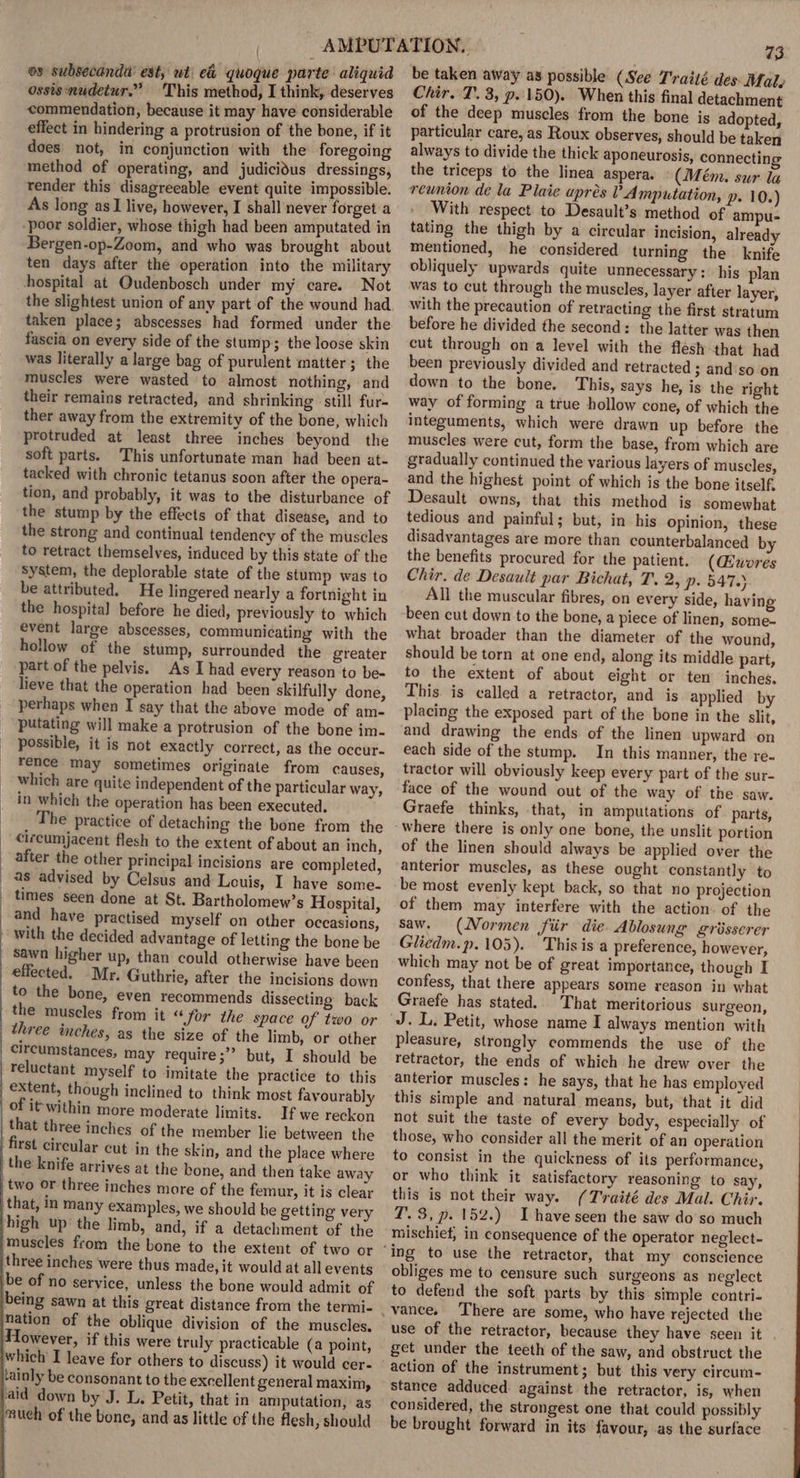 os subsecanda’ est; wt e&amp; quoque parte aliquid ossis nudetur.” This method, I think, deserves commendation, because it may have considerable effect in hindering a protrusion of the bone, if it does not, in conjunction with the foregoing method of operating, and judicidus dressings, render this disagreeable event quite impossible. As long as I live, however, I shall never forget a poor soldier, whose thigh had been amputated in Bergen-op-Zoom, and who was brought about ten days after the operation into the military hospital at Oudenbosch under my care. Not the slightest union of any part of the wound had taken place; abscesses had formed under the fascia on every side of the stump; the loose skin was literally a large bag of purulent matter; the muscles were wasted to almost nothing, and their remains retracted, and shrinking still fur- ther away from the extremity of the bone, which protruded at least three inches beyond the soft parts. This unfortunate man had been at- tacked with chronic tetanus soon after the opera- tion, and probably, it was to the disturbance of the stump by the effects of that disease, and to the strong and continual tendency of the muscles to retract themselves, induced by this state of the system, the deplorable state of the stump was to be attributed. He lingered nearly a fortnight in the hospital before he died, previously to which event large abscesses, communicating with the hollow of the stump, surrounded the greater part of the pelvis. As I had every reason to be- lieve that the operation had been skilfully done, perhaps when I say that the above mode of am- putating will make a protrusion of the bone im- possible, it is not exactly correct, as the occur- rence may sometimes originate from causes, which are quite independent of the particular way, in which the operation has been executed. The practice of detaching the bone from the cizcumjacent flesh to the extent of about an inch, after the other principal incisions are completed, Celsus and Louis, I have some. times seen done at St. Bartholomew’s Hospital, and have practised myself on other occasions, sawn higher up effected. Mr. ( to the bone, than could otherwise have been Guthrie, after the incisions down even recommends dissecting back from it “for the space of two or as the size of the limb, or other circumstances, may require;” but, I should be extent, though inclined to think most favourably of it within more moderate limits. If we reckon that three inches of the member lie between the first cireular cut in the skin, and the place where the knife arrives at the bone, and then take away two or three inches more of the femur, it is clear that, in many examples, we should be getting very high up the limb, and, if a detachment of the muscles from the bone to the extent of two or three inches were thus made, it would at all events be of no service, unless the bone would admit of being sawn at this great distance from the termi- nation of the oblique division of the muscles. Towever, if this were truly practicable (a point, tainly be consonant to the excellent general maxim, ‘aid down by J. L. Petit, that in amputation, as much of the bone, and as little of the flesh, should 73 be taken away as possible (See T'raité des Mal, Chir. T. 3, p. 150). When this final detachment of the deep muscles from the bone is adopted, particular care, as Roux observes, should be taken always to divide the thick aponeurosis, connecting the triceps to the linea aspera. (Mém. sur la reunion de la Plaie apres ? Amputation, p- 10.) With respect to Desault’s method of ampu- tating the thigh by a circular incision, already mentioned, he considered turning the knife obliquely upwards quite unnecessary: his plan was to cut through the muscles, layer after layer, with the precaution of retracting the first stratum before he divided the second: the latter was then cut through ona level with the flesh-that had been previously divided and retracted ; and'so on down to the bone, This, says he, is the right way of forming a true hollow cone, of which the integuments, which were drawn up before the muscles were cut, form the base, from which are gradually continued the various layers of muscles, and the highest point of which is the bone itself, Desault owns, that this method is somewhat tedious and painful; but, in his Opinion, these disadvantages are more than counterbalanced by the benefits procured for the patient. (Guwores Chir. de Desault par Bichat, T. 2, p. 547.) All the muscular fibres, on every side, having been cut down to the bone, a piece of linen, some- what broader than the diameter of the wound, should be torn at one end, along its middle part, to the extent of about eight or ten inches. This. is called a retractor, and is applied by placing the exposed part of the bone in the slit, and drawing the ends of the linen upward on each side of the stump. In this manner, the re- tractor will obviously keep every part of the sur- face of the wound out of the way of the saw. Graefe thinks, that, in amputations of parts, where there is only one bone, the unslit portion of the linen should always be applied over the anterior muscles, as these ought constantly to be most evenly kept back, so that no projection of them may interfere with the action of the saw. (Normen fiir die. Ablosung grisserer Gliedm.p.105). This is a preference, however, which may not be of great importance, though I confess, that there appears some reason in what Graefe has stated. That meritorious surgeon, pleasure, strongly commends the use of the retractor, the ends of which he drew over the anterior muscles: he says, that he has employed this simple and natural means, but, that it did not suit the taste of every body, especially of those, who consider all the merit of an operation to consist in the quickness of its performance, or who think it satisfactory reasoning to say, this is not their way. (T'raité des Mal. Chir. T. 3, p. 152.) Ihave seen the saw do'so much mischief, in consequence of the operator neglect- obliges me to censure such surgeons as neglect to defend the soft parts by this simple contri- use of the retractor, because they have seen it get under the teeth of the saw, and obstruct the action of the instrument; but this very circum- stance adduced. against the retractor, is, when considered, the strongest one that could possibly be brought forward in its favour, as the surface