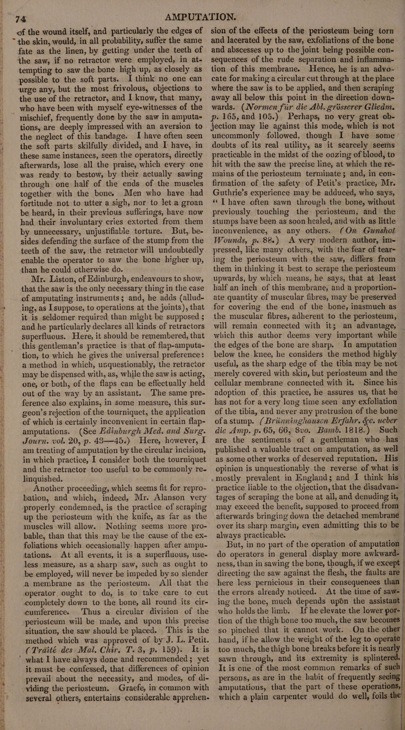 of the wound itself, and particularly the edges of ~+the skin, would, in all probability, suffer the same fate as the linen, by getting under the teeth of the saw, if no retractor were employed, in at- tempting to saw the bone high up, as closely as possible to the soft parts. I think no one can urge any, but the most frivolous, objections to the use of the retractor, and I know, that many, who have been with myself eye-witnesses of the mischief, frequently done by the saw in amputa- tions, are deeply impressed with an aversion to the neglect of this bandage. I have often seen the soft parts skilfully divided, and I have, in these same instances, seen the operators, directly afterwards, lose all the praise, which every one was ready to bestow, by their actually sawing through one half of the ends of the muscles together with the bone) Men who have had fortitude not to utter a sigh, nor to let a groan be heard, in their previous sufferings, have now had their involuntary cries extorted from them by unnecessary, unjustifiable torture. But, be- sides defending the surface of the stump from the teeth of the saw, the retractor will undoubtedly enable the operator to saw the bone higher up, than he could otherwise do. Mr. Liston, of Edinburgh, endeavours to show, that the saw is the only necessary thing in the case of amputating instruments; and, he adds (allud- ing, as I suppose, to operations at the joints), that it is seldomer required than might be supposed 5 and he particularly declares all kinds of retractors superfluous. Here, it should be remembered, that this gentleman’s practice is that of flap-amputa- tion, to which he gives the universal preference: a method in which, unquestionably, the retractor may be dispensed with, as, while the saw is acting, one, or both, of the flaps can be effectually held out of the way by an assistant. The same pre- ference also explains, in some measure, this sur- geon’s rejection of the tourniquet, the application of which is certainly inconvenient in certain flap- amputations. (See Edinburgh Med. and Surg. Journ. vol. 20, p. 43—45.) Here, however, I am treating of amputation by the circular incision, in which practice, I consider both the tourniquet and the retractor too useful to be commonly re- linquished. Another proceeding, which seems fit for repro- bation, and which, indeed, Mr. Alanson very properly condemned, is the practice of scraping up the periosteum with the knife, as far as the muscles will allow. Nothing seems more pro- bable, than that this may be the cause of the ex- foliations which occasionally happen after ampu- tations. At all events, it is a superfluous, use- less measure, as a sharp saw, such as ought to be employed, will never be impeded by so slender a membrane as the periosteum. All that the operator, ought to do, is to take care to cut completely down to the bone, all round its cir- cumference. ‘Thus a circular division of the periosteum will be made, and upon this precise situation, the saw should be placed. This is the method which was approved of by’ J. L. Petit. (Traité des Mal. Chir. T. 3, p. 159). It is ’ what I have always done and recommended; yet it must be confessed, that differences of opinion prevail about the necessity, and modes, of di- viding the periosteum. Graefe, in common with several others, entertains considerable apprehen.- sion of the effects of the periosteum being torn and lacerated by the saw, exfoliations of the bone and abscesses up to the joint being possible con- sequences of the rude separation and inflamma-: tion of this membrane. Hence, he is an advo- cate for making a circular cut through at the place where the saw is to be applied, and then scraping away all below this point in the direction down- wards. (Normen fur die Abl. grisserer Gliedm. p. 165, and 105.) Perhaps, no very great ob- jection may lie against this mode, which is not uncommonly followed, though I have some doubts of its real utility, as it scarcely seems practicable in the midst of the oozing of blood, to hit with the saw the precise line, at which the re- mains of the periosteum terminate; and, in con- firmation of the safety of Petit’s practice, Mr. Guthrie’s experience may be adduced, who says, ‘‘T have often sawn through the bone, without previously touching the. periosteum, and the stumps have been as soon healed, and with as little inconvenience, as any others. (On Gunshot Wounds, p.. 88.) A very modern author, im- pressed, like many others, with the fear of tear- ing the periosteum with the saw, differs from them in thinking it best to scrape the periosteum upwards, by which means, he says, that at least half an inch of this membrane, and a proportion- ate quantity of muscular fibres, may be preserved for covering the end of the bone, inasmuch as the muscular fibres, adherent to the periosteum, will remain connected with it; an advantage, which this author deems very important while the edges of the bone are sharp. In amputation below the knee, he considers the method highly useful, as the sharp edge of the tibia may be not merely covered with skin, but periosteum and the cellular membrane connected with it. Since his adoption of this practice, he assures us, that he has not for a very long time seen any exfoliation of the tibia, and never any protrusion of the bone ofastump. (Briinninghausen Erfahr. &amp;c. ueber die Amp. p. 65, 66, 8vo. Bamb. 1818.) Such are the sentiments of a gentleman who has published a valuable tract on amputation, as well — as some other works of deserved reputation. His — opinion is unquestionably the reverse of what is — practice liable to the objection, that the disadvan- | tages of scraping the bone at all, and denuding it, — may exceed the benefit, supposed to proceed from — afterwards bringing down the detached membrane — over its sharp margin, even admitting this to be always practicable. % But, in no part of the operation of amputation — do operators in general display more awkward. | ness, than in sawing the bone, though, if we except | directing the saw against the flesh, the faults are | here less pernicious in their consequences than | the errors already noticed. At the time of saw- ing the bone, much depends upon the assistant i who holds the limb. If he elevate the lower por- tion of the thigh bone too much, the saw becomes | so pinched that it cannot work. On the other’ hand, if he allow the weight of the leg to operate | too much, the thigh bone breaks before it is nearly sawn through, and its extremity is splintered. It is one of the most common remarks. of such persons, as are in the habit of frequently seeing amputations, that the part of these operations, which a plain carpenter would do well, foils the