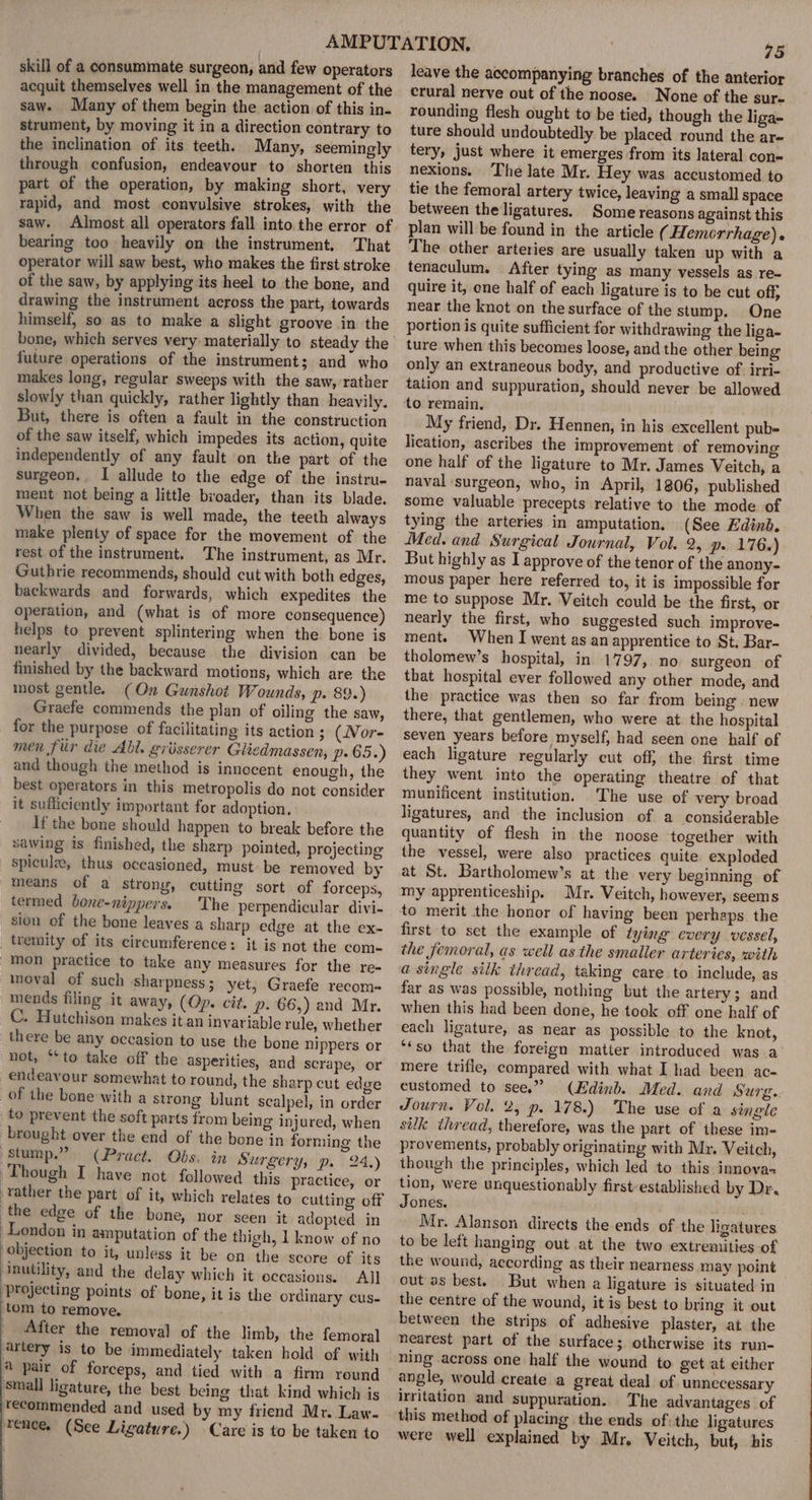 skill of a consummate surgeon, and few operators acquit themselves well in the management of the saw. Many of them begin the action of this in. strument, by moving it in a direction contrary to the inclination of its teeth. Many, seemingly through confusion, endeavour to shorten this part of the operation, by making short, very rapid, and most convulsive strokes, with the saw. Almost all operators fall into the error of bearing too heavily on the instrument. That operator will saw best, who makes the first stroke of the saw, by applying its heel to the bone, and drawing the instrument across the part, towards himself, so as to make a slight groove in the future operations of the instrument; and who makes long, regular sweeps with the saw, rather slowly than quickly, rather lightly than heavily. But, there is often a fault in the construction of the saw itself, which impedes its action, quite independently of any fault on the part of the surgeon. I allude to the edge of the instru- ment not being a little broader, than its blade. When the saw is well made, the teeth always make plenty of space for the movement of the rest of the instrument. The instrument, as Mr. Guthrie recommends, should cut with both edges, backwards and forwards, which expedites the operation, and (what is of more consequence) helps to prevent splintering when the bone is nearly divided, because the division can be finished by the backward motions, which are the most gentle. (On Gunshot Wounds, p. 89.) Graefe commends the plan of oiling the saw, for the purpose of facilitating its action 3 (Nor- men fiir die Abl. grisserer Glicdmassen, p65.) and though the method is innocent enough, the best operators in this metropolis do not consider it sufficiently important for adoption. ' If the bone should happen to break before the sawing is finished, the sharp pointed, projecting spicule, thus oceasioned, must be removed by means of a strong, cutting sort of forceps, termed bone-nippers. The perpendicular divi- sion of the bone leaves a sharp edge at the ex- tremity of its circumference: it is not the com- mon practice to take any measures for the re- moval of such sharpness ; yet; Graefe recom- mends filing it away, (Op. cit. p. 66,) and Mr. C. Hutchison makes it an invariable rule, whether there be any occasion to use the bone nippers or not, “to take off the asperities, and scrape, or endeavour somewhat to round, the sharp cut edge of the bone with a strong blunt scalpel, in order to prevent the soft parts from being injured, when brought over the end of the bone in forming the stump.” (Pract. Obs. in Surgery, p. 24.) Though I have not followed this practice, or rather the part of it, which relates to cutting off the edge of the bone, nor seen it adopted in London in amputation of the thigh, 1 know of no objection to it, unless it be on the score of its Inutility, and the delay which it occasions. All projecting points of bone, it is the ordinary cus- tom to remove. After the removal of the limb, the femoral artery is to be immediately taken hold of with € pair of forceps, and tied with a firm round small ligature, the best being that kind which is recommended and used by my friend Mr. Law- rence. (See Ligature.) Care is to be taken to 75 leave the accompanying branches of the anterior crural nerve out of the noose. None of the sur- rounding flesh ought to be tied, though the liga- ture should undoubtedly be placed round the ar- tery, just where it emerges from its lateral con= nexions. ‘The late Mr. Hey was accustomed to tie the femoral artery twice, leaving a small space between the ligatures. Some reasons against this plan will be found in the article ( Hemorrhage). The other arteries are usually taken up with a tenaculum. After tying as many vessels as re- quire it, one half of each ligature is to be cut off, near the knot on the surface of the stump. One portion is quite sufficient for withdrawing the liga- ture when this becomes loose, and the other being only an extraneous body, and productive of. irri- tation and suppuration, should never be allowed to remain. My friend, Dr. Hennen, in his excellent pub- lication, ascribes the improvement of removing one half of the ligature to Mr. James Veitch, a naval surgeon, who, in April, 1806, published some valuable precepts relative to the mode of tying the arteries in amputation, (See Edinb. Med. and Surgical Journal, Vol. 2, p. 176.) But highly as I approve of the tenor of the anony- mous paper here referred to, it is impossible for me to suppose Mr. Veitch could be the first, or nearly the first, who suggested such improve- ment. When I went as an apprentice to St. Bar- tholomew’s hospital, in 1797, no surgeon of that hospital ever followed any other mode, and the practice was then so far from being . new there, that gentlemen, who were at the hospital seven years before myself, had seen one half of each ligature regularly cut off, the first time they went into the operating theatre of that munificent institution. The use of very broad ligatures, and the inclusion of a considerable quantity of flesh in the noose together with the vessel, were also practices quite exploded at St. Bartholomew’s at the very beginning of my apprenticeship. Mr. Veitch, however, seems to merit the honor of having been perhaps the first to set the example of tying every vessel, the femoral, as well as the smaller arteries, with a single silk thread, taking care to include, as far as was possible, nothing but the artery; and when this had been done, he took off one half of each ligature, as near as possible to the knot, ‘“*so that the foreign matter introduced was a mere trifle, compared with what I had been ac- eustomed to see.” (Edinb. Med. and Surg. Journ. Vol. 2, p. 178.) The use of a single silk thread, therefore, was the part of these im- provements, probably originating with Mr. Veitch, though the principles, which led to this innova= tion, were unquestionably first-established by Dr. Jones. Mr. Alanson directs the ends of the ligatures to be left hanging out at the two extremities of the wound, according as their nearness may point out as best. But when a ligature is situated in the centre of the wound, it is best to bring it out between the strips of adhesive plaster, at the nearest part of the surface; otherwise its run- ning across one half the wound to get at either angle, would create a great deal of unnecessary irritation and suppuration. The advantages of this method of placing the ends of: the ligatures were well explained by Mr. Veitch, but, his