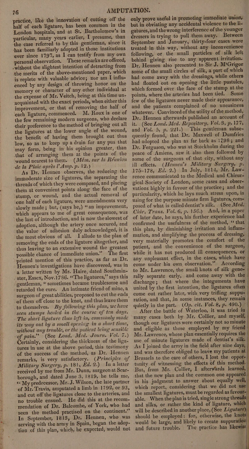 practice, like the innovation of cutting off the half of each ligature, has been common in the London hospitals, and at St. Bartholomew’s in particular, many years earlier, I presume, than the case referred to by this gentleman, since it thas been familiarly adopted in those institutions ever since 1797, as I can testify from my own personal observation. ‘These remarks are offered, -without the slightest intention of detracting from the merits of the above-mentioned paper, which is replete with valuable advice; nor am I influ- enced by any design of throwing honor on the ‘memory or character of any other individual at the expense of Mr. Veitch, being at this time un- acquainted with the exact periods, when either this improvement, or that of removing the half of ‘each ligature, commenced. M. Roux is one of the few remaining modern surgeons, who declare their preference to the method of bringing out all the ligatures at the lower angle of the weund, the benefit of having them brought out thus low, so as to keep upa drain for any pus that may form, being in his opinion greater, than that of arranging them at the points of the wound nearest tothem. (Mém. sur la Réunion -de la Plate aprés V Amp. p. 12.) As Dr. Hennen observes, the reducing the immoderate size of ligatures, the separating the -threads of which they were composed, and placing them at convenient points along the face of the stump, or wound, and the actual removal of one half of each ligature, were amendments very slowly made ; but, (says he,) “an improvement, which appears to me of great consequence, was adoption, although the artery once secured, and the value of adhesion duly acknowledged, it is the most obvious of all. J allude to the plan of removing the ends of the ligature altogether, and thus leaving to an extensive wound the greatest possible chance of immediate union.” ‘The first Hennen's investigations have discovered, was in a letter written by Mr. Haire, dated Southmin- gentleman, “sometimes became troublesome and An intimate friend of mine, a surgeon of great abilities, proposed to cut the ends. of them off close to the knot, and thus leave them to themselves. By following this plan, we have seen stumps healed in the course of ten days. The short ligature thus left in, commonly made its way out by a small opening in a short time, without any trouble, or the patient being sensible of pain.” (See Lond. Med. Journ. Vol. 7.) Certainly, considering the thickness of the liga- tures in use at the above period, this testimony of the success of the method, as Dr. Hennen remarks, is very satisfactory. (Principies of Military Surgery, p. \8\, Ed. 2.) na letter received by me from Mr. Dunn, surgeon at Scar- borough, and dated June 3, 1819, he tells me, &lt;&lt;‘ My predecessor, Mr. J. Wilson, the late partner of Mr. Travis, amputated a limb in 1792, or 93, and cut off the ligatures close to the arteries, and no trouble ensued. He did this at the recom- mendation of Dr. Balcombe, of York, who had seen the method practised on the continent.” In September, 1813, Dr. Hennen, who was serving with the army in Spain, began the adop- tion of this plan, which, he expected; would not only prove useful in promoting immediate union, but in obviating any accidental violence to the li- gatures, and the wrong interference of the younger dressers in trying to pull them away. Between September and January, thirty-four cases were treated in this way, without any inconvenience following, or the small particles of silk left behind giving rise to any apparent irritation. Dr. Hennen also presented to Sir J. M‘Grigor some of the small circles of silk, a part of which had come away with the dressings, while others had floated out on opening the little pustules, which formed over the face of the stump at the points, where the arteries had been tied. Some few of the ligatures never made their appearance; and the patients complained of no uneasiness whatever. Convinced of the utility of the method, Dr. Hennen afterwards published an account of — it. (See Lond. Med. Repository, Vol.3, p- 77, and Vol. 5, p. 221.) This gentleman subse- quently found, that Dr. Maxwell of Dumfries had adopted the plan as far back as 17983; and Dr. Ferguson, who was at Stockholm during the peace of Amiens, saw it also then followed by some of the surgeons of that city, without any ill effects. (Hennen’s Military Surgery, p. 175-178, Ed. 2.) In July, 1814, Mr. Law- | rence communicated to the Medical and Chirur- — gical Society of London, some cases and obser- vations highly in favour of the practice; and the — particularity, which he lays much stress upon, is | using for the purpose minute firm ligatures, com= | posed of what is called-dentist’s silk. (See Med. Chir. Trans. Vol. 6, p. 156.) And, ina paper | of later date, he says, his further experience had confirmed the usefulness of the method, ‘that | this plan, by diminishing irritation and inflam- | mation, and simplifying the process of dressing, | very materially promotes the comfort of the — patient, and the convenience of the surgeon, | while it has not produced ill consequences, or | any unpleasant effect, in the cases, which have f come under his own observation.” According | to Mr. Lawrence, the small knots of silk gene- | rally separate early, and come away with the | discharge; that where the integuments have | united by the first intention, the ligatures oftem { come out rather later, with very trifling suppu- | ration, and that, in some instances, they remain i quietly in the part. (Op. cit. Vol. 8, p. 490.) After the battle of Waterloo, it was tried in many cases both by Mr. Collier, and myself, - though our ligatures were certainly not so minute _ and eligible as those employed by my friend | Mr. Lawrence, whose plan essentially requires the | use of minute ligatures made of dentist’s silk. As I joined the army in the field after nine days, | and was therefore obliged to leave my patients at Brussels to the care of others, I lost the oppor-| tunity of witnessing the effects of this method. But, from Mr. Collier, I afterwards learned, | that the new plan and the common one appeared. in his judgment to answer about equally well, which report, considering that we did not use. the smallest ligatures, must be regarded as favour- able. When the planis tried, single strong threads and silks, or rather the kind of ligature, which will be described in another place, (See Ligature) should be employed: for, otherwise, the knots would be large, and likely to create suppuration and future trouble. The practice-has likewise