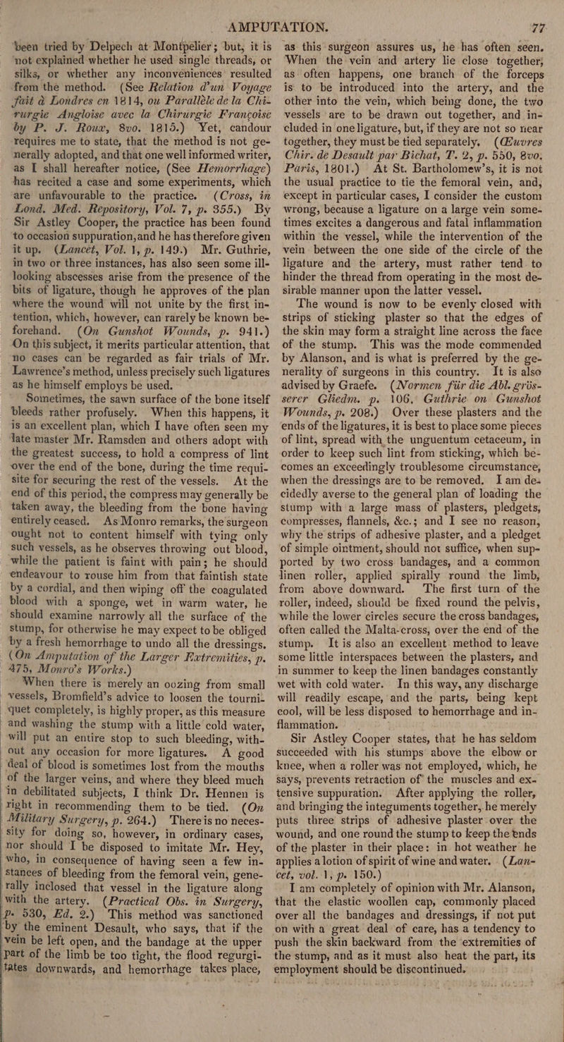 ‘been tried by Delpech at Montpelier; but, it is ‘not explained whether he used single threads, or silks, or whether any inconveniences’ resulted ‘from the method. (See Relation @un Voyage Sait &amp; Londres en 1814, ou Paralléle de la Chi- rurgie Angloise avec la Chirurgie Francoise by P. J. Roux, 8v0. 1815.) Yet, candour requires me to state, that the method is not ge- nerally adopted, and that one well informed writer, as I shall hereafter notice, (See Hemorrhage) has recited a case and some experiments, which are unfavourable to the practice. (Cross, in Lond. Med. Repository, Vol. 7, p. 355.) By Sir Astley Cooper, the practice has been found to occasion suppuration, and he has therefore given itup. (Lancet, Vol. 1, p. 149.) Mr. Guthrie, in two or three instances, has also seen some ill- looking abscesses arise from the presence of the bits of ligature, though he approves of the plan where the wound will not unite by the first in- tention, which, however, can rarely be known be- forehand. (On Gunshot Wounds, p. 941.) On this subject, it merits particular attention, that no cases can be regarded as fair trials of Mr. Lawrence’s method, unless precisely such ligatures as he himself employs be used. Sometimes, the sawn surface of the bone itself bleeds rather profusely. When this happens, it is an excellent plan, which I have often seen my Yate master Mr. Ramsden and others adopt with the greatest success, to hold a compress of lint over the end of the bone, during the time requi- site for securing the rest of the vessels. At the end of this period, the compress may generally be taken away, the bleeding from the bone having entirely ceased. As Monro remarks, the surgeon ought not to content himself with tying only ‘such vessels, as he observes throwing out blood, while the patient is faint with pain; he should endeavour to rouse him from that faintish state by a cordial, and then wiping off the coagulated blood with a sponge, wet in warm water, he should examine narrowly all the surface of the stump, for otherwise he may expect to be obliged by a fresh hemorrhage to undo all the dressings. (On Amputation of the Larger Extremities, Pp. 475, Monro’s Works.) When there is merely an oozing from small vessels, Bromfield’s advice to loosen the tourni- -quet completely, is highly proper, as this measure and washing the stump with a little cold water, will put an entire stop to such bleeding, with- out any occasion for more ligatures. A good deal of blood is sometimes lost from the mouths of the larger veins, and where they bleed much in debilitated subjects, I think Dr. Hennen is Yight in recommending them to be tied. (On Military Surgery, p. 264.) Thereis no neces- sity for doing so, however, in ordinary cases, nor should I be disposed to imitate Mr. Hey, who, in consequence of having seen a few in- stances of bleeding from the femoral vein, gene- ‘tally inclosed that vessel in the ligature along with the artery. (Practical Obs. in Surgery, Pp. 930, Ed, 2.) This method was sanctioned ‘by the eminent Desault, who says, that if the vein be left open, and the bandage at the upper ‘Part of the limb be too tight, the flood regurgi- fates downwards, and hemorrhage takes place, When the vein and artery lie close together; as often happens, one branch of the forceps is. to be introduced into the artery, and the other into the vein, which being done, the two vessels are to be drawn out together, and in- cluded in oneligature, but, if they are not so near together, they must be tied separately, (Gwvres Chir. de Desault par Bichat, T. 2, p. 550, 8vo. Paris, 1801.) At St. Bartholomew’s, it is not the usual practice to tie the femoral vein, and, except in particular cases, I consider the custom wrong, because a ligature on a large vein some- times excites a dangerous and fatal inflammation within the vessel, while the intervention of the vein between the one side of the circle of the ligature and the artery, must rather tend. to hinder the thread from operating in the most de- sirable manner upon the latter vessel. The wound is now to be evenly closed with strips of sticking plaster so that the edges of the skin may form a straight line across the face of the stump. This was the mode commended by Alanson, and is what is preferred by the ge- nerality of surgeons in this country. It is also advised by Graefe. (Normen fiir die Abl. gris- serer Gliedm. p. 106, Guthrie on Gunshot Wounds, p. 208.) Over these plasters and the ends of the ligatures, it is best to place some pieces of lint, spread with the unguentum cetaceum, in order to keep such lint from sticking, which be- comes an exceedingly troublesome circumstance, when the dressings are to be removed. I ain des cidedly averse to the general plan of loading the stump with a large mass of plasters, pledgets, compresses, flannels, &amp;c.; and I see no reason, why the strips of adhesive plaster, and a pledget of simple ointment, should not suffice, when sup- ported by two cross bandages, and a common linen roller, applied spirally round the limb, from above downward. The first turn. of the roller, indeed, should be fixed round the pelvis, while the lower circles secure the cross bandages, often called the Malta-cross, over the end of the stump. It is also an excellent method to leave some little interspaces between the plasters, and in summer to keep the linen bandages constantly wet with cold water. In this way, any discharge will readily escape, and the parts, being kept cool, will be less disposed to hemorrhage and in- flammation. Sir Astley Cooper states, that he has seldom succeeded with his sturnps above the elbow or knee, when a roller was not employed, which, he Says, prevents retraction of the muscles and ex- tensive suppuration. After applying the roller, and bringing the integuments together, he merely puts three strips of adhesive plaster over the wound, and one round the stump to keep the ends of the plaster in their place: in hot weather he applies a lotion of spirit of wine and water. - (Lan- cet, vol. 1, p.» 150.) I am completely of opinion with Mr. Alanson, that the elastic woollen cap, commonly placed over all the bandages and dressings, if not put on with a great deal of care, has a tendency to push the skin backward from the ‘extremities of the stump, and as it must also heat the part, its employment should be discontinued.