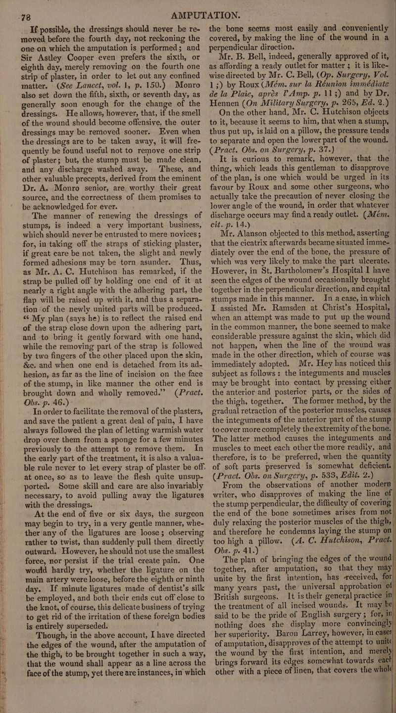 If. possible, the dressings should never be re- moved before the fourth day, not reckoning the one on which the amputation is performed; and Sir Astley Cooper even prefers the sixth, or eighth day, merely removing on the fourth one strip of plaster, in order to let out any confined matter. (See Lancet, vol. 1, p. 150.) Monro also set down the fifth, sixth, or seventh day, as generally soon enough for the change of the dressings. He allows, however, that, if the smell of the wound should become offensive, the outer dressings may be removed sooner. Even when the dressings are to be taken away, it will fre- quently be found useful not to remove one strip of plaster; but, the stump must be made clean, and any discharge washed away. ‘These, and other valuable precepts, derived from the eminent Dr. A. Monro senior, are worthy their great source, and the correctness of them promises to be acknowledged for ever. The manner of renewing the dressings of stumps, is indeed a very important business, which should never be entrusted to mere novices ; for, in taking off the straps of sticking plaster, if great care be not taken, the slight and newly formed adhesions may be torn asunder. ‘Thus, as Mr. A.C. Hutchison has remarked, if the strap be pulled off by holding one end of it at nearly a right angle with the adhering part, the flap will be raised up with it, and thus a separa- tion of the newly united parts will be produced. &lt;¢ My plan (says he) is to reflect the raised end of the strap close down upon the adhering part, and to bring it gently forward with one hand, while the removing part of the strap is followed by two fingers of the other placed upon the skin, &amp;c. and when one end is detached from its ad- hesion, as far as the line of incision on the face of the stump, in like manner the other end is brought down and wholly removed.” (Pract. Obs. p. 46.) In order to facilitate the removal of the plasters, and save the patient a great deal of pain, I have always followed the plan of letting warmish water drop over them from a sponge for a few minutes previously to the attempt to remove them. In the early part of the treatment, it is also a valua- ble rule never to let every strap of plaster be off. at once, so as to leave the flesh quite unsup- ported. Some skill and care are also invariably necessary, to avoid pulling away the ligatures with the dressings. At the end of five or six days, the surgeon may begin to try, ina very gentle manner, whe- ther any of the ligatures are loose; observing rather to twist, than suddenly pull them directly outward. However, he should not use the smallest force, nor persist if the trial create pain. One would hardly try, whether the ligature on the main artery were loose, before the eighth or ninth day. If minute ligatures made of dentist’s silk be employed, and both their ends cut off close to the knot, of course, this delicate business of trying to get rid of the irritation of these foreign bodies is entirely superseded. Though, in the above account, I have directed the edges of the wound, after the amputation of the thigh, to be brought together in such a way, that the wound shall appear as a line across the face of the stump, yet there are instances, in which the bone seems most easily and conveniently perpendicular direction. Mr. B. Bell, indeed, generally approved of it, as affording a ready outlet for matter ; it is like- On the other hand, Mr. C. Hutchison objects to it, because it seems to him, that when a stump, thus put up, is laid on a pillow, the pressure tends to separate and open the lower part of the wound, | (Pract. Obs. on Surgery, p. 37.) é It is curious to remark, however, that the thing, which leads this gentleman to disapprove of the plan, is one which would be urged in its — actually take the precaution of never closing the cit. p. 14.) that the cicatrix afterwards became situated imme- diately over the end of the bone, the pressure of — which was very likely to make the part ulcerate. | However, in St. Bartholomew’s Hospital I have | seen the edges of the wound occasionally brought | I assisted Mr. Ramsden at Christ’s Hospital, | when an attempt was made to put up the wound in the common manner, the bone seemed to make considerable pressure against the skin, which did not happen, when the line of the wound was — made in the other direction, which of course was | immediately adopted. Mr. Hey has noticed this — subject as follows: the integuments and muscles | may be brought into contact by pressing either the anterior and posterior parts, or the sides of — the thigh, together.. The former method, by the — gradual retraction of the posterior muscles, causes / the integuments of the anterior part of the stump { to cover more completely the extremity of the bone. | The latter method causes the integuments and - muscles to meet each other the more readily, and therefore, is to be preferred, when the quantity stumps made inthis manner. In a case, in which ! of soft parts preserved is somewhat deficient. | (Pract. Obs. on Surgery, p» 533, Edit. 2.) [ From the observations of another modern’ writer, who disapproves of making the line of the stump perpendicular, the difficulty of covering | the end of the bone sometimes arises from not) duly relaxing the posterior muscles of the thigh, and therefore he condemns laying the stump on too high a pillow. (A. C. Hutchison, Pract. together, after amputation, so that they may. unite by the first intention, has received, for mariy years past, the’ universal approbation of British surgeons. It is their general practice in the treatment of all incised wounds. It may be said to be the pride of English surgery ; for, in nothing does she display more convincingly, her superiority. Baron Larrey, however, in cases of amputation, disapproves of the attempt to unite the wound by the first intention, and merely) brings forward its edges somewhat towards eact) other with a piece of linen, that covers | | | Obs. p. 41.) The plan of bringing the edges of the wound)