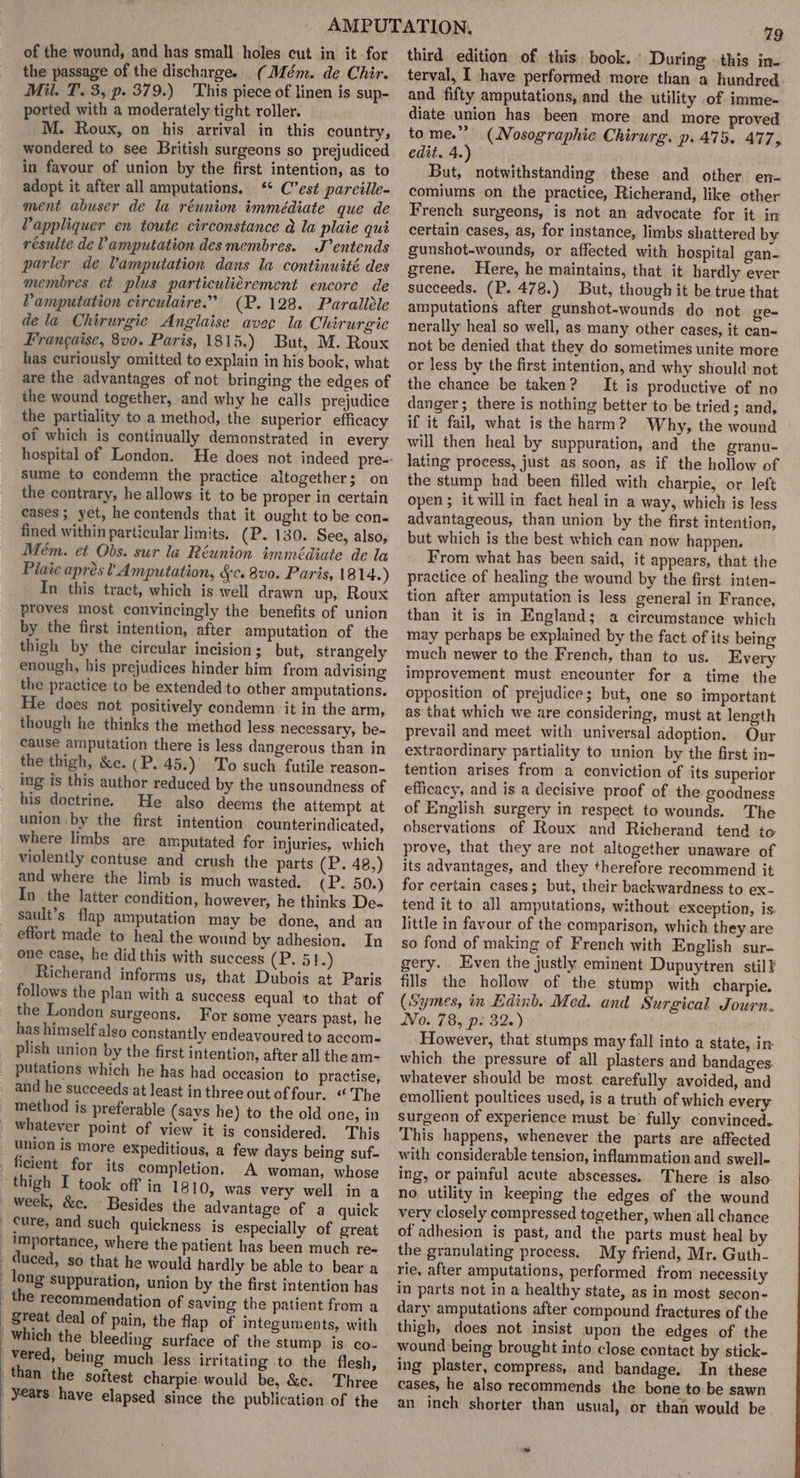 of the wound, and has small holes cut in it for the passage of the discharge. (Mém. de Chir. Mil. T. 3, p. 379.) This piece of linen is sup- ported with a moderately tight roller. M. Roux, on his arrival in this country, wondered to see British surgeons so prejudiced in favour of union by the first intention, as to adopt it after all amputations. ‘ C’est pareille- ment abuser de la réunion immédiate que de Pappliquer en toute circonstance a la plaie qut résulte de Vamputation des membres. J’entends parler de Vamputation dans la continuité des membres et plus particuliérement encore de Vamputation circulaire.’ (P. 128. Paralléle dela Chirurgie Anglaise avec la Chirurgie Frangaise, 8v0. Paris, 1815.) But, M. Roux has curiously omitted to explain in his book, what are the advantages of not bringing the edges of the wound together, and why he calls prejudice the partiality to a method, the superior efficacy of which is continually demonstrated in every sume to condemn the practice altogether; on the contrary, he allows it to be proper in certain cases; yet, he contends that it ought to be con- fined within particular limits. (P. 130. See, also, Mém. et Obs. sur la Réunion immédiate de la Plate aprésl Amputation, §c. 8v0. Paris, 18 14.) In this tract, which is well drawn up, Roux proves most convincingly the benefits of union by the first intention, after amputation of the thigh by the circular incision; but, strangely enough, his prejudices hinder him from advising the practice to be extended to other amputations. He does not positively condemn it in the arm, though he thinks the methad less necessary, be- cause amputation there is less dangerous than in the thigh, &amp;c. (P. 45.) To such futile reason- ing is this author reduced by the unsoundness of his doctrine. He also deems the attempt at union by the first intention counterindicated, where limbs are amputated for injuries, which violently contuse and crush the parts (P. 48,) and where the limb is much wasted. (P. 50.) In the latter condition, however, he thinks De. sault’s flap amputation may be done, and an effort made to heal the wound by adhesion. In one case, he did this with success (P. 51.) Richerand informs us, that Dubois at Paris follows the plan with a success equal to that of the London surgeons. For some years past, he has himself also constantly endeavoured to accom- plish union by the first intention, after all the am- method is preferable (says he) to the old one, in a few days being suf- A woman, whose week, &amp;c. Besides the advantage of a quick cure, and such quickness is especially of great where the patient has been much re- duced, so that he would hardly be able to bear a long suppuration, union by the first intention has reat deal of pain, the flap of integuments, with surface of the stump is co- 79 third edition of this book.‘ During: this in- terval, [ have performed more than a hundred and fifty amputations, and the utility of imme- diate union has been more and more proved to me.”” (Nosographie Chirurg. p. 475. 477, edit. 4.) But, notwithstanding these and other en- comiums on the practice, Richerand, like other French surgeons, is not an advocate for it in certain cases, as, for instance, limbs shattered by gunshot-wounds, or affected with hospital gan- grene. Here, he maintains, that it hardly ever succeeds. (P. 478.) But, though it be true that amputations after gunshot-wounds do not ge- nerally heal so well, as many other cases, it can- not be denied that they do sometimes unite more or less by the first intention, and why should not the chance be taken? It is productive of no danger; there is nothing better to be tried; and, if it fail, what is the harm? Why, the wound will then heal by suppuration, and the granu- lating process, just as soon, as if the hollow of the stump had been filled with charpie, or left open; it will in fact heal in a way, which is less advantageous, than union by the first intention, but which is the best which can now happen. From what has been said, it appears, that the practice of healing the wound by the first inten- tion after amputation is less general in France, than it is in Englands; a circumstance which may perhaps be explained by the fact of its being much newer to the French, than to us. Every improvement must encounter for a time the opposition of prejudice; but, one so important as that which we are considering, must at length prevail and meet with universal adoption. Our extraordinary partiality to union by the first in- tention arises from a conviction of its superior efficacy, and is a decisive proof of the goodness of English surgery in respect to wounds. The observations of Roux and Richerand tend to prove, that they are not altogether unaware of its advantages, and they therefore recommend it for certain cases; but, their backwardness to ex- tend it to all amputations, without. exception, is. little in favour of the comparison, which they are so fond of making of French with English sur- gery. Even the justly eminent Dupuytren stil} fills the hollow of the stump with charpie. (Symes, in Edinb. Med. and Surgical Journ. No. 78, ps 32.) However, that stumps may fall into a state, in which the pressure of all plasters and bandages. whatever should be most. carefully avoided, and emollient poultices used, is a truth of which every surgeon of experience must be fully convinced. This happens, whenever the parts are affected with considerable tension, inflammation and swell- ing, or painful acute abscesses. There is also no utility in keeping the edges of the wound very closely compressed together, when all chance of adhesion is past, and the parts must heal by the granulating process. My friend, Mr. Guth- rie, after amputations, performed from necessity in parts not in a healthy state, as in most secon- dary amputations after compound fractures of the thigh, does not insist upon the edges of the wound being brought into close contact by stick- ing plaster, compress, and bandage. In these cases, he also recommends the bone to be sawn an inch shorter than usual, or than would be