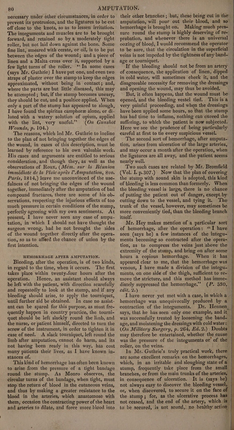 necessary under other circumstances, in order to prevent its protrusion, and the ligatures to be cut off close to the knots, so as to lessen irritation. The integuments and muscles are to be brought forward, and retained so by a moderately tight roller, but not laid down against the bone. Some fine lint, smeared with cerate, or oil, is to be put between the edges of the wound; and a piece of linen and a Malta-cross over it, supported by a few light turns of the roller. ‘‘ In some cases (says Mr. Guthrie) I have put one, and even two straps of plaster over the stump to keep the edges approximated, without being in contact; and, where the parts are but little diseased, this may be attempted; but, if the stump becomes uneasy, they should be cut, and a poultice applied. When only a part of the stump has appeared to slough, T have found the spiritus camphorz alone, or di- luted with a watery solution of opium, applied with the lint, very useful.” (On Gunshot Wounds, p. 104.) . The reasons, which led Mr. Guthrie to incline to the plan of not bringing together the edges of the wound, in cases of this description, must be learned by reference to his own valuable work. His cases and arguments are entitled to serious consideration, and though they, as well as the observations of Roux, (Mém. sur la Réunion immédiate de la Plaie aprés ? Amputation, 8v0. Paris, 1814,) leave me unconvinced of the use- fulness of not bringing the edges of the wound together, immediately after the amputation of bad compound fractures, there are some of his ob- servations, respecting the injurious effects of too much pressure in certain conditions of the stump, perfectly agreeing with my own sentiments. At present, I have never seen any case of ampu- tation, in which I should not have thought the surgeon wrong, had he not brought the sides of the wound together directly after the opera- tion, so as to afford the chance of union by the first intention. HEMORRHAGE AFTER AMPUTATION. Bleeding, after the operation, is of two kinds, in regard to the time, when it occurs. The first takes place within twenty-four hours after the operation. Hence, an assistant should always be left with the patient, with direction scarefully and repeatedly to look at the stump, and if any bleeding should arise, to apply the tourniquet, ‘until further aid be obtained. In case no assist- ant can be spared for this purpose, as must fre- quently happen in country practice, the tourni- quet should be left slackly round the limb, and the nurse, or patient himself, directed to turn the screw of the instrument, in order to tighten it in case of need. A slack tourniquet, left round the limb after amputation, cannot do harm, and its not having been ready in this way, has cost many patients their lives, as I have known in- stances of. This kind of hemorrhage has often been known to arise from the pressure of a tight bandage round the stump. As Monro observes, the circular turns of the bandage, when tight, must stop the return of blood in the cutaneous veins, and thus by making a greater resistance to the blood in the arteries, which anastomose with them, occasion the contracting power of the heart and arteries to dilate, and force more blood into their other branches ; but, these being cut in the amputation, will pour out their blood, and so’ hemorrhage is brought on. Making much pres- sure round the stump is highly deserving of re-' probation, and whenever there is an universal oozing of blood, I would recommend the operator’ to be sure, that the circulation in the superficial veins is not impeded by the tightness of any band~: age or tourniquet.  If the bleeding should not be from an artery of consequence, the application of linen, dipped. in cold water, will sometimes check it, and the disagreeable necessity for removing the dressings and opening the wound, may thus be avoided. : But, it often happens, that the wound must be: | opened, and the bleeding vessel tied. This is a very painful proceeding, and when the dressings have been applied some hours, so that the stump has had time to inflame, nothing can exceed the suffering, to which the patient is now subjected. Here we see the prudence of being particularly careful at first to tie every suspicious vessel. The second sort of hemorrhage, after amputa- tion, arises from ulceration of the large arteries, and may occur a month after the operation, when the ligatures are all away, and the patient seems nearly well. Two such cases are related by Mr. Bromfield (Vol. I. p.307.) Now that the plan of covering the stump with sound skin is adopted, this kind of bleeding is less commen than formerly. When | the bleeding vessel is large, there is no chance of putting the patient out of danger, except.by cutting down to the vessel, and tying it. The trunk of the vessel, however, may sometimes be more conveniently tied, than the bleeding branch itself. Mr. Hey makes mention of a particular sort of hemorrhage, after the operation: ‘‘I have seen (says he) a few instances of the integu- ments becoming so contracted after the opera- tion, as to compress the veins just above the extremity of the stump, and bring on after some hours a copious hemorrhage. When it has appeared clear to me, that the hemorrhage'was | venous, I have made a division of the integu- | ments, on one side of the thigh, sufficient to re- ~ move the stricture, and this method has imme- | diately suppressed the hemorrhage.” (P. 530, | e@ita2.) ! am Ihave never yet met with a case, in which a hemorrhage was unequivocally produced by a — contraction of the integuments. Dr. Hennen, | says, that he has seen only one example, and it | was successfully treated by loosening the band- | age, and moistening the dressings with cold water: | (On Military Surgery, p. 264, Ed. 2.) Doubts — may therefore be entertained, whether the cause | was the pressure of the integuments or of the | roller, on the veins. i (le In Mr. Guthrie’s truly practical work, there &gt; are some excellent remarks on the hemorrhages, | which, in an irritable and sloughing state of a — stump, frequently take place from the small — branches, or from the main trunks of the arteries, | in consequence of ulceration. It is (says he) | not always easy to discover the bleeding vessel, _ or, when discovered, to secure it on the face of — the stump; for, as the ulcerative process has | not ceased, and the end of the artery, which is — to’ be secured, is not sound,’ no healthy. action I