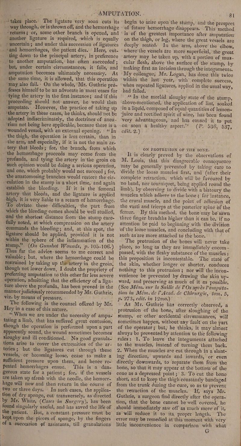 ‘way through, or is thrown off, and the hemorrhage returns; or, some other branch is opened, and ‘another ligature is required, which is equally » uncertain; and under this succession of ligatures -and hemorrhages, the patient dies...’ Here, cut- _. ting down to the principal artery, in preference ‘to another amputation, has. often succeeded’; ‘but, under certain circumstances, it fails, and amputation becomes ‘ultimately necessary. At the- same time, it is allowed, ‘that this operation “may also fail.- On the whole,Mr. Guthrie pro- _fesses himself:to be an advocate in most’cases for ‘proceeding should not: answer, he would then ‘the artery in these cases, he thinks, should’not be ‘adopted indiscriminately, the doctrines’ of aneu- ‘rism not being here applicable, because there isa “wounded vessel, with an external opening. © “In the thigh, -the operation is less certain, than in --the arm, and especially, if it is not the main ar- tery: that bleeds; for, the branch, from which the hemorrhage proceeds may. come from the profunda, and tying the artery in'the groin on ‘such opinion would be doing a serious operation, and one; which probably would not succeed ; for, ‘the anastomosing branches would restore the cir- culation in the stump in’a‘short time, and again estabiish the bleeding. If it is the femoral artery that bleeds, and the ligature is applied high, it is very liable to a return of hemorrhage. To obviate these: difficulties, “the part from which the bleeding comes should be well studied, amd the shortest distance from the stump care- fully noted, at which compression on the artery commands the bleeding; and, at this spot, the ligature’ should be applied, provided it is not within the sphere of the inflammation of the stump.” (On Gunshot Wounds, ‘p. 105-106.) Thus far the advice: seems to me correct and valuable; but, where the hemorrhage could be restrained by taking up tli artery in the groin, though not lower down, I doubt the propriety of preferring amputation to this other far less severe operation, admitting that the efficiency of a liga- ture above the protunda, has been proved ‘in the manner judiciously recommended by Mr. Guthrie, viz. by means of pressure, - ta The following is the counsel offered by Mr. Hey in a case of this nature. _ “When we are under the necessity of ampu- tating a limb, that has suffered great contusion, though the operation is performed upon a part apparently sound, the wound sometimes becomes sloughy and ill conditioned. No good granula.- tions arise to cover the extremities of the ‘ar- teries ; but the ligatures cut through ‘these vessels, or becoming loose, cease’ to make a Sufficient pressure upom them, and hence re- peated hemorrhages ensue. This is a dane. gerous state for a patient; for, if the vessels are taken up afresh with the needle, the hemorr- hage will now and then return in the course of tion of dry sponge, cut’ transversely, as directed by Mr. White, (Cases ‘in Surgery), has been found singularly useful, and has saved the life of the patient, But, a constant) pressure must be kept upon the “pieces of sponge, by the fingers of a succession pf assistants, till granulations 8i begin. to arise upon ‘the sturhp, and the prospect of future hemorrhage disappears. This method on the thigh, or leg, where the great vessels are deeply seated. In the arm, above’ the elbow, artery may be taken up, with a portion ef mus- cular flesh, above the surface of the stump, by making first an incision through the intecuments. within the last’ year, with’ complete success, had failed. “In the morbid sloughy state of the stump, in a liquid, composed of equal quantities of lemon- ‘Juice and rectitied spirit of wine, has been found very advantageous, and has caused it to put ‘on soon a healthy aspect.’ (P. 536, 537, edit. 2.) 7 ON PROTRUSION OF THE BONE. | It is clearly proved by the observations of M. Louis, that this disagreeable consequence may be generally prevented’ by taking care to ‘divide the loose muscles first; and (after their complete retraction, which will be favoured by no band, nor tourniquet, being applied round the limb), by observing to divide with a bistoury the muscles which adhere to the bone ;' for instance, the crural muscle, and the point of adhesion of femur. By this method, the bone‘may be sawn three finger-breadths higher than it can be, if no attention be paid to beginning with the division ‘of ‘the loose muscles, and concluding with that of such as'are more attached to the bone.’ * The protrusion of the bones will never take place, so long as they are immediately encom— passed, with the fleshy substance of the musc¢les ; this proposition is incontestable. The staté of the skin, whether longer or shorter, conduces nothing to this protrusion; nor will the incon- venience be prevented by drawing the skin up- ward, and preserving as much of it as possible, (See Mém. sur la Saille de VOs apres Vampita- tion in Mém. de V Acad. de Chirurgie, tom. 5, p» 273, edit. in 12mo.)&gt; ~ F - As Mr. Guthrie has correctly observed, a protrusion of the bone, after sloughing of the stump, or other accidental circumstances, will sometimes happen, without'any fault’on the part of the operator; but, he thinks, it may almost always be prevented by attention to the following rules: 1. To leave: the integuments attached to the muscles, instead of turning them back. 2. When the muscles are cut through in a slant- ing’ direction, upwards and inwards, or even directly’ downwards, to separate’ them from the bone, so that it may appear at the bottom of the cone as a depressed point ;' 3. To cut the bone short, and to keep the thigh constantly bandaged from the trunk during the cure, so as to prevent the retraction of the muscles. If, sdys’ Mr. Guthrie, a surgeon find directly after the opera- tion, that the bone cannot be well covered, he as will reduce it to its, proper length. The error may be remedied. at this moment’ with very little inconvenience in comparison with what