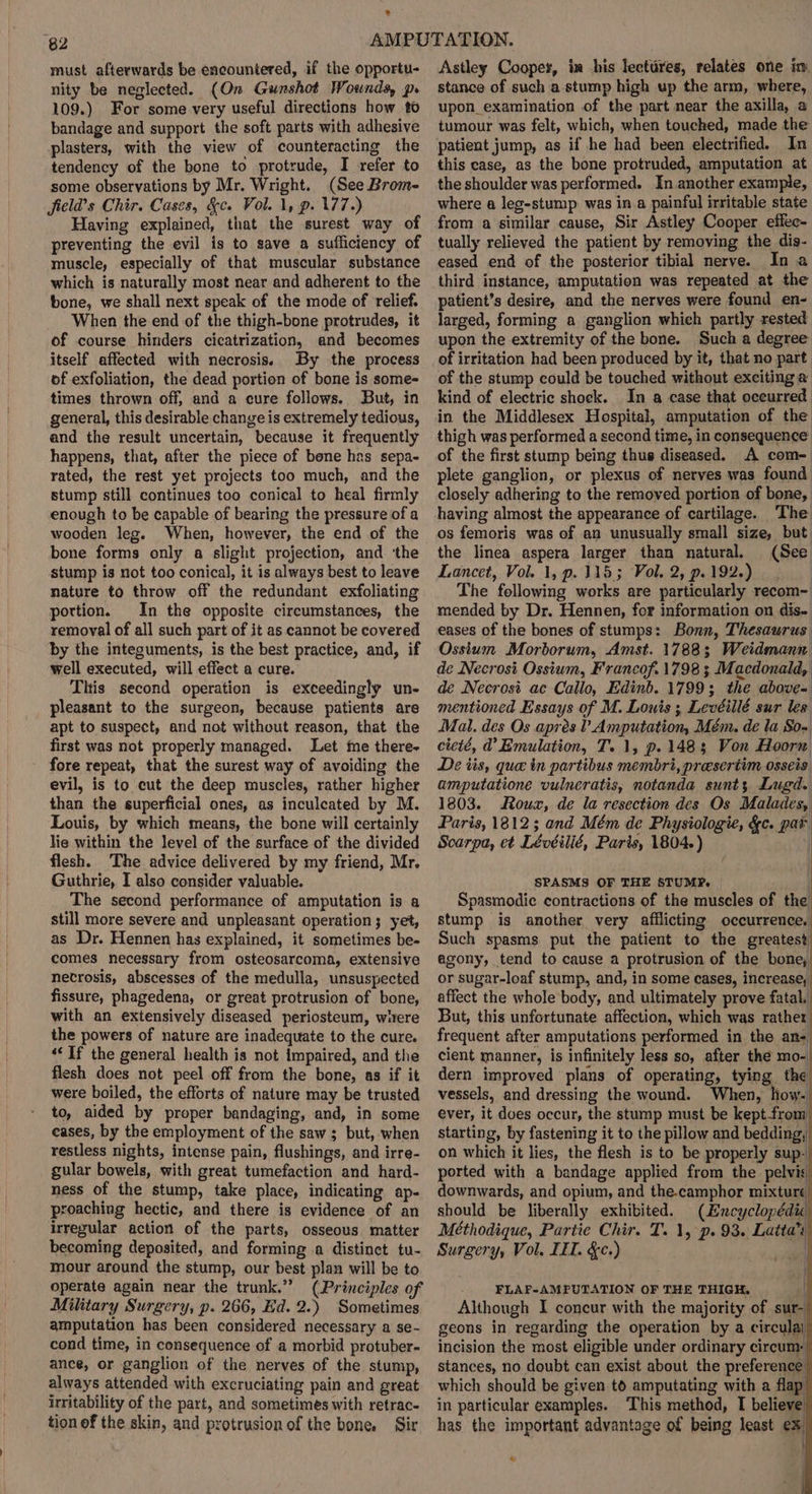 ® 82 must afterwards be encountered, if the opportu- nity be neglected. (On Gunshot Wounds p. 109.) For some very useful directions how to bandage and support the soft parts with adhesive plasters, with the view of counteracting the tendency of the bone to protrude, I refer to some observations by Mr. Wright. (See Brom- jield’s Chir. Cases, &amp;c. Vol. 1, p. 177.) Having explained, that the surest way of preventing the evil is to save a sufficiency of muscle, especially of that muscular substance which is naturally most near and adherent to the bone, we shall next speak of the mode of relief. When the end of the thigh-bone protrudes, it of course hinders cicatrization, and becomes itself affected with necrosis. By the process of exfoliation, the dead portion of bone is some- times thrown off, and a cure follows. But, in general, this desirable change is extremely tedious, and the result uncertain, because it frequently happens, that, after the piece of bene has sepa- rated, the rest yet projects too much, and the stump still continues too conical to heal firmly enough to be capable of bearing the pressure of a wooden leg. When, however, the end of the bone forms only a slight projection, and ‘the stump is not too conical, it is always best to leave nature to throw off the redundant exfoliating portion. In the opposite circumstances, the removal of all such part of it as cannot be covered by the integuments, is the best practice, and, if well executed, will effect a cure. This second operation is exceedingly un- pleasant to the surgeon, because patients are apt to suspect, and not without reason, that the first was not properly managed. Let ime there- fore repeat, that the surest way of avoiding the evil, is to cut the deep muscles, rather higher than the superficial ones, as inculcated by M. Louis, by which means, the bone will certainly lie within the level of the surface of the divided flesh. The advice delivered by my friend, Mr. Guthrie, I also consider valuable. The second performance of amputation is a still more severe and unpleasant operation; yet, as Dr. Hennen has explained, it sometimes be- comes necessary from osteosarcoma, extensive necrosis, abscesses of the medulla, unsuspected fissure, phagedena, or great protrusion of bone, with an extensively diseased periosteum, witere the powers of nature are inadequate to the cure. ‘‘ If the general health is not impaired, and the flesh does not peel off from the bone, as if it were boiled, the efforts of nature may be trusted to, aided by proper bandaging, and, in some eases, by the employment of the saw ; but, when restless nights, intense pain, flushings, and irre- gular bowels, with great tumefaction and hard- ness of the stump, take place, indicating ap- proaching hectic, and there is evidence of an irregular action of the parts, osseous matter becoming deposited, and forming .a distinct tu- mour around the stump, our best plan will be to operate again near the trunk.’ (Principles of Military Surgery, p. 266, Ed. 2.) Sometimes amputation has been considered necessary a se- cond time, in consequence of a morbid protuber- ance, or ganglion of the nerves of the stump, always attended with excruciating pain and great irritability of the part, and sometimes with retrac- tion of the skin, and protrusion of the bone. Sir Astley Cooper, in his leettires, relates one in stance of such a stump high up the arm, where, upon examination of the part near the axilla, a tumour was felt, which, when touched, made the patient jump, as if he had been electrified. In this case, as the bone protruded, amputation at the shoulder was performed. In another example, where a leg-stump was in a painful irritable state from a similar cause, Sir Astley Cooper effec- tually relieved the patient by removing the dis- eased end of the posterior tibial nerve. In a third instance, amputation was repeated at the patient’s desire, and the nerves were found en- larged, forming a ganglion which partly rested upon the extremity of the bone. Such a degree’ of irritation had been produced by it, that no part of the stump could be touched without exciting a kind of electric shock. In a case that occurred in the Middlesex Hospital, amputation of the thigh was performed a second time, in consequence’ of the first stump being thus diseased. A com- plete ganglion, or plexus of nerves was found closely adhering to the removed portion of bone, having almost the appearance of cartilage. The os femoris was of an unusually small size, but. the linea aspera larger than natural. (See Lancet, Vol. 1, p. 315; Vol. 2, p.192.) The following works are particularly recom- mended by Dr. Hennen, for information on dis- eases of the bones of stumps: Bonn, Thesaurus Osstum Morborum, Amst. 1788; Weidmann de Necrosi Ossium, Francof. 1798 ; Macdonald, de Necrosi ac Callo, Edinb. 1799; the above- mentioned Essays of M. Louis; Levéillé sur les Mal. des Os aprés ? Amputation, Mém. de la So-' cieté, d’ Emulation, T. 1, p. 1483 Von Hoorn De tis, que in partibus membri, presertim osseis amputatione vulneratis, notanda sunt, Lugd. 1803. Roux, de la resection des Os Malades, Paris, 1812; and Mém de Physiologie, &amp;c. pat Scarpa, et Lévéilié, Paris, 1804. ) | SPASMS OF THE 8TUM?. Spasmodie contractions of the muscles of the stump is another very afflicting occurrence. Such spasms put the patient to the greatest agony, tend to cause a protrusion of the bone, or sugar-loaf stump, and, in some cases, increase, affect the whole body, and ultimately prove fatal. But, this unfortunate affection, which was rather frequent after amputations performed in the an- cient manner, is infinitely less so, after the mo- dern improved plans of operating, tying the vessels, and dressing the wound. When, how-' ever, it does occur, the stump must be kept-from starting, by fastening it to the pillow and bedding, on which it lies, the flesh is to be properly sup- ported with a bandage applied from the pelvic downwards, and opium, and the-camphor mixture should be liberally exhibited. (Hncyclopédic Méthodique, Partie Chir. T. 1, p. 93. Latta’ Surgery, Vol. ILI. &amp;c.) | FLAF-AMPUTATION OF THE THIGH, | Although I concur with the majority of sur- geons in regarding the operation by a circulal incision the most eligible under ordinary circum: stances, no doubt can exist about the preference: which should be given to amputating with a flap in particular examples. This method, I believe has the important advantage of being least ex: ‘ *